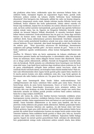 den gizakiaren eskua baino, zulaketarako egina den satorraren behatza baino, edo
zaldiaren hanka, mazoparen hegatsa eta saguzarraren hegoa baino, guztiak eredu
berberaren arabera eraikiak eta kokaera erlatibo berberetan hezur berdintsuak
dituztelarik? Zein harrigarria den, beheragoko adibide bat, nahiz eta benetan deigarria,
jartzearren, kanguruaren atzeko oinak, lautada irekietan jauzika ibiltzeko horren ongi
moldatuak, hostoz elikatzen den koala igokariarenak, zuhaitz adarrei oratzeko era
berean ongi moldatuak, lurpean bizi eta intsektuz eta sustraiz elikatzen diren bandicoot-
enak, eta beste zenbait australiar martsupialenak, guzti-guztiok tipo aparteko berberaren
arabera eratuak izatea, hau da, bigarren eta hirugarren behatzeko hezurrak zeharo
meheak eta larruazal bakarrez bilduak dituztelarik, bi atzazalez horniturik dagoen
behatz bakarra emateraino! Eredu-antzekotasun hau eta guzti ere, bistan dago animalia
batzuon eta besteon atzeko oinak burura daitezkeen helbururik ezberdinenetarako
erabiltzen direla. Kasua nabarmentasun gorenera daramatenak Amerikako zarigueiak
dira, ia beren senide australiarrak bezalakoxe azturak izan arren, oinak modu arruntean
eratuak baitituzte. Flower irakasleak -datu hauek harengandik jasoak dira- honako hau
dio ondorio gisa: "Honi tipoarekiko adostasuna dei diezaiokegu, fenomenoaren
azalpenera asko gehiago hurbildu gabe", eta hauxe eransten du gero: "baina ez al du
biziki iradokitzen egiazko senidetasunaren, arbaso komun batengandiko herentziaren
ideia?"
Geoffroy St. Hilaire-k behin eta berriz azpimarratu du kokaera erlatiboaren edo
konexioaren garrantzi handia atal homologoetan; ia edozenbateko aldea izan dezakete
forma eta tamainuan, baina ordena aldagaitz berean iraunen dute elkarloturik. Sekula
ere ez ditugu aurkitu alderanzturik, adibidez, besondo eta besagaineko hezurrak edota
izter eta bernakoak. Hortik animalia oso ezberdinetan hezur homologoei izen berberak
eman ahal izatea. Lege handi berori aurkitzen dugu intsektuen ahoen eraikeran ere: ba al
da gauza ezberdinagorik esfingido baten proboszi espiral luze-luzea, erleak edo
tximitxak bitxiki tolesturik dutena, eta koleoptero baten baraila handiak baino? Hala ere,
hain xede diferenteetarako diren organo horiek guztiok goiko ezpain baten, barailen eta
bi maxila pareren kontatu ezin ahala eraldaketez eratu dira. Lege berak agintzen du
krustazeoen aho nahiz hanken eraikeran ere. Eta gauza bera lore eta landareen kasuan
ere.
Ez dago asmo kamutsagorik klase bereko kideen eredu-antzekotasun hori
erabilgarritasunaren edo kausa xedezkoen bidez azaldu gura izatea baino. Owen-ek
beren-beregi aitortu du asmo horren kamustasuna, Nature of Limbs bere liburu txit
interesgarrian. Izakien banan-banako kreazioaren teoria arruntaren arabera, hori
horrelaxe dela esan dezakegu eta kitto; Kreatzaileari halaxe atsegin izan zaiola klase
bakoitzeko animalia eta landare guztiak proiektu uniforme baten arabera eraikitzea;
baina hor ez dago azalpen zientifikorik.
Azalpen aski xumea du, ordea, hein handian hurrenez hurreneko eraldaketa arinen
hautespenaren teorian oinarrituz: eraldaketa bakoitza forma eraldatuari berari nolabait
onuragarri zaiolako, baina organismoaren beste atal batzuei ere sarri korrelazioz ukitzen
dielako. Izaera horretako aldakuntzetan ez da izanen joera handirik, edo bat ere,
jatorrizko eredua aldatzera edo gorputz-atalak alderanztera. Baliteke gorputzadar bateko
hezurrak neurri bateraino laburtzea edo zapaltzea, eta aldi berean mintz lodi batez
bilduak gertatzea, hegats gisa erabil daitezen; edo baliteke hanka palmatu bateko hezur
guztiak edo zenbait hezur norabaiteraino luzatzea eta atzapar horien arteko mintza hego
izateraino hedatzea; baina eraldaketa horiek guztiok ez lukete joko, hala ere, hezurren
armazoia edo atalen arteko konexio erlatiboa eraldatzera. Suposatzen baldin badugu
ugaztun, hegazti eta narrasti guztien gurasolehenen batek -arketipoa dei dakiokeenak-
bere gorputzadarrak oraingo eredu orokorraren arabera eraturik zituela, dena delako
 