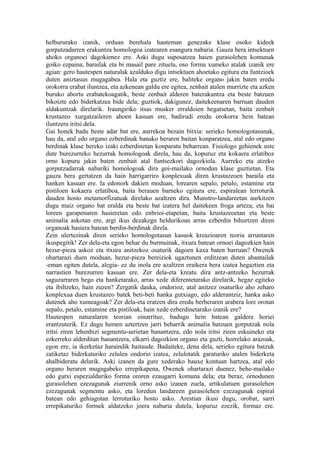helbururako izanik, orduan berehala hauteman genezake klase osoko kideek
gorputzadarren erakuntza homologoa izatearen esangura nabaria. Gauza bera intsektuen
ahoko organoei dagokienez ere. Aski dugu suposatzea haien gurasolehen komunak
goiko ezpaina, barailak eta bi masail pare zituela, oso forma xumeko atalak izanik ere
agian: gero hautespen naturalak azalduko digu intsektuen ahoetako egitura eta funtzioek
duten aniztasun mugagabea. Hala eta guztiz ere, baliteke organo jakin baten eredu
orokorra erabat iluntzea, eta azkenean galdu ere egitea, zenbait atalen murrizte eta azken
buruko abortu erabatekoagatik, beste zenbait alderen baterakuntza eta beste batzuen
bikoizte edo biderkatzea bide dela; guztiok, dakigunez, daitekeenaren barruan dauden
aldakuntzak direlarik. Iraungiriko itsas musker erraldoien hegatsetan, baita zenbait
krustazeo xurgatzaileren ahoen kasuan ere, badirudi eredu orokorra hein batean
iluntzera iritsi dela.
Gai honek badu beste adar bat ere, aurrekoa bezain bitxia: serieko homologotasunak,
hau da, atal edo organo ezberdinak banako beraren baitan konparatzea, atal edo organo
berdinak klase bereko izaki ezberdinetan konparatu beharrean. Fisiologo gehienek uste
dute burezurreko hezurrak homologoak direla, hau da, kopuruz eta kokaera erlatiboz
orno kopuru jakin baten zenbait atal funtsezkori dagozkiola. Aurreko eta atzeko
gorputzadarrak nabariki homologoak dira goi-mailako ornodun klase guztietan. Eta
gauza bera gertatzen da hain harrigarriro konplexuak diren krustazeoen baraila eta
hanken kasuan ere. Ia edonork dakien moduan, lorearen sepalo, petalo, estamine eta
pistiloen kokaera erlatiboa, baita berauen barneko egitura ere, espiralean lerroturik
dauden hosto metamorfizatuak direlako azaltzen dira. Munstro-landareetan aurkitzen
dugu maiz organo bat eralda eta beste bat izatera hel daitekeen froga arteza; eta bai
loreen garapenaren hasieretan edo enbrioi-etapetan, baita krustazeoetan eta beste
animalia askotan ere, argi ikus dezakegu heldurikoan arras ezberdin bihurtzen diren
organoak hasiera batean berdin-berdinak direla.
Zein ulertezinak diren serieko homologotasun kasuok kreazioaren teoria arruntaren
ikuspegitik! Zer dela-eta egon behar du burmuinak, itxura batean ornoei dagozkien hain
hezur-pieza askoz eta itxura anitzekoz osaturik dagoen kaxa baten barruan? Owenek
ohartarazi duen moduan, hezur-pieza bereiziok ugaztunen erditzean duten abantailak
-eman egiten dutela, alegia- ez du inola ere azaltzen eraikera bera izatea hegaztien eta
narrastien burezurren kasuan ere. Zer dela-eta kreatu dira antz-antzeko hezurrak
saguzarraren hego eta hanketarako, arras xede diferentetarako direlarik, hegaz egiteko
eta ibiltzeko, hain zuzen? Zergatik dauka, ondorioz, atal anitzez osaturiko aho zeharo
konplexua duen krustazeo batek beti-beti hanka gutxiago, edo alderantziz, hanka asko
dutenek aho xumeagoak? Zer dela-eta eratzen dira eredu berberaren arabera lore orotan
sepalo, petalo, estamine eta pistiloak, hain xede ezberdinetarako izanik ere?
Hautespen naturalaren teorian oinarrituz, badugu hein batean galdera horiei
erantzuterik. Ez dugu hemen aztertzen jarri beharrik animalia batzuen gorputzak nola
iritsi ziren lehenbizi segmentu-serietan banantzera, edo nola iritsi ziren eskuineko eta
ezkerreko alderditan banantzera, elkarri dagozkion organo eta guzti, horrelako arazoak,
egon ere, ia ikerketaz haraindik baitaude. Badaiteke, dena dela, serieko egitura batzuk
zatiketaz biderkaturiko zelulen ondorio izatea, zelulotatik garaturiko atalen biderketa
ahalbideratu delarik. Aski izanen da gure xederako hauxe kontuan hartzea, atal edo
organo beraren mugagabeko errepikapena, Owenek ohartarazi duenez, behe-mailako
edo gutxi espezialduriko forma ororen ezaugarri komuna dela; eta beraz, ornodunen
gurasolehen ezezagunak ziurrenik orno asko izanen zuela, artikulatuen gurasolehen
ezezagunak segmentu asko, eta loredun landareen gurasolehen ezezagunak espiral
batean edo gehiagotan lerroturiko hosto asko. Arestian ikusi dugu, orobat, sarri
errepikaturiko formek aldatzeko joera nabaria dutela, kopuruz ezezik, formaz ere.
 