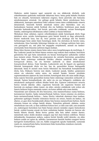 Ondorioz, atalok kopuruz ugari samarrak eta oso aldakorrak direlarik, xede
ezberdinenetara egokitzeko materialak dakartzate berez; baina gorde beharko lituzkete
hala ere eskuarki, herentziaren indarraren eraginez, beren jatorrizko edo funtsezko
antzekotasunaren arrastoak. Are gehiago gorde beharko lukete antzekotasun hura,
aldakuntzek, hautespen naturalaren bidez ondoren izanen duten eraldaketarako oinarria
demaietenek, hasieratik bertatik antzekoak izatera joko luketelako; izan ere,
hazkundearen hasieran atalok berdinak dira eta baldintza berdintsuen pean daude
hasierako hazkunde-aldian. Atal horiek, gutxi-asko eraldatuak, seriean homologoak
lirateke, ondorengotza-erkidetasuna zeharo ezabatu ez bazaie behintzat.
Moluskuen klase zabalean, espezie ezberdinetakoen atalak homologoak direla froga
daitekeen arren, serieko homologotasun gutxi batzuk besterik ez dago adierazterik,
kitoien maskorrak kasu; hau da, inoiz gutxitan esan dezakegu atal bat banako
berberarengan beste atalen baten homologoa denik. Eta ulertzekoa da horrela izatea,
moluskuetan, klase horretako beherengo kideetan ere, ez baitugu aurkitzen hain maiz,
ezta gutxiagorik ere, atal jakin bat mugagabe errepikaturik, animali eta landare-
erreinuetako beste klaseetan aurkitzen dugun moduan.
Baina lehen ikusian ematen duena baino askoz arazo korapilatsuagoa da morfologia, E.
Ray Lankester jaunak lan bikain batean oraintsu ongi erakutsi duen moduan, bereizketa
garrantzitsu bat egin baitu naturalistek era berean homologotzat sailkaturiko zenbait
kasu motaren artean. Honako hau proposatzen du: animalia bereizietan, gurasolehen
komun baten ondorengo eraldatuak direlako, elkarren antzekoak diren egiturei
homogenoak deitzea, eta era horretan azaltzerik ez duten antzekotasunei
homoplastikoak deitzea. Esate baterako, Lankesterrek uste du hegazti eta ugaztunen
bihotzak homogenoak direla oro har, hau da, gurasolehen komun batengandik
datozenak; baina bi animali mota horien bihotzaren lau barrunbeak homoplastikoak
direla, hots, bilakaera bereizia izan dutela. Lankester jaunak, halaber, gorputzaren
eskuin eta ezkerreko atalen antza, eta animali banako beraren jarraikako
segmentuetakoena aipatzen du; kasu honetan, homologoak deitu ohi zaien atalak ditugu,
baina espezie bereiziak gurasolehen komun baten ondorengo izatearekin zerikusirik ez
dutenak. Egitura homoplastikoak, nik, nahiz eta era oso hobagarriz, eraldaketa edo
antzekotasun analogotzat sailkatu ditudan berak dira. Egituron erakuntzaren arrazoia
honixe iratxeki dakioke: aldez, organismo bereiziak edo organismo beraren atal
bereiziak era analogoz aldatu izanari, eta aldez, antzeko eraldaketak xede orokor edo
funtzio berberari begira mantendu izanari; eta honen adibide asko eman daiteke.
Naturalistak sarri mintzatu ohi dira burezurraz, orno metamorfizatuez osatua bailitzen,
karramarroen barailez, hanka metamorfizatuak bailiren, loreen estamine eta pistiloez,
hosto mertamorfizatuak bailiren...; baina, Huxley irakasleak ohartarazi duen moduan,
gehienetan egokiagoa litzateke mintzatzea burezur eta ornoez, baraila eta hankez, eta
abarrez, ez gaur diren bezalakoetatik abiatuz bata bestera metamorfizatu bailiren, baizik
elementu komun eta soilago batetik abiatuz. Naturalista gehienek, alabaina, zentzu
metaforikoan izan ezik, ez dute erabiltzen hizkera hori; ez dute esan nahi, ezta urrunetik
ere, ondorengoen hurrenketa luze baten buruan edozein motatako organo funtsezkoren
batzuk -zenbait kasutan ornoak eta beste zenbaitetan hankak- benetan ere burezur edo
baraila bihurtu direnik. Baina horixe gertatu dela hain nabari ematen duenez,
naturalistek nekez ekidin dezakete esangura argi hori duen hizkera erabiltzea. Hemen
defendaturiko ikuspuntuen arabera, esakera horiek literalki erabil daitezke; eta aldez
bederen azaldu ere egiten da, adibidez, karramarroen barailek hainbat ezaugarri horren
harrigarriro kontserbatzea; izan ere, baldin ezaugarriok egiazko hanketatik, xumeenak
izanik ere, metamorfizatu balira, herentziaren bidez kontserbatu ziratekeen ziurrenik.
Garapena eta enbriologia
 