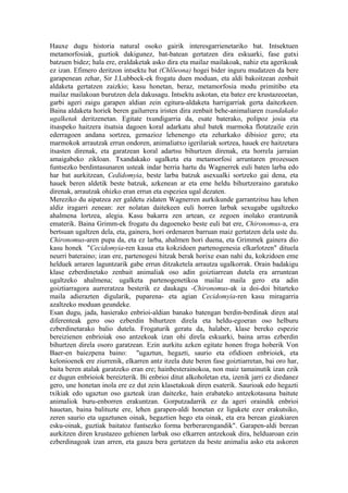 Hauxe dugu historia natural osoko gairik interesgarrienetariko bat. Intsektuen
metamorfosiak, guztiok dakigunez, bat-batean gertatzen dira eskuarki, fase gutxi
batzuen bidez; hala ere, eraldaketak asko dira eta mailaz mailakoak, nahiz eta agerikoak
ez izan. Efimero deritzon intsektu bat (Chlöeona) hogei bider inguru mudatzen da bere
garapenean zehar, Sir J.Lubbock-ek frogatu duen moduan, eta aldi bakoitzean zenbait
aldaketa gertatzen zaizkio; kasu honetan, beraz, metamorfosia modu primitibo eta
mailaz mailakoan burutzen dela dakusagu. Intsektu askotan, eta batez ere krustazeoetan,
garbi ageri zaigu garapen aldian zein egitura-aldaketa harrigarriak gerta daitezkeen.
Baina aldaketa horiek beren gailurrera iristen dira zenbait behe-animaliaren txandakako
ugalketak deritzenetan. Egitate txundigarria da, esate baterako, polipoz josia eta
itsaspeko haitzera itsatsia dagoen koral adarkatu ahul batek marmoka flotatzaile ezin
ederragoen andana sortzea, gemazioz lehenengo eta zeharkako dibisioz gero; eta
marmokok arrautzak errun ondoren, animaliatxo igerilariak sortzea, hauek ere haitzetara
itsasten direnak, eta garatzean koral adartsu bihurtzen direnak, eta horrela jarraian
amaigabeko zikloan. Txandakako ugalketa eta metamorfosi arruntaren prozesuen
funtsezko berdintasunaren usteak indar berria hartu du Wagnerrek euli baten larba edo
har bat aurkitzean, Cedidomyia, beste larba batzuk asexualki sortzeko gai dena, eta
hauek beren aldetik beste batzuk, azkenean ar eta eme heldu bihurtzeraino garatuko
direnak, arrautzak ohizko eran errun eta espeziea ugal dezaten.
Mereziko du aipatzea zer galdetu zidaten Wagnerren aurkikunde garrantzitsu hau lehen
aldiz iragarri zenean: zer nolatan daitekeen euli horren larbak sexugabe ugaltzeko
ahalmena lortzea, alegia. Kasu bakarra zen artean, ez zegoen inolako erantzunik
ematerik. Baina Grimm-ek frogatu du dagoeneko beste euli bat ere, Chironomus-a, era
bertsuan ugaltzen dela, eta, gainera, hori ordenaren barruan maiz gertatzen dela uste du.
Chironomus-aren pupa da, eta ez larba, ahalmen hori duena, eta Grimmek gainera dio
kasu honek "Cecidomyia-ren kasua eta kokzidoen partenogenesia elkarlotzen" dituela
neurri bateraino; izan ere, partenogesi hitzak berak horixe esan nahi du, kokzidoen eme
helduek arraren laguntzarik gabe errun ditzaketela arrautza ugalkorrak. Orain badakigu
klase ezberdinetako zenbait animaliak oso adin goiztiarrean dutela era arruntean
ugaltzeko ahalmena; ugalketa partenogenetikoa mailaz maila gero eta adin
goiztiarragora aurreratzea besterik ez daukagu -Chironomus-ak ia doi-doi bitarteko
maila adierazten digularik, puparena- eta agian Cecidomyia-ren kasu miragarria
azaltzeko moduan geundeke.
Esan dugu, jada, hasierako enbrioi-aldian banako batengan berdin-berdinak diren atal
diferenteak gero oso ezberdin bihurtzen direla eta heldu-egoeran oso helburu
ezberdinetarako balio dutela. Frogaturik geratu da, halaber, klase bereko espezie
bereizienen enbrioiak oso antzekoak izan ohi direla eskuarki, baina arras ezberdin
bihurtzen direla osoro garatzean. Ezin aurkitu azken egitate honen froga hoberik Von
Baer-en baiezpena baino: "ugaztun, hegazti, saurio eta ofidioen enbrioiek, eta
kelonioenek ere ziurrenik, elkarren antz itzela dute beren fase goiztiarretan, bai oro har,
baita beren atalak garatzeko eran ere; hainbesterainokoa, non maiz tamainutik izan ezik
ez dugun enbrioiok bereizterik. Bi enbrioi ditut alkoholetan eta, izenik jarri ez diedanez
gero, une honetan inola ere ez dut zein klasetakoak diren esaterik. Saurioak edo hegazti
txikiak edo ugaztun oso gazteak izan daitezke, hain erabateko antzekotasuna baitute
animaliok buru-enborren erakuntzan. Gorputzadarrik ez da ageri oraindik enbrioi
hauetan, baina balituzte ere, lehen garapen-aldi honetan ez ligukete ezer erakutsiko,
zeren saurio eta ugaztunen oinak, hegaztien hego eta oinak, eta era berean gizakiaren
esku-oinak, guztiak baitatoz funtsezko forma berberarengandik". Garapen-aldi berean
aurkitzen diren krustazeo gehienen larbak oso elkarren antzekoak dira, helduaroan ezin
ezberdinagoak izan arren, eta gauza bera gertatzen da beste animalia asko eta askoren
 