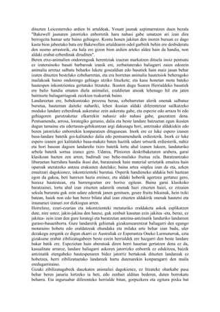 dituzten Leicesterreko ardien bi artaldeak, Youatt jaunak azpimarratzen duen bezala
"Bakewell jaunaren jatorrizko enborretik hara nahasi gabe umatzen ari izan dira
berrogeita hamar urte baino gehiagoz. Kontu honen jakitun den inoren buruan ez dago
kasta bion jabeetako bata ere Bakewellen artaldearen odol garbitik behin ere desbideratu
den susmo arrastorik, eta hala ere gizon bion ardien arteko aldea hain da handia, non
aldaki erabat ezberdinak diruditen".
Beren etxe-animalien ondorengoak herentziak izaeran markatzen dituela inoiz pentsatu
ez izaterainoko basati barbaroak izanik ere, zerbaitaterako baliagarri zaien edozein
animalia arretaz salbatu beharko lukete gosealdian edo basatiek hain maiz jasan behar
izaten dituzten bestelako ezbeharretan, eta era horretan animalia hautetsiok beheragoko
mailakoak baino ondorengo gehiago utziko lituzkete; eta kasu honetan mota bateko
hautespen inkontzientea gertatuko litzateke. Ikusten dugu Suaren Herrialdeko basatiek
ere balio handia ematen diela animaliei, ezaldietan atsoak lehenago hil eta jaten
baitituzte baliagarriagoak zaizkien txakurrak baino.
Landareetan ere, hobekuntzako prozesu berau, ezbeharretan alerik onenak salbatuz
burutua, hauteman daiteke nabariki, lehen ikusian aldaki diferentetzat sailkatzeko
moduko landare ezberdinak aukeratuz zein aukeratu gabe, eta espezie edo arraza bi edo
gehiagoren gurutzaketaz elkarrekin nahasiz edo nahasi gabe, gauzatzen dena.
Pentsamendu, arrosa, lorategiko geranio, dalia eta beste landare batzuetan egun ikusten
dugun tamainu eta edertasun-gehikuntzan argi dakusagu hori, antzinako aldakiekin edo
beren jatorrizko enborrekin konparatzen ditugunean. Inork ere ez luke espero izanen
basa-landare batetik goi-kalitateko dalia edo pentsamendurik erdiesterik. Inork ez luke
espero izanen goi kalitateko basa-makatz baten hazitik udare urtsurik erdiesterik, nahiz
eta hori basoan dagoen landareño txiro batetik lortu ahal izanen lukeen, landaturiko
arbola batetik sortua izanez gero. Udarea, Plinioren deskribaketaren arabera, garai
klasikoan hazten zen arren, badirudi oso behe-mailako fruitua zela. Baratzantzako
liburuetan harridura handia ikusi dut, baratzainek hain material urrietatik emaitza hain
oparoak ateratzeko antzea erakusten dutelako; baina artea sinplea izan da eta, azken
emaitzari dagokionez, inkontzienteki burutua. Osperik handieneko aldakia beti haztean
egon da gakoa, beti harexen hazia ereinez, eta aldaki hoberik agertzea gertatuz gero,
huraxe hautestean, eta hurrengoetan ere horixe egitean. Baina garai klasikoko
baratzainei, lortu ahal izan zituzten udarerik onenak hazi zituzten haiei, ez zitzaien
sekula bururatu guk zein udare ederrak janen genituen, geure fruitu bikainak, hein txiki
batean, haiek non edo han berez bilatu ahal izan zituzten aldakirik onenak hautetsi eta
iraunarazi izanari zor dizkiogun arren.
Horrelaxe, ezari-ezarian eta inkontzienteki metaturiko eraldaketa askok esplikatzen
dute, nire ustez, jakin-jakina den hauxe, guk zenbait kasutan ezin jakitea -eta, beraz, ez
jakitea- zein izan den gure lorategi eta baratzetan antzina-antzinatik landuriko landareen
guraso-basaenborra. Gure landarerik gehienak gizakumearentzat baliagarri den egungo
motaraino hobetu edo eraldatzeak ehundaka eta milaka urte behar izan badu, uler
dezakegu zergatik ez digun ekarri ez Australiak ez Esperantza Oneko Lurmuturrak, ezta
gizakume erabat zibilizatugabeen beste ezein herrialdek ere hazgarri den beste landare
bakar batik ere. Espezietan hain aberatsak diren herri hauetan gertatzen dena ez da,
kasualitate arraroz, landare baliagarri askoren jatorrizko enborrik ez edukitzea, baizik
antzinatik etengabeko hautespenaren bidez jatorriz bertakoak dituzten landareak ez
hobetzea, herri zibilizatuetako landareek hartu dutenarekin konparagarri den maila
eredugarriraino.
Gizaki zibilizatugabeek dauzkaten animaliei dagokienez, ez litzateke oharkabe pasa
behar beren janaria lortzeko ia beti, edo zenbait alditan bederen, duten borrokatu
beharra. Eta inguruabar diferenteko herrialde bitan, gorpuzkera eta egitura pixka bat
 