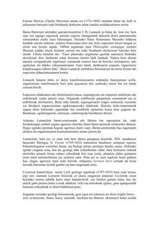 Erasmo Darwin, Charles Darwinen aitona ere (1731-1802) izendatu behar da, hark re
adierazten baitzuen izaki bizidunek denboran zehar izaniko eraldakuntzaren teoria.

Baina Darwinen aitzindari garrantzitsuentzat J. B. Lamarck jo behar da. Izan ere, bera
izan zen egungo espezieak aurreko espezie iraungietatik datozela dioen pentsamendu
sistematikoa eraiki zuen lehenengoa. Pariseko Natur Historiaren Museoko bilduma
handiak aztertu ondoren, ondorio honexetara iritsi zen, hots, espezieen bereiz-mugak ez
zirela uste bezain argiak. 1809an argitaratu zuen Philosophie zoologique izeneko
liburuan azaldu zituen biziaren sorrera eta izaki bizidunen eboluzioari buruzko bere
ideiak. Liburu honetan dio: “Gure planetako organismo guztiak naturaren benetako
ekoizkinak dira, denboran zehar hurrenez hurren hark landuak. Natura bere abioan
materia ezorganikotik organismo xumeenak eratzen hasi da berezko sortzapenez, toki
egokietan eta aldeko zirkunstantzietan. Gero haiek, denboraren joanean, organizazio
konplexuagoa erdietsi dute”. Beraz Lamarck erabakitsu borrokatzen da teoria fixista edo
espezieen aldaezintasunaren kontra.

Lamarck lanaren balio ez datza transformismoaren erabateko baiezpenean soilik,
organismoen transformazio hori nola gauzatzen den azaltzeko teoria bat ere landu
izanean baizik.

Espezieen aldakuntza edo eboluzioaren kausa, ingurugiroan eta organoen erabileran edo
erabilerarik ezean jartzen zuen. Organoak erabiltzeak garapenera zeramatzan eta ez
erabiltzeak atrofiatzera. Beste alde batetik, ingurugiroaren eragin orokorrek zuzenean
sor ditzakete organismoetan egokitzapenezko aldaketak. Horrela, behe-tenperaturak
nagusi diren klimetako ugaztunak ilez estaldurik egotearen kausa hotz gogorra da.
Banakoen, egokitzapenok, azkenean, ondorengoak heredatzen dituzte.

Azkenez Lamarckek barne-sentimendu edo faktore bat suposatzen du, izaki
bizidunengan zenbait organo agertzea ekarriko duten barne-premiak sortaraziko dituena.
Hegaz egiteko premiak hegoak agertzea ekarri zuen. Barne-sentimendu hau inguruaren
ekintza eta organismoaren kontraekintzaren artean jartzen da.

Lamarckek, hala ere, ez zuen izan bere ideien garaipena ikusterik. XIX. mendearen
hasierako Biologia, G. Cuvier (1769-1832) naturalista handiaren menpean zegoen,
Paleontologiaren sortzailea berau, eta biologi arloan prestigio handia zuena. Ordurako
egitate ezaguna zena, hau da, geologi alde ezberdinetan zehar, bata bestearen ondotik
etorririko animali forma zeharo ezberdinak bizi izan zirela, planetan aldiro gertatzen
ziren natur katastrofeetara joz azaltzen zuen. Hala ere ez zuen argitzen beste galdera
hau, alegia, agertzen ziren izaki berriak, orduantxe berriren berri sortuak ala beste
lurralde batzuetan bizirik gelditu eta hara migratuak ziren.

Cuvierren katastrofeen teoria Lyell geologo ingelesak (1787-1875) bota zuen atzera,
argi utzi zuenean Lurraren historiak ez duela ezagutzen planetan Cuvierrek zioen
bezalako eremu zabalik hartu duen katastroferik, oso bestera gertatu baita, hau da,
etenik gabe jarraitu baitu Lurrak aldaketa txiki eta astirokoak eginez, gaur egungoetatik
funtsean ezberdinak ez diren baldintzen pean.

Iraganiko aroetako geologi fenomenoak, gaur egun ere jokatzen ari diren eragile beren –
euri, ur-korronte, itsaso, haize, sumendi, lurrikara eta abarren- ekintzaren bidez azaldu
 
