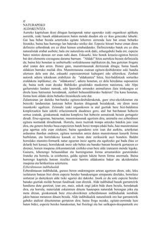 II
NATURAPEKO
ALDAKUNTZA
Aurreko kapituluan ikusi ditugun hastapenak natur egoerako izaki organikoei aplikatu
aurretik, izaki hauek aldakuntzaren baten mende dauden ala ez ikus genezake laburki.
Gai hau behar bezala aztertzeko egitate lehorren zerrenda luze bat eman beharko
litzateke, baina hau hurrengo lan baterako utziko dut. Ezpezie hitzari buruz eman diren
definizio ezberdinak ere ez ditut hemen eztabaidatuko. Definiziotako batek ere ez ditu
naturalistak erabat asebete; hala ere naturalista orok daki, zehazgabeki bada ere, espezie
batez mintzo denean zer esan nahi duen. Eskuarki, hitz honek kreazio-egintza bereizi
bat den elementu ezezaguna darama barruan. "Aldaki" hitza aurrekoa bezain definizaila
da; baina hitz honetan ia unibertsalki sorkidetasuna inplikatzen da, hau gutxitan frogatu
ahal izaten den arren. Honez gain, munstrotasunak deritzenak ditugu; baina hauek
aldakien barruko mailak dira. Munstrotasuna esatean egitura-desbideratze aski handia
ulertzen dela uste dut, eskuarki espeziearentzat kaltegarri edo alferrekoa. Zenbait
autorek adiera teknikoan erabiltzen du "aldakuntza" hitza, bizi-baldintzek sorturiko
eraldaketa inplikatuz; eta "aldakuntza", adiera honetan, ez dela heredatua suposatzen
da; baina nork esan dezake Baltikoko gesaletako maskorren nanismoa, edo Alpe
gailurretako landare nanoak, edo Iparralde urruneko animaliaren ilaia trinkoagoa ez
direla kasu batzuetan heredatuak, zenbait belaunalditarako bederen? Eta kasu honetan,
forma honi aldaki deitu beharko litzaiokeela uste dut.
Zalantzatan jar daiteke bat-bateko egitura-desbideraketak, gure etxe-ekoizkinetan eta
bereziki landareetan lantzean behin ikusten ditugunak bezalakoak, ote diren inoiz
iraunkorki ugaltzen. Zeinnahi izaki organikoren ia atal guztiak bere bizi-baldintza
konplexuekin hain ederki erlazionaturik daudenez gero, atal bat bat-batean hobezin
sortua izateak, gizakumeak makina konplexu bat hobezin asmatzeak bezain gertagaitz
dirudi. Etxe-egoeran, batzuetan, munstrotasunak agertzen dira, animalia oso ezberdinen
egitura normalak diruditenak. Horrela, inoiz txerriak tronpa antzeko batekin jaio izan
dira, eta genero bereko basa-espezieren batek berez tronpa eduki balu, hau munstrotasun
gisa agertua zela esan zitekeen; baina egundaino ezin izan dut aurkitu, azterketan
arduratsu ihardun ondoren, egitura normalen antza duten munstrotasun kasurik forma
hurbiletan, eta horrelakoxe kasuek ez beste dute zerikusirik auzi honekin. Baldin
horrelako munstro-formarik natur egoeran inoiz agertu eta ugaltzeko gai bada (hau ez
delarik beti kasua), horrelakoak inoiz edo behin eta banako batean besterik gertatzen ez
direnez, horien iraupena zirkunstantziak ezohiko eran bere alde izatearen mende legoke.
Gainera, lehenengo belaunaldian eta hurrengoetan forma arruntarekin gurutzatuko
lirateke eta horrela, ia ezinbestez, galdu eginen lukete beren forma anormala. Baina
hurrengo kapitulu batean itzuliko naiz berriro aldakuntza bakar eta akzidentalen
iraupena eta betikortzea aztertzera.
Ezberdintasun indibidualak
Ezberdintasun indibidulak, guraso beren ondorengoen artean agertzen diren, edo, leku
isolaturen batean bizi diren espezie bereko banakoengan erreparatu direlako, horrelaxe
sortutzat jo daitezkeen alde txiki ugariei dei dakieke. Inork ez du uste espezie bereko
banako guztiak molde berean fundituak izan direnik. Alde indibidual hauek garrantzirik
handiena dute guretzat; izan ere, maiz, askok ongi jakin bide duen bezala, heredatuak
dira, eta horrela, materialak eskaintzen dituzte hautespen naturalak berengan joka eta
meta ditzan, gizakumeak bere etxe-ekoizkinen ezberdintasun indibidualak norabide
jakin batean metatzen dituen bezala. Alde indibidualok naturalistek oro har garrantzirik
gabeko ataltzat dituztenetan gertatzen dira; baina froga nezake, egitate-zerrenda luze
baten bidez, espezie bereko banakoetan, bai fisiologi eta bai sailkapen-ikuspuntutik ere
 