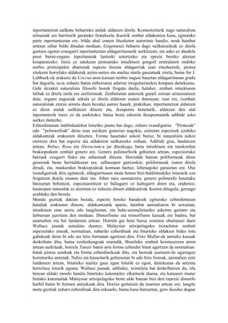 inportantetzat sailkatu beharreko atalak aldatzen direla. Komentziturik nago naturalista
arituenak ere harriturik geratuko liratekeela ikusirik zenbat aldakuntza kasu, egiturako
parte inportanteetan ere, bildu ahal izanen lituzketen autoritate handiz, neuk hainbat
urtetan zehar bildu ditudan moduan. Gogorarazi beharra dago sailkatzaileak ez direla
gustura egoten ezaugarri inportanteetan aldagarritasunik aurkitzean, eta asko ez daudela
prest barne-organo inportanteak lantsuki aztertzeko eta epezie bereko aleetan
konparatzeko. Inoiz ez zatekeen pentsatuko intsektuen gongoil zentralaren ondoko
nerbio printzipalen abartzeak espezie berean aldagarriak izan zitezkeenik; pentsa
zitekeen horrelako aldaketak astiro-astiro eta mailaz maila gauzatuak zirela, baina Sir J.
Lubbock-ek erakutsi du Coccus-aren kasuan nerbio nagusi hauetan aldagarritasun gradu
bat dagoela, ia-ia zuhaitz baten enborraren adartze irregularrarekin konpara daitekeena.
Gehi dezaket naturalista filosofo honek frogatu duela, halaber, zenbait intsekturen
larbak ez direla inola ere uniformeak. Zenbaitetan autoreek gurpil zoroan arrazonatzen
dute, organo nagusiak sekula ez direla aldatzen esaten dutenean; izan ere, (zenbait
naturalistak zintzo aitortu duen bezala) autore hauek, praktikan, inportantetzat aldatzen
ez diren atalak sailkatzen dituzte eta, ikuspuntu honetatik, aldatzen den atal
inportanterik inoiz ez da aurkituko; baina beste edozein ikuspuntutatik adibide asko
aurkez daitezke.
Ezberdintasun indibidualekin loturiko puntu bat dago, zeharo txundigarria. "Proteoak"
edo "polimorfoak" deitu izan zaizkien generoei nagokie, zeinetan espezieek ezohiko
aldakuntzak erakusten dituzten. Forma hauetako askori buruz, bi naturalista nekez
etortzen dira bat espezie ala aldakitzat sailkatzeko orduan. Adibide gisa, landareen
artean, Rubus, Rosa eta Hieracium-a jar ditzakegu, baita intsektuen eta maskordun
brakiopodoen zenbait genero ere. Genero polimorforik gehienen artean, espezieetako
batzuek ezugarri finko eta zehaztuak dituzte. Herrialde batean poliformoak diren
generoak beste herrialdeetan ere, salbuespen gutxirekin, poliformoak izaten direla
dirudi, eta, maskordun brakiopodoak kontuan hartuz, lehenagoko garaietan ere. Oso
txundigarriak dira egitateok, aldagarritasun mota honen bizi-baldintzekiko loturarik eza
frogatzen dutela ematen dute eta. Aiher naiz susmatzera, genero polimorfo hauetako
batzuetan behintzat, espeziearentzat ez baliagarri ez kaltegarri diren eta, ondorioz,
hautespen naturalak ez atzeman ez zehaztu dituen aldakuntzak ikusten ditugula, geroago
azalduko den bezala.
Mundu guztiak dakien bezala, espezie bereko banakoek egiturako ezberdintasun
handiak erakusten dituzte, aldakuntzatik aparte, hainbat animaliaren bi sexuetan,
intsektuen eme antzu edo langileetan, eta behe-animalietariko askoren gaztaro eta
larbaroan jazotzen den moduan. Dimorfismo eta trimorfismo kasuak ere badira, bai
anamalien eta bai landareen artean. Horrela gai honi buruz oraintsu ohartarazi duen
Wallace jaunak seinalatu duenez, Malaysiar artxipelagoko tximeleten zenbait
espezietako emeak, normalean, nabariki ezberdinak eta bitarteko aldakien bidez lotu
gabekoak diren bi edo are hiru formatan agertzen dira. Fritz Muller-ek antzeko kasuak
deskribatu ditu, baina ezohizkoagoak oraindik, Brasileko zenbait krustazeoren arren
artean aurkituak; horrela Tanais baten arra forma ezberdin bitan agertzen da normalean:
batak pintza sendoak eta forma ezberdinekoak ditu, eta besteak usaimen-ile ugariagoz
hornituriko antenak. Nahiz eta kasuotarik gehienetan bi edo hiru formak, animalien zein
landareen artean, bitarteko mailez gaur egun loturik ez egon, daitekeena da antzina
horrelaxe loturik egotea. Wallace jaunak, adibidez, tximeleta bat deskribatzen du, irla
berean aldaki mordo handia bitarteko katemailez elkarturik duena, eta katearen mutur
bietako katemailak Malaysiar artxipelagoko beste alde batean bizi den espezie dimorfo
hurbil baten bi formen antzekoak dira. Horixe gertatzen da inurrien artean ere; langile
mota guztiak zeharo ezberdinak dira eskuarki; baina kasu batzuetan, gero ikusiko dugun
 