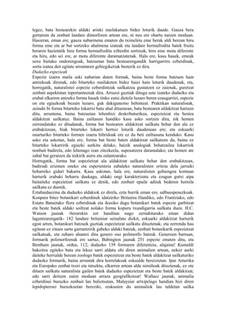 legez, bata bestearekin aldaki arinki mailakatuen bidez loturik daude. Gauza bera
gertatzen da zenbait landare dimorforen artean ere, ni neu ere ohartu naizen moduan.
Hasieran, eman ere, gauza nabarmena ematen du tximeleta eme berak aldi berean hiru
forma eme eta ar bat sortzeko ahalmena izateak eta landare hermafrodita batek fruitu
beraren hazietatik hiru forma hermafrodita ezberdin sortzeak, hiru eme mota diferente
eta hiru, edo sei ere, ar mota diferente daramatzatenak. Hala ere, kasu hauek, emeak
sexu bietako ondorengoak, batzuetan bata bestearengandik harrigarriro ezberdinak,
sortu izatea den egitate arruntaren gehiegikeriak besterik ez dira.
Dudazko espezieak
Espezie izaera maila aski nabarian duten formak, baina beste forma batzuen hain
antzekoak direnak, edo bitarteko mailaketen bidez haiei hain loturik daudenak, eta,
horregatik, naturalistei ezpezie ezberdintzak sailkatzea gustatzen ez zaienak, guretzat
zenbait aspektutan inportanteenak dira. Arrazoi guztiak ditugu uste izateko dudazko eta
erabat elkarren antzeko forma hauek tinko eutsi dietela luzaro beren ezaugarriei, espezie
on eta egiazkoak bezain luzaro, guk dakiguneino behintzat. Praktikan naturalistak,
zeinahi bi forma bitarteko lokarriz batu ahal dituenean, bata bestearen aldakitzat hartzen
ditu, arruntena, baina batzuetan lehenbizi deskribaturikoa, espezietzat eta bestea
aldakitzat sailkatuz. Baina zailtasun handiko kasu asko sortzen dira, nik hemen
zerrendatuko ez ditudanak, forma bat bestearen aldakitzat sailkatu behar den ala ez
erabakitzean, biak bitarteko lokarri hertsiz loturik daudenean ere; eta eskuarki
onarturiko bitarteko formen izaera hibridoak ere ez du beti zailtasuna kenduko. Kasu
asko eta askotan, hala ere, forma bat beste baten aldakitzat sailkatzen da, baina ez
bitarteko lokarririk egiazki aurkitu delako, baizik analogiak behatzailea lokarriok
nonbait badirela, edo lehenago izan zitezkeela, suposatzera daramalako; eta hemen ate
zabal bat geratzen da irekirik aieru eta zalantzarako.
Horregatik, forma bat espezietzat ala aldakitzat sailkatu behar den erabakitzean,
badirudi erizmen oneko eta esperientzia zabaleko naturalisten eritzia dela jarraiki
beharreko gidari bakarra. Kasu askotan, hala ere, naturalisten gehiengoa kontuan
harturik erabaki beharra daukagu, aldaki ongi karakterizatu eta ezagun gutxi aipa
baitaiteke espezietzat sailkatu ez denik, edo zenbait epaile adituk bederen horrela
sailkatu ez duenik.
Eztabaidaezina da dudazko aldakiok ez direla, ezta hurrik eman ere, salbuespenezkoak.
Konpara bitez botanikari ezberdinek idatziriko Britainia Handiko, edo Frantziako, edo
Estatu Batuetako flora ezberdinak eta ikusiko dugu botanikari batek espezie garbitzat
eta beste batek aldaki soiltzat nolako forma kopuru txundigarria sailkatu duen. H.C.
Watson jaunak -berarekin zor handitan nago zernahitarako eman didan
laguntzarengatik- 182 landare britainiar seinalatu dizkit, eskuarki aldakitzat harturik
egon arren, botanikari batzuek guztiak espezietzat sailkatu dituztenak; eta zerrenda hau
egitean ez zituen sartu garrantzirik gabeko aldaki batzuk, zenbait botanikarik espezietzat
sailkatuak, eta zeharo ahantzi ditu genero oso polimorfo batzuk. Generoen barruan,
formarik polimorfoenak ere sartuz, Babington jaunak 251 espezie ematen ditu, eta
Bentham jaunak, ordea, 112; dudazko 139 formaren diferentzia, alajaina! Kumaldi
bakoitza egiteko batu eta lekuz sarri aldatu ohi diren animalien artean, nekez aurki
daiteke herrialde berean zoologo batek espezietzat eta beste batek aldakitzat sailkaturiko
dudazko formarik, baina arruntak dira horrelakoak eskualde bereizietan. Ipar Amerika
eta Europako zenbat txori eta intsektu, elkarren artean alde nimiñoak dituztenak, ez ote
dituen sailkatu naturalista gailen batek dudazko espezietzat eta beste batek aldakitzat,
edo sarri deitzen zaien moduan arraza geografikotzat! Wallace jaunak, animalia
ezberdinei buruzko zenbait lan baliotsutan, Malaysiar artxipelago handian bizi diren
lepidopteroei buruzkoetan bereziki, erakusten du animaliok lau taldetan sailka
 