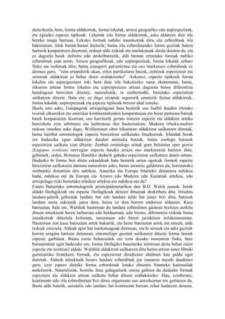 daitezkeela, hots, forma aldakorrak, forma lokalak, arraza geografiko edo azpiespezieak,
eta egiazko espezie tipikoak. Lehenak edo forma aldakorrak, asko aldatzen dira irla
bereko muga barruan. Lekuko formak nahiko iraunkorrak dira, eta ezberdinak irla
bakoitzean, irlok banan-banan harturik; baina irla ezberdinetako forma guztiak batera
harturik konparatzen direnean, orduan alde txikiak eta mailakatuak direla ikusten da, eta
ez dagoela haiek definitu edo deskribatzerik, aldi berean ertzetako formak nahiko
ezberdinak izan arren. Arraza geografikoak, edo azpiespezieak, forma lokalak zeharo
finko eta isolatuak dira; baina ezaugarri garrantzitsu eta oso markatuez ezberdinak ez
direnez gero, "ezin erizpiderik ukan, eritzi partikularra baizik, zeintzuk espezietzat eta
zeintzuk aldakitzat jo behar diren erabakitzeko". Azkenez, espezie tipikoek forma
lokalen eta azpiespezieen toki bera dute isla bakoitzeko natur ekonomian; baina,
elkarren artean forma lokalen eta azpiespezieen artean dagoena baino diferentzia
handiagoaz bereizten direnez, naturalistek, ia unibertsalki, benetako espezietzat
sailkatzen dituzte. Hala ere, ez dago erizpide segururik ematerik forma aldakorrak,
forma lokalak, azpiespezieak eta espezie tipikoak bereizi ahal izateko.
Duela urte asko, Galapagoak artxipelagoan bata bestetik oso hurbil dauden irletako
txoriak elkarrekin eta amerikar kontinentekoekin konparatzean eta beste pertsona batzuk
haiek konparatzen ikustean, oso harriturik geratu nintzen espezie eta aldakien arteko
bereizketa zein arbitrario eta lanbrotsua den hautematean. Madeira irlaska-multzo
txikian intsektu asko dago, Wollastonen obra bikainean aldakitzat sailkatzen direnak,
baina hainbat entomologok espezie bereizitzat sailkatuko lituzkeenak. Irlandak berak
ere badauzka egun aldakitzat dauden animalia batzuk, baina zoologo batzuek
espezietzat sailkatu izan dituzte. Zenbait ornitologo arituk gure britainiar eper gorria
(Lagopus scoticus) norvegiar espezie bateko arraza oso markatutzat hartzen dute,
gehienek, ordea, Britainia Handiko dudarik gabeko espezietzat sailkatzen duten artean.
Dudazko bi forma bizi diren eskualdeak bata bestetik urrun egoteak formok espezie
bereizitzat sailkatzera darama naturalista asko, baina arrazoiz galdetzen da, horretarako
zenbateko distantzia den nahikoa. Amerika eta Europa bitarteko distantzia nahikoa
bada, nahikoa ote da Europa eta Azores edo Madeira edo Kanariak artekoa, edo
artxipelago txiki horietako irlasken artekoa ere nahikoa ote da?
Estatu Batuetako entomologorik printzipalenetarikoa den B.D. Walsh jaunak, berak
aldaki fitofagikoak eta espezie fitofagikoak deitzen dituenak deskribatu ditu. Intsektu
landare-jalerik gehienak landare bat edo landare talde bat janez bizi dira; batzuek
landare mota askotatik jaten dute, baina ez dira horren ondorioz aldatzen. Kasu
batzuetan, hala ere, Walshek hauteman du landare ezberdinen gainean bizitzen aurkitu
dituen intsektuek beren larbaroan edo helduaroan, edo bietan, diferentzia txikiak baina
iraunkorrak dituztela kolorean, tamainuan edo beren jariakinen nolakotasunean.
Hauteman zen kasu batzuetan arrek bakarrik, eta beste batzuetan arrek eta emeek, alde
txikiak zituztela. Aldeak apur bat markatuagoak direnean, eta bi sexuek eta adin guztiek
horren eragina hartzen dutenean, entomologo guztiek sailkatzen dituzte forma horiek
espezie garbitzat. Baina ezein behatzailek ere ezin dezake inorentzat finka, bere
buruarentzat egin badezake ere, forma fitofagiko hauetariko zeintzuei deitu behar zaien
espezie eta zeintzuei aldaki. Walshek aldakitzat sailkatzen ditu beren artean ustez libreki
gurutzatuko liratekeen formak, eta espezietzat dirudienez ahalmen hau galdu egin
dutenak. Aldeok intsektuek luzaro landare ezberdinak jan izanaren mende daudenez
gero, ezin espero daiteke forma ezberdinak lotuko dituzten bitarteko katemailak
aurkitzerik. Naturalistak, horrela, bere gidagailurik onena galtzen du dudazko formak
espezieen ala aldakien artean sailkatu behar dituen erabakitzeko. Hau, ezinbestez,
kontinente edo irla ezberdinetan bizi diren organismo oso antzekoetan ere gertatzen da.
Beste alde batetik, animalia edo landare bat kontinente berean zehar hedatzen denean,
 