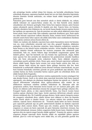 edo artxipelago bereko zenbait irlatan bizi denean, eta herrialde ezberdinetan forma
ezberdinak dituenean, esperantza handiak daude beti ere ertz biak elkarrekin bigiztatuko
dituzten bitarteko formak aurkitzeko, eta orduan hauek aldaki kategoriara jaitsirik
geratzen dira.
Naturalista gutxi batzuek uste dute animaliek sekula ez dutela aldakirik; eta, orduan,
alderik txikienari ere espezie-balioa ematen die, eta bata bestetik urrun dauden
eskualdeetan edo formazio geologiko bitan forma bera topatzen denean, jantzi beraren
azpian ezkutaturik espezie ezberdin bi daudela uste dute. Espezie hitza, era honetan,
alferreko abstrakzio huts bilakatzen da, eta horrek banan-banako kreazio-egintza bereizi
bat inplikatu eta suposatzen du. Egia da autoritate oso aditu askok aldakitzat jotzen duen
forma askok, beren izaera bide, hain erabateko espezieak diruditenez gero, beste epaile
oso aditu batzuek espezietzat sailkatu dituztela; baina, termino horiez definizioren bat
eskuarki onartu baino lehen espezie edo aldaki deitu behar zaien eztabaidatzen ihardutea
airea makilaz astintzen aritzea bezain alferra da.
Aldaki oso markatu edo dudazko espezieen kasu askok hausnarketa merezi du benetan;
izan ere, mota ezberdineko arrazoiak jarri izan dira, geografi banaketa, aldakuntza
analogiko, hibridismo eta abarretan oinarrituz, haien kategoria erabakitzen saiatzeko;
baina hemen ez dut lekurik horien eztabaidan sartzeko. Arreta handiko ikerketak, kasu
askotan, dudazko formak sailkatzean bat etortzera eramanen ditu zalantzarik gabe
naturalistak; hala ere, aitortu beharra dago herrialderik ezagunenetan egoten dela
dudarik gehien. Apur bat harriturik utzi nau honako hau egiaztatzeak, alegia, baldin
natur egoeran bizi den animalia edo landareren bat gizakiarentzat emendio handikoa
bada, edo beste edozergatik arreta erakartzen badio, haren aldakiak erregistro-
zerrendetara jasorik aurkituko direla. Honez gain, autore batzuek espezietzat sailkatuko
dituzte aldaki hauek. Begira haritz arrunta zein arreta handiz aztertu den; hala ere,
autore aleman batek dozena bat espezie baino gehiago bereizten ditu hor, beste
botanikariek ia unibertsalki aldakitzat jotzen dituzten formetan oinarriturikoak, eta gure
herri honetan botanikako autoritate gorenak eta gizon praktikoak aipa daitezke, fruitu
sesildun haritza eta fruitu txortendun haritza espezie garbi eta ezberdinak direla zein
aldaki hutsak direla frogatzeko.
A. de Candolle-k mundu guztiko haritzez oraintsu argitaraturiko txosten seinalagarri bat
aipa dezaket hemen. Inork ez du sekula ukan espezieak bereizteko hark baino material
ugariagorik, ezta ahalegin eta ohartasun handiagoaz haietan lan egiterik ere. Lehenbizi
espezie diferenteetan ezberdinak diren egitura-xehetasun asko ematen du eta
aldakuntzen maiztasun erlatiboa zenbakiz kalkulatzen du. Batzuetan adin edo
garapenaren arabera, beste batzuetan horien kausak zeri zor zaizkion jakin gabe, adar
berean ere aldatzen aurki daitezkeen dozena bat ezaugarri baino gehiago zehazten ditu.
Ezaugarri hauek, jakina, ez dute espezie-baliorik; baina, Asa Gray-k txosten honen
iruzkina egitean ohartarazi duen legez, horiek espezieen definizioan eskuarki sartzen
direnen modukoak dira. De Candollek geroago dioenez, berak espezie kategoria ematen
die ezaugarriz ezberdinak diren, zuhaitz berean inoiz aldatzen ez diren eta bitarteko
mailaz loturik sekula ez dauden formei. Lan askoren ondorio den azterketa honen
ondoren, espreski hauxe ohartarazten du: "Erraturik daude behin eta berriz diotenak
gure espezierik gehienak argi eta garbi zedarriztaturik daudela eta dudazko espezieek
gutxiengo ahula osatzen dutela. Honek egia zela zirudien, genero bat behar bezala
ezagutzen ez zenean eta haren espezieak ale gutxi batzuetan oinarritzen zirenean, hau
da, behin-behinekoak zirenean; hobeto ezagutzera heldu bezain laster, bitarteko formak
agertzen dira eta espezie-mugei buruzko dudak ugaltzen". Eransten du, gainera, ondoen
ezagutzen ditugun espezieak direla berezko aldaki eta azpialdaki gehien agertzen
dutenak. Quercus robur-ak hogeita zortzi aldaki ditu, sei ezik gainerako guztiak hiru
 