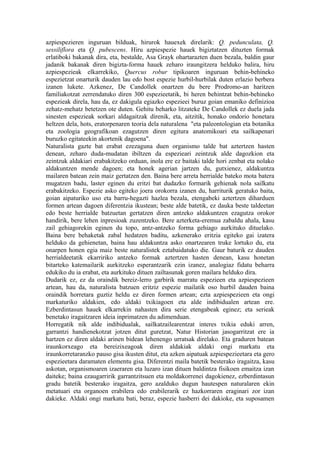 azpiespezieren inguruan bilduak, hirurok hauexek direlarik: Q. pedunculata, Q.
sessiliflora eta Q. pubescens. Hiru azpiespezie hauek bigiztatzen dituzten formak
erlatiboki bakanak dira, eta, bestalde, Asa Grayk ohartarazten duen bezala, baldin gaur
jadanik bakanak diren bigizta-forma hauek zeharo iraungitzera helduko balira, hiru
azpiespezieak elkarrekiko, Quercus robur tipikoaren inguruan behin-behineko
espezietzat onarturik dauden lau edo bost espezie hurbil-hurbilak duten erlazio berbera
izanen lukete. Azkenez, De Candollek onartzen du bere Prodromo-an haritzen
familiakotzat zerrendatuko diren 300 espezieetatik, bi heren behintzat behin-behineko
espezieak direla, hau da, ez dakigula egiazko espezieei buruz goian emaniko definizioa
zehatz-mehatz betetzen ote duten. Gehitu beharko litzateke De Candollek ez duela jada
sinesten espezieak sorkari aldagaitzak direnik, eta, aitzitik, honako ondorio honetara
heltzen dela, hots, eratorpenaren teoria dela naturalena "eta paleontologian eta botanika
eta zoologia geografikoan ezagutzen diren egitura anatomikoari eta sailkapenari
buruzko egitateekin akortenik dagoena".
Naturalista gazte bat erabat ezezaguna duen organismo talde bat aztertzen hasten
denean, zeharo duda-mudatan ibiltzen da espezieari zeintzuk alde dagozkion eta
zeintzuk aldakiari erabakitzeko orduan, inola ere ez baitaki talde hori zenbat eta nolako
aldakuntzen mende dagoen; eta honek agerian jartzen du, gutxienez, aldakuntza
mailaren batean zein maiz gertatzen den. Baina bere arreta herrialde bateko mota batera
mugatzen badu, laster eginen du eritzi bat dudazko formarik gehienak nola sailkatu
erabakitzeko. Espezie asko egiteko joera orokorra izanen du, harriturik geratuko baita,
goian aipaturiko uso eta barru-hegazti hazlea bezala, etengabeki aztertzen diharduen
formen artean dagoen diferentzia ikustean; beste alde batetik, ez dauka beste taldeetan
edo beste herrialde batzuetan gertatzen diren antzeko aldakuntzen ezagutza orokor
handirik, bere lehen inpresioak zuzentzeko. Bere azterketa-eremua zabaldu ahala, kasu
zail gehiagorekin eginen du topo, antz-antzeko forma gehiago aurkituko dituelako.
Baina bere behaketak zabal hedatzen baditu, azkenerako eritzia egiteko gai izatera
helduko da gehienetan, baina hau aldakuntza asko onartzearen truke lortuko du, eta
onarpen honen egia maiz beste naturalistek eztabaidatuko die. Gaur baturik ez dauden
herrialdeetatik ekarririko antzeko formak aztertzen hasten denean, kasu honetan
bitarteko katemailarik aurkitzeko esperantzarik ezin izanez, analogiaz fidatu beharra
edukiko du ia erabat, eta aurkituko dituen zailtasunak goren mailara helduko dira.
Dudarik ez, ez da oraindik bereiz-lerro garbirik marratu espezieen eta azpiespezieen
artean, hau da, naturalista batzuen eritziz espezie mailatik oso hurbil dauden baina
oraindik horretara guztiz heldu ez diren formen artean; ezta azpiespezieen eta ongi
markaturiko aldakien, edo aldaki txikiagoen eta alde indibidualen artean ere.
Ezberdintasun hauek elkarrekin nahasten dira serie etengabeak eginez; eta serieak
benetako iragaitzaren ideia inprimatzen du adimenduan.
Horregatik nik alde indibidualak, sailkatzailearentzat interes txikia eduki arren,
garrantzi handienekotzat jotzen ditut guretzat, Natur Historian jasogarritzat ere ia
hartzen ez diren aldaki arinen bidean lehenengo urratsak direlako. Eta graduren batean
iraunkorxeago eta bereizixeagoak diren aldakiak aldaki ongi markatu eta
iraunkorretaranzko pauso gisa ikusten ditut, eta azken aipatuak azpiespezieetara eta gero
espezieetara daramaten elementu gisa. Diferentzi maila batetik besterako iragaitza, kasu
askotan, organismoaren izaeraren eta luzaro izan dituen baldintza fisikoen emaitza izan
daiteke; baina ezaugarririk garrantzitsuen eta moldakorrenei dagokienez, ezberdintasun
gradu batetik besterako iragaitza, gero azalduko dugun hautespen naturalaren ekin
metatuari eta organoen erabilera edo erabilerarik ez hazkorraren eraginari zor izan
dakieke. Aldaki ongi markatu bati, beraz, espezie hasberri dei dakioke, eta suposamen
 