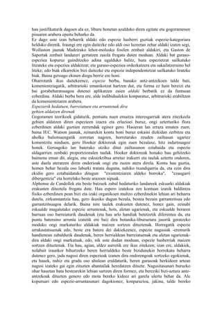 hau justifikaturik dagoen ala ez, liburu honetan azalduko diren egitate eta gogoramenen
pisuaren arabera epaitu beharko da.
Ez dago uste izan beharrik aldaki edo espezie hasberri guztiak espezie-kategoriara
helduko direnik. Iraungi ere egin daitezke edo aldi oso luzeetan zehar aldaki izaten segi,
Wollaston jaunak Madeirako lehor-molusku fosilen zenbait aldakiri, eta Gaston de
Saportak zenbait landareri gertatzen zaiola frogatu duten moduan. Aldaki bat guraso-
espeziea kopuruz gainditzeko adina ugalduko balitz, hura espezietzat sailkatuko
litzateke eta espeziea aldakitzat; eta guraso-espeziea ordezkatzera eta sakailatzeraino hel
liteke; edo biak elkarrekin bizi daitezke eta espezie independentetzat sailkatuko lirateke
biak. Baina geroago ekinen diogu berriz ere honi.
Oharrotatik ikus daitekeenez, espezie berba, banako antz-antzekoen talde bati,
komenientziagatik, arbitrarioki emanikotzat hartzen dut, eta forma ez hain bereizi eta
bai gorabeharatsuagoa dutenei aplikatzen zaien aldaki berbatik ez da funtsean
ezberdina. Aldaki berba bera ere, alde indibidualekin konparatuz, arbitrarioki erabiltzen
da komenientziaren arabera.
Espezierik hedatuen, barreiatuen eta arruntenak dira
gehien aldatzen direnak
Gogoramen teorikoek gidaturik, pentsatu nuen emaitza interesgarriak atera zitezkeela
gehien aldatzen diren espezieen izaera eta erlazioei buruz, ongi azterturiko flora
ezberdinen aldaki guztien zerrendak eginez gero. Hasieran lan erraza ematen zuen;
baina H.C. Watson jaunak, zeinarekin kontu honi buruz eskaini dizkidan zerbitzu eta
aholku baliotsuengatik zorretan nagoen, horretarako zeuden zailtasun ugariez
komentzitu ninduen, gero Hooker doktoreak egin zuen bezalaxe, hitz indartsuagoz
honek. Geroagoko lan baterako utziko ditut zailtasunon eztabaida eta espezie
aldagarrien zenbaki proportzionalen taulak. Hooker doktoreak honako hau gehitzeko
baimena eman dit, alegia, ene eskuizkribua arretaz irakurri eta taulak aztertu ondoren,
uste duela ateratzen diren ondorioak ongi eta zuzen atera direla. Kontu hau guztia,
hemen behar bezala oso laburki tratatu duguna, nahiko txundigarria da, eta ezin dira
ekidin gero eztabaidatuko ditugun "existentziaren aldeko borroka", "ezaugarri
dibergentzia" eta horrelako beste arazoen aipuak.
Alphonse de Candollek eta beste batzuek zabal hedaturiko landareek eskuarki aldakiak
erakusten dituztela frogatu dute. Hau espero izatekoa zen kontuan izanik baldintza
fisiko ezberdinen pean bizi eta izaki organikoen multzo ezberdinekin lehian ari beharra
dutela, zirkunstantzia hau, gero ikusiko dugun bezala, bestea bezain garrantzitsua edo
garrantzitsuagoa delarik. Baina nire taulek erakusten dutenez, honez gain, zeinahi
eskualde mugatutako espezie arruntenak, hots, aletan ugarienak, eta eskualde beraren
barruan oso barreiaturik daudenak (eta hau arlo handiak betetzetik diferentea da, eta
puntu bateraino arrunta izatetik ere bai) dira botanika-liburuetara jasorik geratzeko
moduko ongi markaturiko aldakiak maizen sortzen dituztenak. Horregatik espezie
arrakastatsuenak edo, beste era batera dei dakiekeenez, espezie nagusiak -eremurik
handienean zabaldurik daudenak, beren herrialdean barreiatuenak eta aletan ugarienak-
dira aldaki ongi markatuak, edo, nik uste dudan moduan, espezie hasberriak maizen
sortzen dituztenak. Eta hau, agian, aldez aurretik ere ikus zitekeen; izan ere, aldakiek,
nolabait iraunkor bihurtzeko beren herrialdeko beste bizidunekin borrokatu beharra
dutenez gero, jada nagusi diren espezieak izanen dira ondorengoak sortzeko egokienak,
eta hauek, nahiz eta gradu oso ahulean eraldaturik, beren gurasoak herkideen artean
nagusi izateko gai egin zituzten abantailak heredatzen dituzte. Nagusitasunari buruzko
ohar hauetan bata bestearekin lehian sartzen diren formez, eta bereziki bizi-aztura antz-
antzekoak dituzten genero edo mota bereko kideez ari garela ulertu behar da. Ale
kopuruari edo espezie-arruntasunari dagokionez, konparazioa, jakina, talde bereko
 