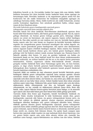 kideekikoa besterik ez da. Goi-mailako landare bat nagusi dela esan daiteke, baldin
baldintza bertsuetan bizi diren herrialde bereko landareak baino aletan ugariago eta
barreiatuagoa bada. Horrelako landareak ez du nagusitasuna galtzen uretan bizi den
konfervaren bat edo onddo bizkarroiren bat banakotan amaigabeki ugariagoa eta
zabalkiago barreiatua delako. Baina, baldin konfervak edo onddo bizkarroiak, arestian
esaniko kontzeptuei dagokienez, bere antzekoak gainditzen baditu, orduan nagusi
izanen da bere klasekoen artean.
Herrialde bakoitzeko genero handiagoetako espezieak genero
txikiagoetako espezieak baino maizago aldatzen dira
Herrialde batean bizi diren landareak flora-liburuetan deskribaturik agertzen diren
bezala talde bitan banatzen badira, alde batean genero handiago guztiak -hau da, espezie
gehiago dituztenak- eta bestean genero txikiago guztiak jarriz, lehenengo taldeak
espezie oso arrunt eta barreiatuen, edo espezie nagusien, kopuru zerbait handiagoa
hartuko du. Hau aldez aurretik ere uste izatekoa zen; izan ere, herrialde batean genero
bereko espezie asko bizi izate hutsak ere frogatzen du herrialde horretako baldintza
organiko eta ezorganikoetan genero horrentzat mesedegarri den zerbait dagoela, eta,
ondorioz, espero genezakeela genero handiagoetan, edo espezie asko dauzkatenetan,
espezie nagusien kopuru erlatiboki handiagoa topatzea. Baina emaitza hau iluntzeko
joera duten kausak hainbeste direnez gero, nire laukiak genero handiagoen aldeko
gehiengo txiki bat bederen erakutsi izanak ezustean harrapatu nau. Iluntasun kausa bi
bakarrik aipatuko ditut hemen. Ur geza eta gazitako landareak oso hedatu eta
barreiaturik daude oro har, baina badirudi honek bizi diren lekuen nolakotasunarekin
baduela zerikusirik, eta zerikusi handirik edo bat ere ez du espezie horien generoaren
tamainuarekin. Gainera, organizazio eskalan behe-landareak direnak, eskuarki,
goragoko mailako landareak baino askoz barreiatuago egoten dira, eta kasu honetan,
gainera, ez dago erlazio hertsirik generoen handi-txikiarekin. Organizazio eskalan
beheragokoak diren landareak zabal hedaturik egotearen kausak geografi banaketari
buruzko kapituluan eztabaidatuko dira.
Espezieek aldaki oso markatu eta ongi zehaztutzat jotzeak herrialde bakoitzeko genero
handiagoek aldakiak genero txikiagoetako espezieek baino maizago agertuko zituztela
aurreratzera eraman ninduen; izan ere, espezie hurbil-hurbilak (hau da, genero bereko
espezieak) sortu diren edozein tokitan, une honetan ere, arau orokor gisa, aldaki edo espezie
hasberri askok ari izan behar lukete sortzen. Zuhaitz handiak hazten diren tokian urtumeak
aurkitzea espero izaten dugu. Aldakuntza bide, genero bateko espezie asko sortu den tokian,
aldakuntzaren aldeko zirkunstantziak izan dira; eta horregatik espero dezakegu
zirkunstantziak, oro har, oraindik ere aldakuntzaren aldekoak izanen direla. Beste alde
batetik, ordea, espezie bakoitza kreazio-egintza bereizitzat jotzen badugu, ez da arrazoirik
ageri espezie asko duen talde batean gutxi duen batean baino aldaki gehiago gerta dadin.
Aurreratu dudan ideia honen egia frogatzeko, hamabi herrialdetako landareak eta
eskualde bitako intsektu koleopteroak bi talde berdintsutan atondu ditut, genero
handiagoetako espezieak alde batean, eta genero txikiagoetakoak bestean jarriz, eta
honek beti erakutsi du aldakiak agertzen zituzten espezieen portzentaia genero
handiagoen alderdian handiagoa zela, genero txikiagoen alderdian baino. Gainera,
aldakiak agertzen dituzten genero handiagoetako espezieek, genero txikiagoetako
espezieek baino aldaki erlatiboki gehiago agertzen dute beti. Beste banaketa bat egin eta
genero txikienak, espezie batetik lautara besterik hartzen ez dituztenak, tauletatik guztiz
kanpo utzirik ere, emaitza biok lehenean diraute. Eta egitate hauek esangura argia
hartzen dute espezieak aldaki iraunkor eta ongi markatuak direla dioen hipotesian; izan
ere, genero bereko espezie asko sortu diren edozein tokitan edo, esamolde hau
erabiltzen uzten bazaigu, espezie-fabrikakuntza oso aktiboa izan den tokian, fabrikak
 