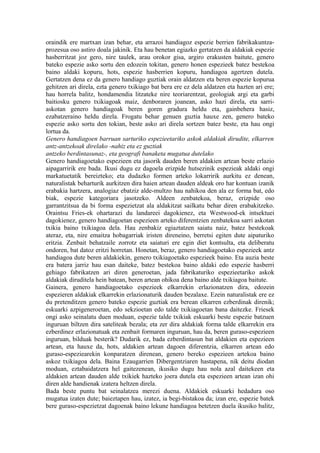 oraindik ere martxan izan behar, eta arrazoi handiagoz espezie berrien fabrikakuntza-
prozesua oso astiro doala jakinik. Eta hau benetan egiazko gertatzen da aldakiak espezie
hasberritzat joz gero, nire taulek, arau orokor gisa, argiro erakusten baitute, genero
bateko espezie asko sortu den edozein tokitan, genero honen espezieek batez bestekoa
baino aldaki kopuru, hots, espezie hasberrien kopuru, handiagoa agertzen dutela.
Gertatzen dena ez da genero handiago guztiak orain aldatzen eta beren espezie kopurua
gehitzen ari direla, ezta genero txikiago bat bera ere ez dela aldatzen eta hazten ari ere;
hau horrela balitz, hondamendia litzateke nire teoriarentzat, geologiak argi eta garbi
baitiosku genero txikiagoak maiz, denboraren joanean, asko hazi direla, eta sarri-
askotan genero handiagoak beren goren gradura heldu eta, gainbehera hasiz,
ezabatzeraino heldu direla. Frogatu behar genuen guztia hauxe zen, genero bateko
espezie asko sortu den tokian, beste asko ari direla sortzen batez beste, eta hau ongi
lortua da.
Genero handiagoen barruan sarturiko espezieetariko askok aldakiak dirudite, elkarren
antz-antzekoak direlako -nahiz eta ez guztiak
antzeko berdintasunaz-, eta geografi banaketa mugatua dutelako
Genero handiagoetako espezieen eta jasorik dauden beren aldakien artean beste erlazio
aipagarririk ere bada. Ikusi dugu ez dagoela erizpide hutsezinik espezieak aldaki ongi
markatuetatik bereizteko; eta dudazko formen arteko lokarririk aurkitu ez denean,
naturalistak beharturik aurkitzen dira haien artean dauden aldeak oro har kontuan izanik
erabakia hartzera, analogiaz ebatziz alde-multzo hau nahikoa den ala ez forma bat, edo
biak, espezie kategoriara jasotzeko. Aldeen zenbatekoa, beraz, erizpide oso
garrantzitsua da bi forma espezietzat ala aldakitzat sailkatu behar diren erabakitzeko.
Oraintsu Fries-ek ohartarazi du landareei dagokienez, eta Westwood-ek intsektuei
dagokienez, genero handiagoetan espezieen arteko diferentzien zenbatekoa sarri askotan
txikia baino txikiagoa dela. Hau zenbakiz egiaztatzen saiatu naiz, batez bestekoak
ateraz, eta, nire emaitza hobagarriak iristen direneino, berretsi egiten dute aipaturiko
eritzia. Zenbait behatzaile zorrotz eta saiaturi ere egin diet kontsulta, eta deliberatu
ondoren, bat datoz eritzi horretan. Honetan, beraz, genero handiagoetako espezieek antz
handiagoa dute beren aldakiekin, genero txikiagoetako espezieek baino. Eta auzia beste
era batera jarriz hau esan daiteke, batez bestekoa baino aldaki edo espezie hasberri
gehiago fabrikatzen ari diren generoetan, jada fabrikaturiko espezieetariko askok
aldakiak diruditela hein batean, beren artean ohikoa dena baino alde txikiagoa baitute.
Gainera, genero handiagoetako espezieek elkarrekin erlazionatzen dira, edozein
espezieren aldakiak elkarrekin erlazionaturik dauden bezalaxe. Ezein naturalistak ere ez
du pretenditzen genero bateko espezie guztiak era berean elkarren ezberdinak direnik;
eskuarki azpigeneroetan, edo sekzioetan edo talde txikiagoetan bana daitezke. Friesek
ongi asko seinalatu duen moduan, espezie talde txikiak eskuarki beste espezie batzuen
inguruan biltzen dira sateliteak bezala; eta zer dira aldakiak forma talde elkarrekin era
ezberdinez erlazionatuak eta zenbait formaren inguruan, hau da, beren guraso-espezieen
inguruan, bilduak besterik? Dudarik ez, bada ezberdintasun bat aldakien eta espezieen
artean, eta hauxe da, hots, aldakien artean dagoen diferentzia, elkarren artean edo
guraso-espeziearekin konparatzen direnean, genero bereko espezieen artekoa baino
askoz txikiagoa dela. Baina Ezaugarrien Dibergentziaren hastapena, nik deitu diodan
moduan, eztabaidatzera hel gaitezenean, ikusiko dugu hau nola azal daitekeen eta
aldakien artean dauden alde txikiek hazteko joera dutela eta espezieen artean izan ohi
diren alde handienak izatera heltzen direla.
Bada beste puntu bat seinalatzea merezi duena. Aldakiek eskuarki hedadura oso
mugatua izaten dute; baieztapen hau, izatez, ia begi-bistakoa da; izan ere, espezie batek
bere guraso-espezietzat dagoenak baino lekune handiagoa betetzen duela ikusiko balitz,
 