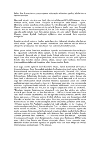 behar dira. Lurrazalaren egungo egoera astiro-astiro diharduen geologi eboluzioaren
emaitza litzateke.

Darwinek sakonki miresten zuen Lyell. Beagle-ko bidaiara (1831-1836) eraman zituen
liburuen artean, autore honen Principles of Geology-ren lehen liburua zegoen.
Honelaxe azaltzen digu bere autobiografian: “Lyellen Principles of Geology-ren lehen
liburua eraman nuen eta, arretaz aztertu nuelarik, laguntza handia eman zidan ikuspegi
askotan. Arakatu nuen lehenengo tokiak, hau da, Cabo Verde artxipelagoko Santiagok,
argi eta garbi erakutsi zidan hara eraman nituen, edo gero irakurri ditudan autoreen
liburuen aldean, Lyellek Geologiari aplikatzen zion metodoak duen nagusigo
miragarria”.

Ingalaterrara itzuli ondoren, Lyellen ideiak berrestera bideratuak diruditen ohar batzuk
idatzi zituen. Lyllek Natura inerteari iratxekitzen zion aldaketa txikien bidezko
etengabeko eraldakuntza bere iratxekitzen zion Darwinek Natura bizidunari.

Baina goazen zatika. Darwinek, munduaren inguruko bidaia entzutetsu hartara Beagle-
ko espedizioan naturalista abiatu zenean, ez du adierazten eboluzio biologikoan
interesaturik dagoenik eta ez dirudi teoria fixistak arduratzen zuenik ere. Baina
espedizioan zehar hainbat egitate jaso zituen, astiro hausnartu ondoren, pitinka-pitinka
honako ideia honetara eraman zutenak, alegia, egungo izaki bizidunak denboraren
joanean aldatuz eta bereiziz joan diren lehen formen emaitza direla.

Esan dugu jasoriko egitateak astiro hausnartu zituela. Hemen Lamarckek ez bezalako
jitea duela ikusten dugu. Lamarckek, dedukzio logikoetan oinarriturik egiten du lan eta
haren adibideak kasu distiratsu eta axalekoetara mugatzen dira. Darwinek, aldiz, isilean
eta luzaro egiten du gogoeta eta dokumentuak metatzen ditu. Anatomia konparatua,
Paleontologia, Enbriologia, Geologia,...joan zitzaizkion emanez, astiro ikertzen eta
beste inork kritikatu aurretik berak kritikatzen zituen datuak. Darwinek berak kontatzen
digu bere autobiografian ideiak asmatzen zituenetik argitaratzen zituen arte zenbat
denbora igarotzen zuen. Espezieen jatorria-ri dagokionez hauxe dio, etxe-egoeraren eta
naturaren eraginpean dauden animalia eta landareen aldakuntzari buruzko lehenengo
oharrak idazten 1837an hasi zela, hau da Beagleko espedizioa amaitu eta urtebetera.
“Benetako hastapen backoniarretan oinarriturik egin nuen lan, diosku, eta inolako
teoriarik gabe datuak jaso eta jaso hasi nintzen.....1842ko ekainean hartu nuen lehen
aldiz neure teoriaren laburpen txiki-txiki bat egin ahal izateko poztasuna...1844ko udan
luzatu egin nuen......1856aren hasieran Lyellek aholkatu zidan ene ikuspuntuak zabal
idazteko eta berehala hasi nintzen hori egiten, Espezieen jatorria-n gero erabiliko nuena
baino hiru edo lau aldiz eskala handiagoan...Baina nire planak gainbehera etorri ziren,
1858aren hasieran Mr. Wallace-k...saiakera bat bidali zidalako, On the Tendency of
varietes to depart indefinitely from the Original Type, eta saiakera honek enea bezalako
teoria berdina zekarrelako... Wallaceren saiakera miresgarriro adierazirik zegoen eta
guztiz argia zen. Hala ere gure lan konbinatuek ez zuten arrakasta handirik lortu...Honek
aditzera ematen du guztiz beharrezko dela ikuspuntu berri guztiak hedadura handiz
azaltzea, jendearen arreta irabazteko. 1858ko irailean lanean jarri nintzen..., espezieen
transmutazioari buruzko liburu bat prestatzeko...Eskala askoz handiagoan 1856an hasia
nuen eskuizkribua laburtu eta liburua proportzio laburtu berean osamaitu nuen.
Hamahiru hilabete eta hamar eguneko lan gogorra behar izan nuen. Origin of Species
izenburuarekin argitaratu zen 1859ko azaroan.
 