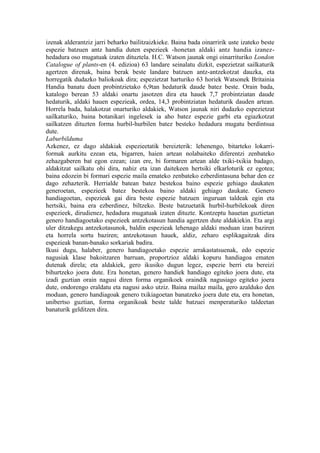 izenak alderantziz jarri beharko bailitzaizkieke. Baina bada oinarririk uste izateko beste
espezie batzuen antz handia duten espezieek -honetan aldaki antz handia izanez-
hedadura oso mugatuak izaten dituztela. H.C. Watson jaunak ongi oinarrituriko London
Catalogue of plants-en (4. edizioa) 63 landare seinalatu dizkit, espezietzat sailkaturik
agertzen direnak, baina berak beste landare batzuen antz-antzekotzat dauzka, eta
horregatik dudazko baliokoak dira; espezietzat harturiko 63 horiek Watsonek Britainia
Handia banatu duen probintzietako 6,9tan hedaturik daude batez beste. Orain bada,
katalogo berean 53 aldaki onartu jasotzen dira eta hauek 7,7 probintziatan daude
hedaturik, aldaki hauen espezieak, ordea, 14,3 probintziatan hedaturik dauden artean.
Horrela bada, halakotzat onarturiko aldakiek, Watson jaunak niri dudazko espezietzat
sailkaturiko, baina botanikari ingelesek ia aho batez espezie garbi eta egiazkotzat
sailkatzen dituzten forma hurbil-hurbilen batez besteko hedadura mugatu berdintsua
dute.
Laburbilduma
Azkenez, ez dago aldakiak espezieetatik bereizterik: lehenengo, bitarteko lokarri-
formak aurkitu ezean eta, bigarren, haien artean nolabaiteko diferentzi zenbateko
zehazgaberen bat egon ezean; izan ere, bi formaren artean alde txiki-txikia badago,
aldakitzat sailkatu ohi dira, nahiz eta izan daitekeen hertsiki elkarloturik ez egotea;
baina edozein bi formari espezie maila emateko zenbateko ezberdintasuna behar den ez
dago zehazterik. Herrialde batean batez bestekoa baino espezie gehiago daukaten
generoetan, espezieek batez bestekoa baino aldaki gehiago daukate. Genero
handiagoetan, espezieak gai dira beste espezie batzuen inguruan taldeak egin eta
hertsiki, baina era ezberdinez, biltzeko. Beste batzuetatik hurbil-hurbilekoak diren
espezieek, dirudienez, hedadura mugatuak izaten dituzte. Kontzeptu hauetan guztietan
genero handiagoetako espezieek antzekotasun handia agertzen dute aldakiekin. Eta argi
uler ditzakegu antzekotasunok, baldin espezieak lehenago aldaki moduan izan baziren
eta horrela sortu baziren; antzekotasun hauek, aldiz, zeharo esplikagaitzak dira
espezieak banan-banako sorkariak badira.
Ikusi dugu, halaber, genero handiagoetako espezie arrakastatsuenak, edo espezie
nagusiak klase bakoitzaren barruan, proportzioz aldaki kopuru handiagoa ematen
dutenak direla; eta aldakiek, gero ikusiko dugun legez, espezie berri eta bereizi
bihurtzeko joera dute. Era honetan, genero handiek handiago egiteko joera dute, eta
izadi guztian orain nagusi diren forma organikoek oraindik nagusiago egiteko joera
dute, ondorengo eraldatu eta nagusi asko utziz. Baina mailaz maila, gero azalduko den
moduan, genero handiagoak genero txikiagoetan banatzeko joera dute eta, era honetan,
unibertso guztian, forma organikoak beste talde batzuei menperaturiko taldeetan
banaturik gelditzen dira.
 