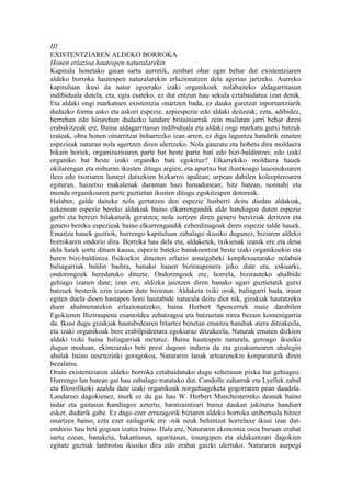 III
EXISTENTZIAREN ALDEKO BORROKA
Honen erlazioa hautespen naturalarekin
Kapitulu honetako gaian sartu aurretik, zenbait ohar egin behar dut existentziaren
aldeko borroka hautespen naturalarekin erlazionatzen dela agerian jartzeko. Aurreko
kapituluan ikusi da natur egoerako izaki organikoek nolabaiteko aldagarritasun
indibiduala dutela, eta, egia esateko, ez dut entzun hau sekula eztabaidatua izan denik.
Eta aldaki ongi markatuen existentzia onartzen bada, ez dauka guretzat inportantziarik
dudazko forma asko eta askori espezie, azpiespezie edo aldaki deitzeak; ezta, adibidez,
berrehun edo hirurehun dudazko landare britainiarrak zein mailatan jarri behar diren
erabakitzeak ere. Baina aldagarritasun indibiduala eta aldaki ongi markatu gutxi batzuk
izateak, obra honen oinarritzat beharrezko izan arren, ez digu laguntza handirik ematen
espezieak naturan nola agertzen diren ulertzeko. Nola gauzatu eta hobetu dira moldaera
bikain horiek, organizazioaren parte bat beste parte bati edo bizi-baldintzei, edo izaki
organiko bat beste izaki organiko bati egokituz? Elkarrekiko moldaera hauek
okilarengan eta mihuran ikusten ditugu argien, eta apurtxo bat iluntxoago lauoinekoaren
ileei edo txoriaren lumeei datxekien bizkarroi apalean; urpean dabilen koleopteroaren
egituran, haizetxo makalenak daraman hazi lumadunean; hitz batean, nonnahi eta
mundu organikoaren parte guztietan ikusten ditugu egokitzapen dotoreak.
Halaber, galde daiteke nola gertatzen den espezie hasberri deitu diedan aldakiak,
azkenean espezie bereko aldakiak baino elkarrengandik alde handiagoa duten espezie
garbi eta bereizi bilakaturik geratzea; nola sortzen diren genero bereiziak deritzen eta
genero bereko espezieak baino elkarrengandik ezberdinagoak diren espezie talde hauek.
Emaitza hauek guztiok, hurrengo kapituluan zabalago ikusiko dugunez, biziaren aldeko
borrokaren ondorio dira. Borroka hau dela eta, aldaketek, txikienak izanik ere eta dena
dela haiek sortu dituen kausa, espezie bateko banakoentzat beste izaki organikoekin eta
beren bizi-baldintza fisikoekin dituzten erlazio amaigabeki konplexuetarako nolabait
baliagarriak baldin badira, banako hauen biziraupenera joko dute eta, eskuarki,
ondorengoek heredatuko dituzte. Ondorengoek ere, horrela, bizirauteko ahalbide
gehiago izanen dute; izan ere, aldizka jaiotzen diren banako ugari guztietatik gutxi
batzuek besterik ezin izanen dute biziraun. Aldaketa txiki orok, baliagarri bada, iraun
egiten duela dioen hastapen honi hautabide naturala deitu diot nik, gizakiak hautatzeko
duen ahalmenarekin erlazionatzeko; baina Herbert Spencerrek maiz darabilen
Egokienen Biziraupena esamoldea zehatzagoa eta batzuetan nirea bezain komenigarria
da. Ikusi dugu gizakiak hautabidearen bitartez benetan emaitza handiak atera ditzakeela,
eta izaki organikoak bere erabilpideetara egokiaraz ditzakeela, Naturak ematen dizkion
aldaki txiki baina baliagarriak metatuz. Baina hautespen naturala, geroago ikusiko
dugun moduan, ekintzarako beti prest dagoen indarra da eta gizakumearen ahalegin
ahulak baino neurtezinki goragokoa, Naturaren lanak artearenekin konparaturik diren
bezalatsu.
Orain existentziaren aldeko borroka eztabaidatuko dugu xehetasun pixka bat gehiagoz.
Hurrengo lan batean gai hau zabalago tratatuko dut. Candolle zaharrak eta Lyellek zabal
eta filosofikoki azaldu dute izaki organikoak norgehiagoketa gogorraren pean daudela.
Landareei dagokienez, inork ez du gai hau W. Herbert Manchesterreko deanak baino
indar eta gaitasun handiagoz aztertu; baratzaintzari buruz daukan jakituria handiari
esker, dudarik gabe. Ez dago ezer errazagorik biziaren aldeko borroka unibertsala hitzez
onartzea baino, ezta ezer zailagorik ere -nik neuk behintzat horrelaxe ikusi izan dut-
ondorio hau beti gogoan izatea baino. Hala ere, Naturaren ekonomia osoa buruan erabat
sartu ezean, banaketa, bakantasun, ugaritasun, iraungipen eta aldakuntzari dagokien
egitate guztiak lanbrotsu ikusiko dira edo erabat gaizki ulertuko. Naturaren aurpegi
 