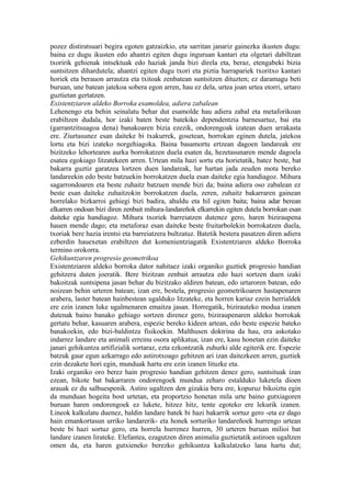 pozez distiratsuari begira egoten gatzaizkio, eta sarritan janariz gainezka ikusten dugu:
baina ez dugu ikusten edo ahantzi egiten dugu inguruan kantari eta olgetari dabiltzan
txoririk gehienak intsektuak edo haziak janda bizi direla eta, beraz, etengabeki bizia
suntsitzen dihardutela; ahantzi egiten dugu txori eta piztia harrapariek txoritxo kantari
horiek eta berauon arrautza eta txitoak zenbatean suntsitzen dituzten; ez daramagu beti
buruan, une batean jatekoa sobera egon arren, hau ez dela, urtea joan urtea etorri, urtaro
guztietan gertatzen.
Existentziaren aldeko Borroka esamoldea, adiera zabalean
Lehenengo eta behin seinalatu behar dut esamolde hau adiera zabal eta metaforikoan
erabiltzen dudala, hor izaki baten beste batekiko dependentzia barnesartuz, bai eta
(garrantzitsuagoa dena) banakoaren bizia ezezik, ondorengoak izatean duen arrakasta
ere. Ziurtasunez esan daiteke bi txakurrek, gosetean, borrokan eginen dutela, jatekoa
lortu eta bizi izateko norgehiagoka. Baina basamortu ertzean dagoen landareak ere
bizitzeko lehortearen aurka borrokatzen duela esaten da, hezetasunaren mende dagoela
esatea egokiago litzatekeen arren. Urtean mila hazi sortu eta horietatik, batez beste, bat
bakarra guztiz garatzea lortzen duen landareak, lur hartan jada zeuden mota bereko
landareekin edo beste batzuekin borrokatzen duela esan daiteke egia handiagoz. Mihura
sagarrondoaren eta beste zuhaitz batzuen mende bizi da; baina adiera oso zabalean ez
beste esan daiteke zuhaitzokin borrokatzen duela, zeren, zuhaitz bakarraren gainean
horrelako bizkarroi gehiegi bizi badira, ahuldu eta hil egiten baita; baina adar berean
elkarren ondoan bizi diren zenbait mihura-landareñok elkarrekin egiten dutela borrokan esan
daiteke egia handiagoz. Mihura txoriek barreiatzen dutenez gero, haren biziraupena
hauen mende dago; eta metaforaz esan daiteke beste fruitarbolekin borrokatzen duela,
txoriak bere hazia irentsi eta barreiatzera bultzatuz. Batetik bestera pasatzen diren adiera
ezberdin hauexetan erabiltzen dut komenientziagatik Existentziaren aldeko Borroka
termino orokorra.
Gehikuntzaren progresio geometrikoa
Existentziaren aldeko borroka dator nahitaez izaki organiko guztiek progresio handian
gehitzera duten joeratik. Bere bizitzan zenbait arrautza edo hazi sortzen duen izaki
bakoitzak suntsipena jasan behar du bizitzako aldiren batean, edo urtaroren batean, edo
noizean behin urteren batean; izan ere, bestela, progresio geometrikoaren hastapenaren
arabera, laster batean hainbestean ugalduko litzateke, eta horren kariaz ezein herrialdek
ere ezin izanen luke ugalmenaren emaitza jasan. Horregatik, bizirauteko modua izanen
dutenak baino banako gehiago sortzen direnez gero, biziraupenaren aldeko borrokak
gertatu behar, kasuaren arabera, espezie bereko kideen artean, edo beste espezie bateko
banakoekin, edo bizi-baldintza fisikoekin. Malthusen doktrina da hau, era askotako
indarrez landare eta animali erreinu osora aplikatua; izan ere, kasu honetan ezin daiteke
janari gehikuntza artifizialik sortaraz, ezta ezkontzatik zuhurki alde egiterik ere. Espezie
batzuk gaur egun azkarrago edo astirotxoago gehitzen ari izan daitezkeen arren, guztiek
ezin dezakete hori egin, munduak hartu ere ezin izanen lituzke eta.
Izaki organiko oro berez hain progresio handian gehitzen denez gero, suntsituak izan
ezean, bikote bat bakarraren ondorengoek mundua zeharo estalduko luketela dioen
arauak ez du salbuespenik. Astiro ugaltzen den gizakia bera ere, kopuruz bikoiztu egin
da munduan hogeita bost urtetan, eta proportzio honetan mila urte baino gutxiagoren
buruan haren ondorengoek ez lukete, hitzez hitz, tente egoteko ere lekurik izanen.
Lineok kalkulatu duenez, baldin landare batek bi hazi bakarrik sortuz gero -eta ez dago
hain emankortasun urriko landarerik- eta honek sorturiko landareñoek hurrengo urtean
beste bi hazi sortuz gero, eta horrela hurrenez hurren, 30 urteren buruan milioi bat
landare izanen lirateke. Elefantea, ezagutzen diren animalia guztietatik astiroen ugaltzen
omen da, eta haren gutxieneko berezko gehikuntza kalkulatzeko lana hartu dut;
 