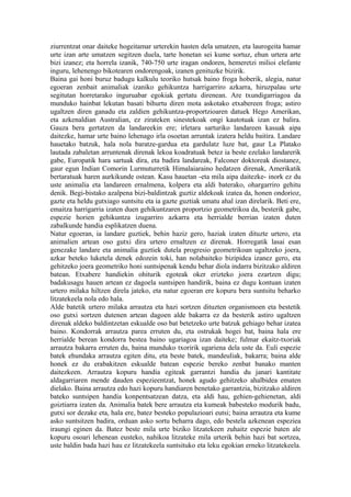 ziurrentzat onar daiteke hogeitamar urterekin hasten dela umatzen, eta laurogeita hamar
urte izan arte umatzen segitzen duela, tarte honetan sei kume sortuz, ehun urtera arte
bizi izanez; eta horrela izanik, 740-750 urte iragan ondoren, hemeretzi milioi elefante
inguru, lehenengo bikotearen ondorengoak, izanen genituzke bizirik.
Baina gai honi buruz badugu kalkulu teoriko hutsak baino froga hoberik, alegia, natur
egoeran zenbait animaliak izaniko gehikuntza harrigarriro azkarra, hiruzpalau urte
segitutan horretarako inguruabar egokiak gertatu direnean. Are txundigarriagoa da
munduko hainbat lekutan basati bihurtu diren mota askotako etxabereen froga; astiro
ugaltzen diren ganadu eta zaldien gehikuntza-proportzioaren datuek Hego Amerikan,
eta azkenaldian Australian, ez zirateken sinestekoak ongi kautotuak izan ez balira.
Gauza bera gertatzen da landareekin ere; irletara sarturiko landareen kasuak aipa
daitezke, hamar urte baino lehenago irla osoetan arruntak izatera heldu baitira. Landare
hauetako batzuk, hala nola baratze-gardua eta gardulatz luze bat, gaur La Platako
lautada zabaletan arruntenak direnak lekoa koadratuak betez ia beste ezelako landarerik
gabe, Europatik hara sartuak dira, eta badira landareak, Falconer doktoreak diostanez,
gaur egun Indian Comorin Lurmuturretik Himalaiaraino hedatzen direnak, Amerikatik
bertaratuak haren aurkikunde ostean. Kasu hauetan -eta mila aipa daitezke- inork ez du
uste animalia eta landareen ernalmena, kolpera eta aldi baterako, ohargarriro gehitu
denik. Begi-bistako azalpena bizi-baldintzak guztiz aldekoak izatea da, honen ondorioz,
gazte eta heldu gutxiago suntsitu eta ia gazte guztiak umatu ahal izan direlarik. Beti ere,
emaitza harrigarria izaten duen gehikuntzaren proportzio geometrikoa da, besterik gabe,
espezie horien gehikuntza izugarriro azkarra eta herrialde berrian izaten duten
zabalkunde handia esplikatzen duena.
Natur egoeran, ia landare guztiek, behin haziz gero, haziak izaten dituzte urtero, eta
animalien artean oso gutxi dira urtero ernaltzen ez direnak. Horregatik lasai esan
genezake landare eta animalia guztiek dutela progresio geometrikoan ugaltzeko joera,
azkar beteko luketela denek edozein toki, han nolabaiteko bizipidea izanez gero, eta
gehitzeko joera geometriko honi suntsipenak kendu behar diola indarra bizitzako aldiren
batean. Etxabere handiekin ohiturik egoteak oker erizteko joera ezartzen digu;
badakusagu hauen artean ez dagoela suntsipen handirik, baina ez dugu kontuan izaten
urtero milaka hiltzen direla jateko, eta natur egoeran ere kopuru bera suntsitu beharko
litzatekeela nola edo hala.
Alde batetik urtero milaka arrautza eta hazi sortzen dituzten organismoen eta bestetik
oso gutxi sortzen dutenen artean dagoen alde bakarra ez da besterik astiro ugaltzen
direnak aldeko baldintzetan eskualde oso bat betetzeko urte batzuk gehiago behar izatea
baino. Kondorrak arrautza parea erruten du, eta ostrukak hogei bat, baina hala ere
herrialde berean kondorra bestea baino ugariagoa izan daiteke; fulmar ekaitz-txoriak
arrautza bakarra erruten du, baina munduko txoririk ugariena dela uste da. Euli espezie
batek ehundaka arrautza egiten ditu, eta beste batek, mandeuliak, bakarra; baina alde
honek ez du erabakitzen eskualde batean espezie bereko zenbat banako manten
daitezkeen. Arrautza kopuru handia egiteak garrantzi handia du janari kantitate
aldagarriaren mende dauden espezieentzat, honek agudo gehitzeko ahalbidea ematen
dielako. Baina arrautza edo hazi kopuru handiaren benetako garrantzia, bizitzako aldiren
bateko suntsipen handia konpentsatzean datza, eta aldi hau, gehien-gehienetan, aldi
goiztiarra izaten da. Animalia batek bere arrautza eta kumeak babesteko modurik badu,
gutxi sor dezake eta, hala ere, batez besteko populazioari eutsi; baina arrautza eta kume
asko suntsitzen badira, orduan asko sortu beharra dago, edo bestela azkenean espeziea
iraungi eginen da. Batez beste mila urte biziko litzatekeen zuhaitz espezie baten ale
kopuru osoari lehenean eusteko, nahikoa litzateke mila urterik behin hazi bat sortzea,
uste baldin bada hazi hau ez litzatekeela suntsituko eta leku egokian erneko litzatekeela.
 