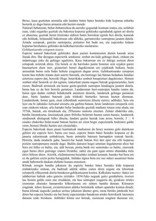 Beraz, kasu guztietan animalia edo landare baten batez besteko kide kopurua zeharka
besterik ez dago haren arrautza edo hazien mende.
Naturari behatzean, behar-beharrezkoa da aurreko gogoetak kontuan izatea, eta, nolabait
esan, izaki organiko guztiak eta bakoitza kopuruz gehitzeko eginahalak egiten ari direla
ez ahanztea; guztiak beren bizitzako aldiren baten borrokan eginik bizi direla; kumeak
edo helduak, belaunaldi bakoitzean edo aldizka, garrantzizko suntsipena jasaten dutela.
Arindu oztopoak, gutxitu suntsipena, pixkatxo bat bada ere, eta espezieko kideen
kopurua berehalaxe gehituko da kalkulaezinezko mailaraino.
Gehikuntzarako oztopoen izaera
Espezie natural bakoitzak gehitzeko duen joerari kontraeusten dioten kausak arras
ilunak dira. Har dezagun espezierik sendoena: zenbat eta kide gehiago duen, orduan eta
indartsuago joko du gehiago ugaltzera. Kasu bakarrean ere ez dakigu sortzen diren
oztopoak zeintzuk diren. Eta honek ez du harrituko puntu honetan zein ezjakin garen
hausnartzen duen inor, gizateriari berari dagokionean ere ezjakinak baikara, beste
animaliak baino mila bider hobeto ezagutzen dugun arren. Gehikuntzarako oztopoen
kontu hau trebeki tratatu dute autore batzuek, eta hurrengo lan batean hedadura handiaz
aztertzea espero dut, bereziki Hego Amerikako zenbait basapiztiari dagokionez. Hemen
zenbait ohar besterik ez dut eginen, irakurleari puntu nagusi batzuk gogorarazteko, hain
zuzen. Badirudi arrautzek eta kume gazte-gazteek suntsipen handiagoa jasaten dutela,
baina hau ez da beti horrela gertatzen. Landareetan hazi-suntsipen handia izaten da;
baina egin dudan zenbait behaketatik ateratzen denetik, landareek gehiago pairatzen
dute, beste landare batzuek jada trinkoki harturiko lurrean hazten direnean.
Landareñoak, honez gain, etsai ezberdinek suntsitzen dituzte eurrez; adibidez, hiru oin
luze eta bi zabaleko lurtxatal aitzurtu eta garbitu batean, beste landereen oztoporik ezin
izan zitekeen tokian, arlo hartako belar landareño guztiak markatu nituen erne ahala, eta
357tik, bareek, eta intsektuek eta, 295eraino suntsitu zituzten. Zehatz ebakiriko edo,
berdin litzatekeena, lauoinekoak jaten ibiliriko belarrari hazten uzten bazaio, landarerik
sendoenek ahulagoak hilko dituzte, landare guztiz haziak izan arren; horrela, 3  4
oineko ebakiriko belar-txatal batean hazten ari ziren hogei espezietatik bederatzi galdu
ziren, besteei libreki hazten utzi zitzaielako.
Espezie bakoitzak duen janari kantitateak markatzen du berez noraino gehi daitekeen
gehien ere espezie hori; baina oso maiz, espezie baten batez besteko kopurua ez du
janaria eskuratzeak erabakitzen, beste animalia batzuen harrapakin izateak baizik.
Horrela, duda modurik gabe, baserri-lur handi batean bizi den eper eta erbi kopurua
piztien suntsipenaren mende dago. Baldin datozen hogei urteetan Ingalaterran ehizi bat
bera ere hilko ez balitz, eta, aldi berean, piztia batik ere suntsituko ez balitz, ziurrenik
egun baino ehizi gutxiago izanen litzateke, nahiz eta gaur egun urtero ehundaka mila
ehizi hiltzen diren. Aitzitik, elefantearena bezalako zenbait kasutan, banako bat bera ere
ez du galtzen ezein piztia haragijalek, Indiako tigrea bera ere oso nekez ausartzen baita
amak babesturik daukan elefante kumea erasotzen.
Klimak zeregin handia jokatzen du espezie bateko batez besteko kide kopurua
erabakitzeko orduan, eta badirudi alditik aldira izaten diren negute eta lehorteak
oztoporik efikazenak direla banakoen gehikuntzaren kontra. Kalkulatu nuenez -batez ere
udaberrian habiak asko gutxitu zirelako- 1854-5eko neguak gutxi gorabehera, txorien
lau bosten galdu zuen ene etxaldean, eta hau suntsipen izugarria da, gizakien arteko
izurrietan ehuneko hamarreko hilkortasuna ere zeharo handia denean. Klimaren
eraginak, lehen ikusian, existentziaren aldeko borrokatik zeharo aparteko kontua dirudi;
baina klimak nagusiki jatekoa urrituz jokatzen duenez gero, mota bereko jatekotik bizi
diren bai espezie bereko eta bai beste espezieetako banakoen arteko borrokarik latzenera
darama izaki biziduna. Adibidez klima oso hotzak, zuzenean eragiten duenean ere,
 