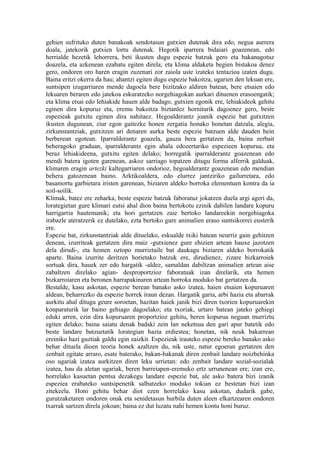 gehien sufrituko duten banakoak sendotasun gutxien dutenak dira edo, negua aurrera
doala, jatekorik gutxien lortu dutenak. Hegotik iparrera bidaiari goazenean, edo
herrialde hezetik lehorrera, beti ikusten dugu espezie batzuk gero eta bakanagotuz
doazela, eta azkenean ezabatu egiten direla; eta klima aldaketa begien bistakoa denez
gero, ondoren oro haren eragin zuzenari zor zaiola uste izateko tentazioa izaten dugu.
Baina eritzi okerra da hau; ahantzi egiten dugu espezie bakoitza, ugarien den lekuan ere,
suntsipen izugarriaren mende dagoela bere bizitzako aldiren batean, bere etsaien edo
lekuaren beraren edo jatekoa eskuratzeko norgehiagokan aurkari dituenen erasoengatik;
eta klima etsai edo lehiakide hauen alde badago, gutxien egonik ere, lehiakideok gehitu
eginen dira kopuruz eta, eremu bakoitza biztanlez horniturik dagoenez gero, beste
espezieak gutxitu eginen dira nahitaez. Hegoalderantz joanik espezie bat gutxitzen
ikusten dugunean, ziur egon gaitezke honen zergatia honako honetan datzala, alegia,
zirkunstantziak, gutxitzen ari denaren aurka beste espezie batzuen alde dauden hein
berberean egotean. Iparralderantz goazela, gauza bera gertatzen da, baina zerbait
beheragoko graduan, iparralderantz egin ahala edozertariko espezieen kopurua, eta
beraz lehiakideena, gutxitu egiten delako; horregatik iparralderantz goazenean edo
mendi batera igoten garenean, askoz sarriago topatzen ditugu forma alferrik galduak,
klimaren eragin artezki kaltegarriaren ondorioz, hegoalderantz goazenean edo mendian
behera gatozenean baino. Arktikoaldera, edo elurrez jantziriko gailurretara, edo
basamortu garbietara iristen garenean, biziaren aldeko borroka elementuen kontra da ia
soil-soilik.
Klimak, batez ere zeharka, beste espezie batzuk faboratuz jokatzen duela argi ageri da,
lorategietan gure klimari eutsi ahal dion baina bertokotu ezinik dabilen landare kopuru
harrigarria hautemanik; eta hori gertatzen zaie bertoko landareekin norgehiagoka
irabazle ateratzerik ez dutelako, ezta bertoko gure animalien eraso suntsikorrei eusterik
ere.
Espezie bat, zirkunstantziak alde dituelako, eskualde txiki batean neurriz gain gehitzen
denean, izurriteak gertatzen dira maiz -gutxienez gure ehizien artean hauxe jazotzen
dela dirudi-, eta hemen oztopo murriztaile bat daukagu biziaren aldeko borrokatik
aparte. Baina izurrite deritzen horietako batzuk ere, dirudienez, zizare bizkarroiek
sortuak dira, hauek zer edo hargatik -aldez, samaldan dabiltzan animalien artean aise
zabaltzen direlako agian- desproportzioz faboratuak izan direlarik, eta hemen
bizkarroiaren eta beronen harrapakinaren artean borroka moduko bat gertatzen da.
Bestalde, kasu askotan, espezie berean banako asko izatea, haien etsaien kopuruaren
aldean, beharrezko da espezie horrek iraun dezan. Hargatik garia, arbi hazia eta abarrak
aurkitu ahal ditugu geure soroetan, hazitan haiek janik bizi diren txorien kopuruarekin
konparaturik lar baino gehiago dagoelako; eta txoriak, urtaro batean jateko gehiegi
eduki arren, ezin dira kopuruaren proportzioz gehitu, beren kopurua neguan murriztu
egiten delako; baina saiatu denak badaki zein lan neketsua den gari apur batetik edo
beste landare batzuetatik lorategian hazia erdiestea; honetan, nik neuk bakarrean
ereiniko hazi guztiak galdu egin zaizkit. Espezieak irauteko espezie bereko banako asko
behar dituela dioen teoria honek azaltzen du, nik uste, natur egoeran gertatzen den
zenbait egitate arraro, esate baterako, bakan-bakanak diren zenbait landare noizbehinka
oso ugariak izatea aurkitzen diren leku urrietan: edo zenbait landare sozial-sozialak
izatea, hau da aletan ugariak, beren barreiapen-eremuko ertz urrunenean ere; izan ere,
horrelako kasuetan pentsa dezakegu landare espezie bat, ale asko batera bizi izanik
espeziea erabateko suntsipenetik salbatzeko moduko tokian ez bestetan bizi izan
zitekeela. Honi gehitu behar diot ezen horrelako kasu askotan, dudarik gabe,
gurutzaketaren ondoren onak eta senidetasun hurbila duten aleen elkartzearen ondoren
txarrak sartzen direla jokoan; baina ez dut luzatu nahi hemen kontu honi buruz.
 