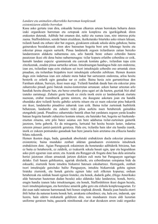 Landare eta animalien elkarrekiko harreman konplexuak
existentziaren aldeko borrokan
Kasu asko gertatu izan dira, eskualde berean elkarren artean borrokatu beharra duten
izaki organikoen harreman eta oztopoak zein konplexu eta igurikigabeak diren
erakusten dutenak. Adibide bat emanen dut, nahiz eta xumea izan, nire interesa piztu
zuena. Staffordshiren, senide baten etxaldean, ikerketarako bitarteko asko nituen lekuan,
txilardi handi eta zeharo idor bat zegoen, gizakiaren eskuak sekula ukitu gabekoa; baina
gainerakoa bezalakoxeak ziren akre batzuetan hogeita bost urte lehenago hesitu eta
eskoziar pinua zegoen sarturik. Pinua landaturik zegoen txilardiaren zatian berezko
landaretzaren aldaketa nabarmena zen, arlo batetik beste zeharo ezberdin batera
pasatzean ikusi ohi dena baino nabarmenagoa: txilar kopuru erlatibo ezberdina ez ezik,
hamabi landare espezie -gramineoak eta carexak kontatu gabe-, txilardian topa ezin
zitezkeenak, zeuden pinua sarturiko arloan. Intsektuengan handiagoa bide zen ondorena;
izan ere, txilardian topa ezin zitekeen sei txori intsektujale ezberdin oso arruntak ziren
pinadian, eta txilardian bizpahiru txori intsektujale ezberdin zebiltzan. Hemen ikusten
dugu zein indartsua izan zen zuhaitz mota bakar bat sartzearen ondorena, arloa hesitu
besterik ez zelarik egin ganadua sar ez zedin. Baina hesia zein garrantzitsua den
Farnham aldean, Surreyn, ikusi nuen argi. Txilardi handiak daude han eta eskoziar pinu
zaharrezko pinadi gutxi batzuk muino-tontorretan urrunean: azken hamar urteotan arlo
handiak hesitu dituzte han, eta berez erneriko pinu ugari ari da hazten, guztiak bizi ahal
izateko zarratuegi. Zuhaitz gazte hauek ez zirela inork erein ez landaturikoak ziurtatu
nuenean, erabat txunditurik geratu nintzen, eta ikusgune askotara joan eta handik
ehundaka akre txilardi hesitu gabeko aztertu nituen eta ez nuen eskoziar pinu bakarrik
ere ikusi, landaturiko pinaditxo zaharrak izan ezik. Baina txilar zurtoinak hurbiletik
behatzean, landareño eta zuhaitz txiki piloa aurkitu nuen betabereek gainaldea
etengabeki janak. Pinaditxo zaharretako batetik ehun bat yardatara zegoen yarda koadro
batean hogeita hamabi zuhaiztxo kontatu nituen; eta haietako bat, hogeita sei hazkunde-
eraztun zituena, urte pilo batez saiatua zen bere adaburua txilar-zurtoinen gainetik
jasotzen, lortu gaberik. Ez da miragarria, lurtxatal bat hesitu bezain laster, indartsu
zetozen pinuez jantzi-jantzirik geratzea. Hala ere, txilardia hain idor eta handia izanik,
inork ez zukeen pentsatuko ganaduak han bere janaria hain arretatsu eta efikazia handiz
bilatu zukeenik.
Hemen ikusten dugu, bada, ganaduak absolutuki erabakitzen duela eskoziar pinuaren
existentzia; baina munduko zenbait aldetan ganaduaren existentzia intsektuek
erabakitzen dute. Agian Paraguayek eskaintzen du honetarako adibiderik bitxiena, han
ez baita ez betabererik, ez zaldirik, ez txakurrik sekula basati egin, ipar eta hegoaldean
asko pizti egoeran izan arren; eta Azarak eta Rengger-ek frogatu dute hau dela animalia
horiei jaiotzean zilean arrautzak jartzen dizkien euli mota bat Paraguayen ugariago
delako. Euli hauen gehikuntza, ugariak direlarik, era ezberdinetan oztopatua bide da
eskuarki, ziurrenik beste intsektu bizkarroi batzuen eskuhartzez. Horregatik, zenbait
txori intsektujale gutxituko balitz Paraguayen, intsektu bizkarroiak gehitu eginen
lirateke ziurrenik, eta honek gutxitu eginen luke euli zilkoien kopurua; orduan
betabereak eta zaldiak basati eginen lirateke, eta honek, dudarik gabe, (Hego Amerikako
alde batzuetan hauteman dudan bezala) asko aldatuko luke landaretza; honek, berriz,
eragin handia izanen luke intsektuengan; eta honek, Staffordshiren ikusi dugun bezala,
txori intsektujaleengan, eta horrelaxe amairik gabe gero eta zirkulu konplexuagoetan. Ez
dut esan nahi naturan harremanak beti honen sinpleak direnik. Bataila joan bataila etorri
ibili behar du naturan kontu honek beti, arrakasta ezberdinez; eta, hala ere, indarrak, epe
luzera, hain ederto orekaturik gelditzen dira, non munduaren itxura aldi luzeetan
uniforme geratzen baita, gauzarik nimiñoenak ziur ekar dezakeen arren izaki organiko
 