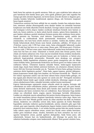 batek beste bat azpiratu eta garaile ateratzea. Hala ere, gure ezjakintza hain sakona eta
gure harrokeria hain handia denez gero, mira eginik gelditzen gara izaki organiko bat
iraungi egin dela entzuten dugunean; eta horren kausa zein den ikusten ez dugunez gero,
mundua hondatu beharreko kataklismoak aipatzen ditugu, edo bizitzaren iraupenari
buruz legeak asmatzen!
Tentaziotxoa sentitzen dut beste adibide bat ere emateko, honako hau erakusten duena,
hots, naturaren eskalan elkarrengandik urrun dauden landare eta animaliak harreman
konplexuen sare batek elkarrekin loturik dauzkala. Geroago aukera izanen dut azaltzeko
nire lorategian Lobelia fulgens landare exotikoak intsektuen bisitarik inoiz hartzen ez
duela eta, honen ondorioz, ez duela sekula hazirik ematen, egitura bitxia daukalako. Ia
gure landare orkidazeo guztiek intsektuen bisitaren premia dute ezinbestez beren polen-
masak garraiatu eta, horretara, ernal daitezen. Esperimentua eginik, aurkitu dut
erlastarrak ia ezinbestekoak direla pentsamendu hirukolorea (Viola tricolor)
ernalarazteko, lore honi beste erlerik etortzen ez zaiolako. Aurkitu dut, halaber, erleen
bisitak beharrezkoak direla hirusta mota batzuk ernaltzeko; adibidez, 20 hirusta zuri
(Trifolium repens) alek 2.290 hazi eman zuten, baina erleengandik babesturik zeuden
beste 20 alek hazi bat bera ere ez zuten eman. Honez gain, 100 hirusta gorri (Trifolium
pratense) alek 2.700 hazi eman zuten, baina babesturik zeuden beste horrenbeste alek ez
zuten hazi bat bera ere eman. Erlastarrek ez bestek jotzen dute hirusta gorrira, beste
erleak ezin baitira nektarrera iritsi. Esan izan da tximeletek hirusta ernalaraz dezaketela;
baina nik zalantzak ditut hirusta gorriaren kasuan egin ote lezaketen, ez baitute pisu
nahikorik hegal-petaloak jaitsarazteko. Hemendik atera dezakegu oso gertagarri
litzatekeela, baldin Ingalaterran erlastarren genero guztia iraungitzera edo oso bakan
izatera helduko balitz, pentsamendu hirukolorea eta hirusta gorria oso bakan izatera edo
ezabatzera heltzea. Erlastarren kopurua eskualde batean, landa-saguen kopuruaren
mende dago, hauek haien habiak suntsitzen baitituzte; eta erlastarren ohiturak ikertzen
luzaro ibili den Newman koronelak uste du "haietako bi heren baino gehiago horrelaxe
suntsitzen direla Ingalaterra guztian". Orain bada, saguen kopurua, guztiok dakigunez,
katuen kopuruaren mende dago hein handian; eta Newman koronelak dio "Baserri eta
hiri txikien inguruetan aurkitu izan dut beste edonon baino erlastar-habia gehiago, eta
hau saguak jaten dituzten katu asko egoteari zor zaiola uste dut". Horregatik sinestekoa
da eskualde batean katuki ugari izateak erabaki dezakeela, lehenengo saguen eta gero
erleen eskuhartzearen bidez, eskualde horretako zenbait loreren maiztasuna!
Espezie bakoitzarengan seguruenik oztopo ezberdin askok du eragina, bizitzako aldi
ezberdinetan eta urtaro ezberdinetan jokatuz, gehienetan oztopo bat, edo gutxi batzuk,
izaten direlarik indartsuenak; baina denek parte hartuko dute espezieko batez besteko
kide kopurua edo haren existentzia bera ere erabakitzen. Kasu batzuetan froga daiteke
oztopo oso ezberdinek dutela eragina espezie berarengan herrialde diferenteetan.
Landare eta zuhaiskak mazela nahaspilatsu bat janzten ikusten ditugunean, haien kopuru
eta motak kasualitatea deitzen diogunari leporatzeko tentazioa izaten dugu. Baina zein
okerra den eritzi hau! Mundu guztiak entzun du oihan amerikar bat ebaki eta botatzen
denean, landaretza oso ezberdina sortzen dela; baina egiaztatu da Estatu Batuetako
hegoaldeko antzinako indiarren egoitza-hondakinek, antzina zuhaitzik gabe egon bide
zirenek, gaur egun inguruko oihan ukigabeetan dagoen landare moten ezberdintasun eta
proportzio bera erakusten dutela. A zer nolako borroka gertatu bide den mende luzeetan
zehar zuhaitz espezie ezberdinen artean, zeinek bere haziak urtero milaka barreiatuz;
nolako gerra intsektuen artean, intsektu, barraskilo eta beste animalien eta txori eta
ugaztun harraparien artean, guztiak ugaltzen ahaleginduz, batak bestea janez, edo
zuhaitzetatik, berauen hazi eta landareñoetatik, edo lehenago lur guztia bete eta
zuhaitzen hazkundea oztopatu zuten landareetatik elikatuz! Bota gorantz eskubete luma,
 