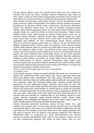 eta lege jakinen arabera eroriko dira guztiak lurrera; baina zein arazo sinplea den
bakoitza nora eroriko den jakitea, antzinako indiarren hondakinetan egun hazten ari
diren zuhaitz motak eta horien kopuru proportzionala determinatu duten kontatu ezin
ahala landare eta animaliaren ekintza eta erreakzioak antzematearekin konparaturik!
Izaki organiko bat beste baten mende egotea, bizkarroi bat bere harrapakinaren mende
bezala, naturaren eskalan elkarrengandik urrun dauden izakietan gertatzen da eskuarki.
Horrelakoxea da batzuetan elkarren artean existentziaren alde borrokan dihardutela
hertsiki esan daitekeen izakien kasua ere, otien eta lauoineko belarjaleen kasuan
adibidez. Baina borroka gogorragoa izanen da ia beti espezie bereko banakoen artean,
eskualde beretan bizi, janari bera behar eta arrisku berak dituztelako. Espezie bereko
aldakien kasuan, hauen arteko borroka ere aurrekoa bezain gogorra izanen da, eta
batzuetan liskarra behingoan erabakirik ikusten dugu; adibidez, zenbait gari aldaki
batera ereiten bada, eta hazia nahasirik berriro ereiten bada, lur eta klima hartarako
egokiagoak diren aldakiek, edo berez emankorragoak direnek, besteak azpiratuko
dituzte, eta horrela hazi gehiago emanen dute, eta, ondorioz, urte gutxiren buruan beste
aldakiak ordezkatuko dituzte. Multzo nahasi bat erdiesteko, kolore askotako ilarrena
moduko aldaki hurbilena izanik ere, fruitua bereiz bildu behar da urtero eta gero haziak
behar den proportzioz nahasi; bestela, mota ahulenak gutxitu eginen lirateke beti eta
ezabatu. Gauza bera jazotzen da ardi aldakiekin ere; esan izan da mendi-aldaki batzuek
goseak hilik utziko lituzketela beste mendi-aldaki batzuk, eta ezin direla elkarrekin
eduki. Gauza bera gertatu da senda-izainaren aldaki ezberdinak elkarrekin edukitzean.
Dudatan jar liteke, halaber, etxe-landare eta animali aldaki batzuek indar, aztura eta
osaera berdin-berdina ote luketen, dozenerdi belaunalditan multzo nahasi baten
hasierako proportzioak (gurutzaketa ekidinik) mantentzeko gai izateko modukoa, baldin
natur egoerako izakiak bezala elkarrekin borrokan egiten utziko balitzaie, eta haziak edo
kumeak urtero proportzio egokian zaindu ezean.
Biziaren aldeko borroka gogorragoa da espezie bereko banako
eta aldakien artean
Genero bereko espezieek, azturetan eta osaeran eskuarki -baina inola ere ez iraunkorki- eta
egituran beti, antzekotasun handia izaten dutenez gero, borroka gogorragoa izanen dute
beren artean elkarren arteko norgehiagokan hasiz gero, genero ezberdinetako espezieen
artean baino. Hau Estatu Batuetako zenbait aldetara oraintsu zabaldu den enara espezie batek
beste espezieetan eragin duen murrizketan ikusten dugu. Eskoziako eskualde batzuetan
garastarroak izan duen gehikuntzak birigarro arruntaren urritzea ekarri du. Zein maiz
entzuten dugun arratoi espezie batek beste baten lekua hartu duela klimarik ezberdinenetan!
Errusian asiar labezomorro txikiak bultzaka eta aurretik eraman du nonahi bere generokide
handia. Australian inportaturiko erle arrunta suntsitzen ari da, eta agudo gainera, bertako erle
txiki ezten gabea. Ziape espezie batek beste espezie bati lekua kendu diola jakin da; eta
horrelaxe beste kasu batzuetan ere. Lanbrotsu bada ere, ikus dezakegu zergatik den arras
gogorra naturaren ekonomian inguru bertsuan dabiltzan antzeko formen arteko
norgehiagoka; baina beharbada kasu bakarrean ere ez dago zehazki esaterik espezie bat
garaile zergatik atera den, biziaren bataila handian beste bati nagusituz.
Aurreko oharretatik garrantzirik handieneko ondorio bat atera daiteke, hots, izaki
organiko ororen egitura, nahiz eta hau sarritan guretzat ezkutuan egon, oso esentzialki
erlazionaturik dagoela, hark janaria edo bizilekua eskuratzeko norgehiagoka edo ihes
egin behar dien edo harrapatu eta jan behar dituen beste izaki organiko guztiekin. Hau
argi ageri da tigrearen hortz eta erpeetan; baita tigrearen gorputzeko ileari datxekion
bizkarroiaren hanka eta atzaparretan ere. Baina txikori-belarraren hazi lumadun
dotorean eta uretako kakarraldoaren hanka zapal eta ilez orlatuetan, erlazioa airea eta
ura diren elementuetara mugatzen dela ematen du lehen ikusian. Hala ere, hazi
 