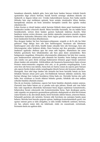 lumadunen abantaila, dudarik gabe, lurra jada beste landare batzuez trinkoki beterik
egotearekin dago erlazio hertsian; haziak horrela urrunago sakabana daitezke eta
landarerik ez dagoen tokian eror. Uretako kakarraldoaren kasuan, bere hanka urpetik
ibiltzeko hain ongi moldatuen egiturak, beste uretako intsektuekin lehian ihardun,
harrapakinak eskuratu eta beste animalien harrapakin izatetik ihes egiteko modua
eskaintzen dio.
Lehen ikusian ez dirudi landare askok hazietan bildurik duten janari kantitateak beste
landareekin inolako erlaziorik duenik. Baina horrelako hazietatik, ilar eta indaba hazia
bezalakoetatik, sortzen diren landare gazteen hazkunde indartsua ikusirik, belar
handiaren tartean ereiten direnean, esan daiteke aipaturiko janariaren emendio nagusia
landareñoen hazkundea faboratzea dela, beren inguru guztian indartsu hazten ari diren
beste landareekin borrokan dihardutenean.
Ikus dezagun landare bat bere barreiapen-erdigunean; zergatik ez da bi edo lau bider
gehitzen? Ongi dakigu bero edo hotz handixeagoari, hezetasun edo lehortasun
handixeagoari eutsi ahal diola, handik kanpo eskualde hotz edo beroxeago, heze edo
lehorxeagoetan zehar hedatzen delako. Kasu honetan argi ikus genezake, irudimenaz
landareari ugaltzeko ahalmen apur bat eman nahi bagenio, abantailaren bat eman
beharko geniokeela bere lehiakideekiko edo bera jaten duten animaliekiko. Bere
hedapenaren mugaldean, klimarekin erlazionaturiko aldaketaren bat balu bere osaeran,
gure landarearentzat zalantzarik gabe abantaila bat litzateke; baina badugu arrazoirik
uste izateko oso gutxi direla urrunegi hedatzearren klimaren gogor hutsak suntsitzen
dituen landare edo animaliak. Arktikoaldean edo basamortu-basamorturen baten ertzean
biziaren mutur-muturreko mugetara iritsi arte, ez da geratuko norgehiagoketa. Lurra
arras hotz edo beroa izan daiteke, baina hala ere hantxe izanen da espezie gutxi batzuen
edo espezie bereko kideen arteko norgehiagoka lekurik beroen edo hezeenez jabetzeko.
Horregatik, ikusi ahal dugu landare edo animalia bat beste herrialde batean eta beste
lehiakide batzuen artean jarriz gero, bizi-baldintzak funtsean aldatuko zaizkiola, leku
berrian lehengo bere txokoan bezalakoxe klima badu ere. Herrialde berrian alez gehi
ledin, bere sorlekuan ez bezala aldarazi beharko genuke, lehiakide edo etsai andana
ezberdin batekiko abantaila emanez.
Ona da era honetan, irudimenaz, espezie bati beste batekiko abantaila ematen saiatzea.
Ziurrenik kasu bakar batean ere ez genuke nola egin jakinen. Honek aski izan behar
luke izaki organikoen elkarrekiko harremanei buruz dugun ezjakintzaz komentzitzeko,
beharrezkoa bezain eskurazaila den komentzimendua berau. Egin dezakegun guztia,
izaki organiko oro proportzio geometrikoan gehitzeko ahaleginetan ari dela beti kontuan
izatea besterik ez da; den-denek dutela, beren bizitzako aldiren batean, urtaroren batean,
belaunaldi guztietan edo tarteekin, biziaren alde borrokatu eta suntsipen handia jasan
beharra. Borroka honi buruzko gogoeta egitean, badukegu kontsolamendurik guztiz ziur
egonez naturan gerra ez dela etengabea, ez dela inolako beldurrik sentitzen, heriotza,
oro har, azkarra izaten dela eta indartsuak, zindo eta osasuntsuak, zoriontsuak,
bizirauten duela eta ugaltzen dela.
 