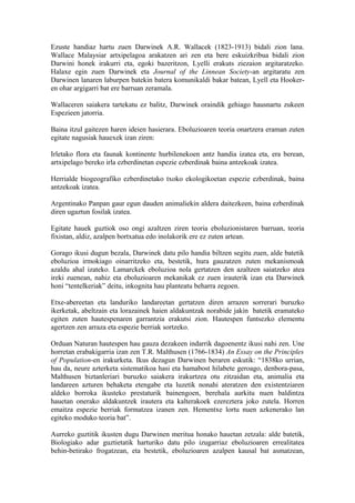 Ezuste handiaz hartu zuen Darwinek A.R. Wallacek (1823-1913) bidali zion lana.
Wallace Malaysiar artxipelagoa arakatzen ari zen eta bere eskuizkribua bidali zion
Darwini honek irakurri eta, egoki bazeritzon, Lyelli erakuts ziezaion argitaratzeko.
Halaxe egin zuen Darwinek eta Journal of the Linnean Society-an argitaratu zen
Darwinen lanaren laburpen batekin batera komunikaldi bakar batean, Lyell eta Hooker-
en ohar argigarri bat ere barruan zeramala.

Wallaceren saiakera tartekatu ez balitz, Darwinek oraindik gehiago hausnartu zukeen
Espezieen jatorria.

Baina itzul gaitezen haren ideien hasierara. Eboluzioaren teoria onartzera eraman zuten
egitate nagusiak hauexek izan ziren:

Irletako flora eta faunak kontinente hurbilenekoen antz handia izatea eta, era berean,
artxipelago bereko irla ezberdinetan espezie ezberdinak baina antzekoak izatea.

Herrialde biogeografiko ezberdinetako txoko ekologikoetan espezie ezberdinak, baina
antzekoak izatea.

Argentinako Panpan gaur egun dauden animaliekin aldera daitezkeen, baina ezberdinak
diren ugaztun fosilak izatea.

Egitate hauek guztiok oso ongi azaltzen ziren teoria eboluzionistaren barruan, teoria
fixistan, aldiz, azalpen bortxatua edo inolakorik ere ez zuten artean.

Gorago ikusi dugun bezala, Darwinek datu pilo handia biltzen segitu zuen, alde batetik
eboluzioa irmokiago oinarritzeko eta, bestetik, hura gauzatzen zuten mekanismoak
azaldu ahal izateko. Lamarckek eboluzioa nola gertatzen den azaltzen saiatzeko atea
ireki zuenean, nahiz eta eboluzioaren mekanikak ez zuen irauterik izan eta Darwinek
honi “tentelkeriak” deitu, inkognita hau planteatu beharra zegoen.

Etxe-abereetan eta landuriko landareetan gertatzen diren arrazen sorrerari buruzko
ikerketak, abeltzain eta lorazainek haien aldakuntzak norabide jakin batetik eramateko
egiten zuten hautespenaren garrantzia erakutsi zion. Hautespen funtsezko elementu
agertzen zen arraza eta espezie berriak sortzeko.

Orduan Naturan hautespen hau gauza dezakeen indarrik dagoenentz ikusi nahi zen. Une
horretan erabakigarria izan zen T.R. Malthusen (1766-1834) An Essay on the Principles
of Population-en irakurketa. Ikus dezagun Darwinen beraren eskutik: “1838ko urrian,
hau da, neure azterketa sistematikoa hasi eta hamabost hilabete geroago, denbora-pasa,
Malthusen biztanleriari buruzko saiakera irakurtzea otu zitzaidan eta, animalia eta
landareen azturen behaketa etengabe eta luzetik nonahi ateratzen den existentziaren
aldeko borroka ikusteko prestaturik bainengoen, berehala aurkitu nuen baldintza
hauetan onerako aldakuntzek irautera eta kalterakoek ezereztera joko zutela. Horren
emaitza espezie berriak formatzea izanen zen. Hementxe lortu nuen azkenerako lan
egiteko moduko teoria bat”.

Aurreko guztitik ikusten dugu Darwinen meritua honako hauetan zetzala: alde batetik,
Biologiako adar guztietatik harturiko datu pilo izugarriaz eboluzioaren errealitatea
behin-betirako frogatzean, eta bestetik, eboluzioaren azalpen kausal bat asmatzean,
 