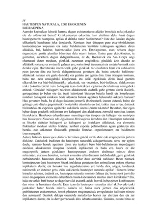 IV
HAUTESPEN NATURALA, EDO EGOKIENEN
BIZIRAUPENA
Aurreko kapituluan laburki harrotu dugun existentziaren aldeko borrokak nola jokatuko
ote du aldaketari buruz? Gizakumearen eskuetan hain ahaltsua dela ikusi dugun
hautespenaren hastapena, aplika al daiteke natur baldintzetan? Uste dut ikusiko dugula
efikaziarik handienaz joka dezakeela. Kontuan izan ditzagun gure etxe-ekoizkinetan
kontaezinezko kopuruan eta natur baldintzetan kantitate txikiagoan agertzen diren
aldakiak, bai, halaber, herentziazko joera ere. Etxe-egoeran, esan beharra dago
organizazio guztia plastiko bihurtzen dela neurri batean. Baina gure ekoizkinetan, ia
guztietan, aurkitzen dugun aldagarritasuna, ez da, Hooker-ek eta Asa Grayk ongi
ohartarazi duten moduan, gizakiak zuzenean eraginikoa; gizakiak ezin dezake ez
aldakirik sortaraz ez sortzerik galaraz ere; sorturikoei iraunarazi eta metatu besterik ezin
dezake egin. Horretarako intentziorik gabe gizakiak bizi-baldintza berri eta aldakorren
pean jartzen ditu eta hortik aldagarritasuna gertatzen da; baina antzeko baldintza-
aldaketak naturan ere gerta daitezke eta gertatu ere egiten dira. Izan dezagun kontuan,
baita ere, zein amaigabeki konplexuak eta doiki egokituak diren izaki guztien
elkarrekiko eta bizi-baldintzekiko erlazioak; eta ondorioz, bizi-baldintza aldakorretan
izaki bakoitzarentzat zein baliagarri izan daitezkeen egitura-ezberdintasun amaigabeki
anitzak. Gizakiari baliagarri zaizkion aldakuntzak dudarik gabe gertatu direla ikusirik,
gertagaiztzat jo behar ote da, izaki bakoitzari biziaren bataila handi eta konplexuan
nolabait baliagarri zaizkion beste aldaketa batzuk agertzea belaunaldi askoren buruan?
Hau gertatzen bada, ba al dugu dudatan jartzerik (bizirauterik izanen dutenak baino ale
gehiago jaio direla gogoraturik) besteekiko abantailaren bat, txikia izan arren, dutenek
bizirauteko eta espeziea ugaltzeko aukerarik onena izanen luketela? Bestalde, ziur egon
behar dugu gradurik txikienean ere kaltegarri den aldakuntza zorrozki suntsitua izanen
litzatekeela. Banakoen ezberdintasun mesedagarrien iraupen eta kaltegarrien suntsipen
hau Hautespen Naturala edo Egokienen Biziraupena izendatu dut. Hautespen naturalak
ez lituzke ukituko baliagarri ez kaltegarri ez liratekeen aldaketak, eta elementu
fluktuakor moduan utziko lirateke, zenbait espezie polimorfotan agian gertatzen den
bezala, edo azkenean finkaturik geratuko lirateke, organismoaren eta baldintzen
izaerarengatik.
Autore batzuek Hautespen Natural terminoa gaizki ulertu dute edo eragozpenak jartzen
dizkiote. Zenbaitek iruditzen du hautespen naturalak aldagarritasuna sortu ere egiten
duela, termino honek agertzen diren eta izakiari bere bizi-baldintzetan mesedagarri
zaizkion aldakuntzen iraupena besterik inplikatzen ez badu ere. Inork ez die
eragozpenik jartzen gizakiaren hautespenaren ondoren ahaltsuez mintzo diren
nekazariei, eta kasu honetan, naturak emaniko ezberdintasun indibidualek, gero gizakiak
zerbaitetarako hautesten dituenek, izan behar dute aurretik nahitaez. Beste batzuek
kontraipatzen dute hautespen hitzak eraldatua gertatzen den animaliaren aukera ohartua
inplikatzen duela; eta honako hau argudiatzeraino ere heldu dira, alegia, landareek
nahimenik ez dutenez gero, ezin dakiekeela hautespen naturala aplika! Hitzaren letraz
letrazko adieran, dudarik ez, hautespen naturala termino faltsua da; baina nork jarri dio
inoiz eragozpenik elementu ezberdinen hauta-kidetasunez mintzo diren kimikariei? Eta,
hala ere azido bati buruz ez dago hertsiki esaterik azido horrek hobespenez konbinatzen
den oinarria hautatzen duenik. Esan izan da hautespen naturalaz ahal aktibo edo izaki
jainkotiar batez bezala mintzo naizela ni; baina nork jartzen dio objekziorik
grabitatearen erakarmenaz, honek planeten mugimenduak erregulatuko bailituen mintzo
den autoreari? Guztiok dakigu esamolde metaforiko horiez zer ulertzen den eta zer
inplikatzen duten; eta ia derrigorrezkoak dira laburtasunerako. Gainera, natura hitza ez
 