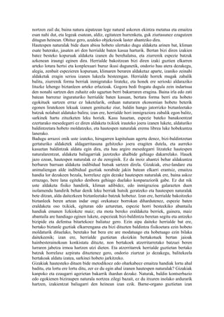 nortzen zail da; baina natura aipatzean lege natural askoren ekintza metatua eta emaitza
esan nahi dut, eta legeak esatean, aldiz, egitateen hurrenketa, guk ziurtasunez ezagutzen
ditugun heinean. Ohituz gero, azaleko objekziook laster ahantziko dira.
Hautespen naturalak bide duen abioa hobeto ulertuko dugu aldaketa arinen bat, kliman
esate baterako, jasaten ari den herrialde baten kasua harturik. Bertan bizi diren izakien
batez besteko kopuruak aldaketa izanen du berehalatsu, eta ziurrenik espezie batzuk
azkenean iraungi eginen dira. Herrialde bakoitzean bizi diren izaki guztien elkarren
arteko lotura hertsi eta konplexuari buruz ikusi dugunetik, ondorio hau atera dezakegu,
alegia, zenbait espezieren kopuruan, klimaren beraren aldaketaz aparte, izaniko zeinahi
aldaketak eragin serioa izanen lukeela besteengan. Herrialde horrek mugak zabalik
balitu, ziurrenik forma berriak inmigratuko lirateke, eta honek ere serioski aldaraziko
lituzke lehengo biztanleen arteko erlazioak. Gogora bedi frogatu dugula zein indartsua
den nonahi sartzen den zuhaitz edo ugaztun berri bakarraren eragina. Baina irla edo zati
batean barreraz inguraturiko herrialde baten kasuan, bertara forma berri eta hobeto
egokituek sartzen erraz ez luketelarik, orduan naturaren ekonomian hobeto beterik
egonen liratekeen lekuak izanen genituzke ziur, baldin hango jatorrizko biztanleetako
batzuk nolabait aldatuko balira; izan ere, herrialde hori inmigraziora zabalik egon balitz,
sarkinek hartu zituzketen leku horiek. Kasu hauetan, espezie bateko banakoentzat
ezertarako mesedegarri ez diren aldaketa txikiek irauteko joera izanen lukete, aldaturiko
baldintzetara hobeto moldatzeko, eta hautespen naturalak eremu librea luke hobekuntza
lanerako.
Badugu arrazoi onik uste izateko, hirugarren kapituluan agertu denez, bizi-baldintzetan
gertaturiko aldaketek aldagarritasuna gehitzeko joera eragiten dutela, eta aurreko
kasuetan baldintzak aldatu egin dira, eta hau argiro mesedegarri litzateke hautespen
naturalarentzat, aldaketa baliagarriak jazotzeko ahalbide gehiago dakarrelako. Hauek
jazo ezean, hautespen naturalak ez du zereginik. Ez da inoiz ahantzi behar aldakuntza
berbaren barruan aldaketa indibidual hutsak sartzen direla. Gizakiak, etxe-landare eta
animaliengan alde indibidual guztiak norabide jakin batean elkarri erantsiz, emaitza
handia lor dezakeen bezala, horrelaxe egin dezake hautespen naturalak ere, baina askoz
errazago, bere lana egiteko denbora gehiago duelako konparaziorik gabe. Ez dut nik
uste aldaketa fisiko handirik, kliman adibidez, edo inmigrazioa galarazten duen
isolamendu handirik behar denik leku berriak hutsik geratzeko eta hautespen naturalak
bete ditzan, alda daitezkeen biztanleetako batzuk hobetuz. Izan ere, herrialde bakoitzeko
biztanleek beren artean indar ongi orekatuez borrokan dihardutenez, espezie baten
eraldaketa oso txikiek, egituran edo azturetan, espezie horri besteekiko abantaila
handiak emanen lizkiokete maiz; eta mota bereko eraldaketa berriek, gainera, maiz
abantaila are handiago eginen lukete, espezieak bizi-baldintza beretan segitu eta antzeko
bizipide eta defentsa bitartekoez baliatuz gero. Ezin aipa daiteke herrialde bat ere,
bertako biztanle guztiak elkarrengana eta bizi dituzten baldintza fisikoetara ezin hobeto
moldaturik dituelako, beretako bat bera ere are modatuago eta hobetuago ezin bilaka
daitekeenik; izan ere, herrialde guztietan ekoizkin bertakotuek bertan jaioak
hainbesterainokoan konkistatu dituzte, non bertakoek atzerritarretako batzuei beren
lurraren jabetza irmoa hartzen utzi dieten. Eta atzerritarrek herrialde guztietan bertako
batzuk horrelaxe azpiratu dituztenez gero, ondorio ziurtzat jo dezakegu, balitekeela
bertakoak aldatu izatea, sarkinei hobeto jarkitzeko.
Gizakiak hautesteko dituen bide metodikoez edo oharkabeez emaitza handiak lortu ahal
baditu, eta lortu ere lortu ditu, zer ez du egin ahal izanen hautespen naturalak? Gizakiak
kanpoko eta ezaugarri agerietan bakarrik ihardun dezake. Naturak, baldin kontserbazio
edo egokienen biziraupen naturala nortzea zilegi bazait, ez du itxuren inolako ardurarik
hartzen, izakientzat baliagarri den heinean izan ezik. Barne-organo guztietan izan
 