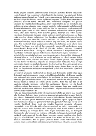 dezake eragina, osaerako ezberdintasunen ñabardura guztietan, biziaren mekanismo
osoan. Gizakiak bere onerako ez besterik hautesten du; naturak, bere ardurapean daukan
izakiaren onerako besterik ez. Naturak bete-betean ariarazten du hautetsiriko ezaugarri
oro, hau ezaugarriok hautetsi izatean inplikaturik dago eta. Gizakiak klima mota askotan
jaiorikoak eskualde berean edukitzen ditu; hautetsiriko ezaugarria oso gutxitan
ariarazten du bereziki eta modu egokian; janari beraz elikatzen du uso mokoluzea zein
mokomotxa; ez du ariarazten modu berezian lauoineko bizkarluzea edo hankaluzea; ardi
ileluzea zein ilemotxa klima berean edukitzen ditu. Ar indartsuenei ez die emeengatik
borrokan egiten uzten. Ez ditu zorrozki suntsitzen behe-mailako animalia guztiak,
baizik, ahal duen neurrian, bere ekoizkin guztiak babesten ditu urtaro-aldaketa
bakoitzean. Erdimunstro-formaren batetik hasten du sarri bere hautespena; edo begia
erakartzen dion edo oso probetxagarri izan dakiokeen eraldaketa nabarmenen batetik.
Naturan, egitura edo osaerako aldaketa txikienek ere batera edo bestera eragin
diezaiokete biziaren aldeko borrokako balantza ongi orekatuari, eta, horrela, irautea
lortu. Zein iheskorrak diren gizakumearen nahiak eta ahaleginak! Zein laburra haren
denbora! Eta, beraz, zein pobreak haren emaitzak, naturak aldi geologikoetan zehar
metaturikoekin konparaturik! Harri al gintzake, orduan, naturaren ekoizkinak
gizonarenak baino askoz "ziurragoak" izateak, bizi-baldintza konplexuenetara mila
bider hobeto moldaturik egoteak eta fabrikazio askoz hobearen zigilua eramateak?
Metaforikoki esan daiteke hautespen naturala egunero eta orduero ari dela aldakuntzarik
txikienak bilatzen; txarrak arbuiatzen; on guztiak salbatzen eta elkarri eransten; isilean
eta sentitzeke lanean, noiznahi eta nonahi betarik dagoen guztian, izaki organiko
bakoitza haren bizi-baldintza organiko eta ezorganikoetan hobetzeko. Guk ez dugu
aurreranzko eta astiroko aldaketa hauen ezer ikusten, harik eta denboraren eskuak aroen
joana markatu arte, eta, horrela, guk aro geologiko urrunez dugun ikuspegia hain urria
denez, ez dugu ikusten oraingo forma organikoak beihala izan zirenen oso ezberdinak
direla besterik.
Espezie bati eraldaketa handiren bat sor dakion, jada formaturiko aldaki batek, agian
denboraldi luze baten ondoren, berriro beste aldakuntza bat ukan edo lehengo moduko
alde indibidual faboragarria agertu beharra du, eta hauek ere iraun beharra dute, eta
horrelaxe gero ere urratsez urrats. Alde indibidualak berriro ere beti agertzen direla
ikusirik, nekez jo daiteke hau oinarri gabeko ustetzat. Baina hau egia den ala ez,
hipotesia naturako fenomeno orokorrekin zenbateraino datorren bat eta horiek
esplikatzen dituen ikusi ondoren, ez bestela, ebatz genezake. Beste alde batetik, gerta
daitekeen aldakuntzaren zenbatekoa kopuru hertsiki mugatua dela dioen uste arrunta,
ziurrenik suposamen hutsa da.
Nahiz eta hautespen naturalak izaki bakoitzaren onaren bidez eta onaren alde bakarrik
joka dezakeen, hala ere, haren eraginpean ezaugarri eta egitura batzuk egon daitezke
guk eskuarki inportantzia nimiñokotzat hartuko genituzkeenak. Intsektu hostojaleak
berde eta azaljaleak grisez pikardatuak ikusten ditugunean, alpetar lagopodoa neguan
zuri eta Eskoziako lagopodo gorria txilar-koloreko, pentsatu behar dugu kolore hauek
emendio handikoak direla txori eta intsektu hauentzat arriskutik salbatzeko.
Lagopodoak, beren bizitzako aldiren batean suntsituak ez balira, kontaezineko eraz
ugalduko lirateke; baina badakigu txori harrapariek haien artean triskantza handiak
egiten dituztela; eta belatzek beren ehizia begiz hautematen dute, eta horregatik
Kontinenteko leku batzuetan uso zuririk ez edukitzeko aholkatzen da, suntsituak izateko
arriskurik handiena dutenak direlako. Beraz, hautespen naturala eraginkorra izan daiteke
lagopodo mota bakoitzari kolorea emateko eta, behin kolore hau hartuz gero, ziur eta
iraunkor mantentzeko. Eta ez genuke pentsatu behar kolore partikularren bateko
animalia baten noizbehinkako suntsipenak eragin txikia izanen lukeenik: gogoratu behar
 