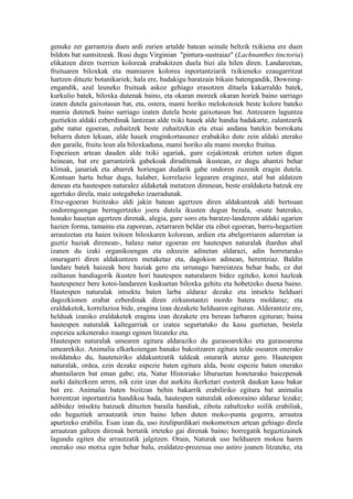 genuke zer garrantzia duen ardi zurien artalde batean seinale beltzik txikiena ere duen
bildots bat suntsitzeak. Ikusi dugu Virginian "pintura-sustraiaz" (Lachnanthes tinctoria)
elikatzen diren txerrien koloreak erabakitzen duela bizi ala hilen diren. Landareetan,
fruituaren biloxkak eta mamiaren kolorea inportantziarik txikieneko ezaugarritzat
hartzen dituzte botanikariek; hala ere, badakigu baratzain bikain batengandik, Downing-
engandik, azal leuneko fruituak askoz gehiago erasotzen dituela kakarraldo batek,
kurkulio batek, biloxka dutenak baino, eta okaran moreek okaran horiek baino sarriago
izaten dutela gaixotasun bat, eta, ostera, mami horiko melokotoiek beste kolore bateko
mamia dutenek baino sarriago izaten dutela beste gaixotasun bat. Antzearen laguntza
guztiekin aldaki ezberdinak lantzean alde txiki hauek alde handia badakarte, zalantzarik
gabe natur egoeran, zuhaitzek beste zuhaitzekin eta etsai andana batekin borrokatu
beharra duten lekuan, alde hauek eraginkortasunez erabakiko dute zein aldaki aterako
den garaile, fruitu leun ala biloxkaduna, mami horiko ala mami moreko fruitua.
Espezieen artean dauden alde txiki ugariak, gure ezjakintzak erizten uzten digun
heinean, bat ere garrantzirik gabekoak diruditenak ikustean, ez dugu ahantzi behar
klimak, janariak eta abarrek horiengan dudarik gabe ondoren zuzenik eragin dutela.
Kontuan hartu behar dugu, halaber, korrelazio legearen eraginez, atal bat aldatzen
denean eta hautespen naturalez aldaketak metatzen direnean, beste eraldaketa batzuk ere
agertuko direla, maiz ustegabeko izaeradunak.
Etxe-egoeran bizitzako aldi jakin batean agertzen diren aldakuntzak aldi bertsuan
ondorengoengan berragertzeko joera dutela ikusten dugun bezala, -esate baterako,
honako hauetan agertzen direnak, alegia, gure soro eta baratze-landereen aldaki ugarien
hazien forma, tamainu eta zaporean, zetarraren beldar eta zibot egoeran, barru-hegaztien
arrautzetan eta haien txitoen biloxkaren kolorean, ardien eta abelgorriaren adarretan ia
guztiz haziak direnean-, halaxe natur egoeran ere hautespen naturalak ihardun ahal
izanen du izaki organikoengan eta edozein adinetan aldarazi, adin horretarako
onuragarri diren aldakuntzen metaketaz eta, dagokion adinean, herentziaz. Baldin
landare batek haizeak bere haziak gero eta urrunago barreiatzea behar badu, ez dut
zailtasun handiagorik ikusten hori hautespen naturalaren bidez egiteko, kotoi hazleak
hautespenez bere kotoi-landareen kuskuetan biloxka gehitu eta hobetzeko duena baino.
Hautespen naturalak intsektu baten larba aldaraz dezake eta intsektu helduari
dagozkionen erabat ezberdinak diren zirkunstantzi mordo batera moldaraz; eta
eraldaketok, korrelazioa bide, eragina izan dezakete helduaren egituran. Alderantziz ere,
helduak izaniko eraldaketek eragina izan dezakete era berean larbaren egituran; baina
hautespen naturalak kaltegarriak ez izatea segurtatuko du kasu guztietan, bestela
espeziea azkenerako iraungi eginen litzateke eta.
Hautespen naturalak umearen egitura aldaraziko du gurasoarekiko eta gurasoarena
umearekiko. Animalia elkarkoiengan banako bakoitzaren egitura talde osoaren onerako
moldatuko du, hautetsiriko aldakuntzatik taldeak onurarik ateraz gero. Hautespen
naturalak, ordea, ezin dezake espezie baten egitura alda, beste espezie baten onerako
abantailaren bat eman gabe; eta, Natur Historiako liburuetan honetarako baiezpenak
aurki daitezkeen arren, nik ezin izan dut aurkitu ikerketari eusterik daukan kasu bakar
bat ere. Animalia baten bizitzan behin bakarrik erabiliriko egitura bat animalia
horrentzat inportantzia handikoa bada, hautespen naturalak edonoraino aldaraz lezake;
adibidez intsektu batzuek dituzten baraila handiak, zibota zabaltzeko soilik erabiliak,
edo hegaztiek arrautzatik irten baino lehen duten moko-punta gogorra, arrautza
apurtzeko erabilia. Esan izan da, uso itzulipurdikari mokomotxen artean gehiago direla
arrautzan galtzen direnak bertatik irteteko gai direnak baino; horregatik hegaztizainek
lagundu egiten die arrautzatik jalgitzen. Orain, Naturak uso helduaren mokoa haren
onerako oso motxa egin behar balu, eraldatze-prozesua oso astiro joanen litzateke, eta
 