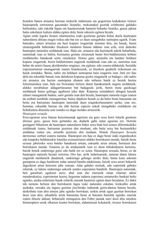 honekin batera arrautza barruan mokorik indartsuen eta gogorrena leukaketen txitoen
hautespenik zorrotzena gauzatuko litzateke, mokomakal guztiak ezinbestez galduko
bailirateke; edo oskolik bigun eta hauskorrenak hautetsi beharko lirateke, gauza jakina
baita oskolaren lodiera aldatu egiten dela, beste edozein egitura bezala.
Agian ondo legoke hemen ohartaraztea izaki guztietan gertatu behar duela hautespen
naturalaren abioan eragin txikia edo bat ere ez duen ustegabeko suntsipen ugarik. Esate
baterako, urtero arrautza eta hazi kopuru izugarriak irensten dira, eta hauek, beren
etsaiengandik babestuko lituzkeen moduren batean aldatuz izan ezik, ezin daitezke
hautespen naturalez eraldatuak izan. Hala ere, arrautza edo haziotarik askok beharbada,
suntsituak izan ez balira, bizirautea gertatu zitzaienek baino bizi-baldintzetara hobeto
moldaturiko banakoak sortu zituzketen. Honez gain, animalia eta landare helduen
kopuru izugarriak, beren baldintzetara ongienik moldatuak izan edo ez, suntsitua izan
behar du urtero kausa akzidentalen eraginez, eta egitura- edo osaera-aldaketek, bestalde
espeziearentzat onuragarriak izanen liratekeenek, ez lituzkete gradurik txikienean ere
haiek arinduko. Baina, nahiz eta helduen suntsipena hain izugarria izan -beti ere hau
dela eta eskualde batean izan daitekeen kopurua guztiz mugaturik ez badago-, edo nahiz
eta arrautza eta hazien suntsipena ehunen edo milaren batek ez bestek haztea
lortzerainokoa izan, hala ere bizirautea lortzen duten banakoetarik ongien moldatuek,
aldeko norabidean aldagarritasunen bat badagoela jorik, beren mota gaizkiago
moldatuek baino gehiago ugaltzera joko dute. Kopurua seinalaberri ditugun kausek
zeharo muugaturik badute, sarri gertatu izan den bezala, hautespen naturala ezgai izanen
da zenbait norabide onuragarritan; baina objekzio honek ez du balio beste batzuetan eta
beste era batzuetara hautespen naturalak duen eraginkortasunaren aurka; izan ere,
honetan, eskualde berean eta aldi berean espezie askok etengabeko eraldaketa eta
hobekuntza dituztela uste izateko ez dugu inolako arrazoirik.
Hautespen sexuala
Etxe-egoeran sexu batean berezitasunak agertzen eta gero sexu horri loturik geratzen
direnez gero, gauza bera gertatuko da, dudarik gabe natur egoeran ere. Horrela
gertagarri bihurtzen da hautespen naturalaren bidez sexu biak bizi-aztura diferenteekiko
eraldatuak izatea, batzuetan jazotzen den moduan; edo baita sexu bat bestearekiko
eraldatua izatea ere, arruntki jazotzen den moduan. Honek Hautespen Sexuala
deritzonaz zerbait esatera narama. Hautespen era hau ez dago beste izaki organikoekin
edo kanpoko baldintzekin loturiko existentziaren aldeko borrokaren mende, baizik beste
sexuaz jabetzeko sexu bateko banakoen artean, eskuarki arren artean, burutzen den
borrokaren mende. Emaitza ez da arrakastarik izan ez duen lehiakidearen heriotza,
baizik honek ondorengo gutxi edo batik ere ez uztea. Hautespen sexuala, beraz, ez da
hautespen naturala bezain zorrotza. Oro har, arrik indartsuenek, naturan duten lekura
ongienik moldaturik daudenek, ondorengo gehiago utziko dute; baina kasu askotan
garaipena ez dago hainbeste indar natural handia edukitzean, baizik sexu arrari bakarrik
dagozkion arma berezien jabe izatean. Adar gabeko oreinak, edo ezproinik gabeko
oilarrak, ez lukete ondorengo askorik uzteko esperantza handirik. Hautespen naturalak,
beti garaileari ugaltzen utziz, ahal izan dio ziurrenik eman oilarrari adore
menderakaitza, ezproinetan luzera, hegoetan indarra ezproinez armaturiko hankari bultz
egiteko, auzka-oilartzain basak oilarrik onenak hautetsiz egiten duen bezalatsu. Ez dakit
nik noraino heltzen den borrokaren legea izaki naturalen eskalan; krokodilo arrak
auzkaka, orroaka eta inguru guztian jira-biraka indiarrak gerra-dantza batean bezala,
deskribatu izan dira emeen jabe egiteko borrokan; izokin arrek egun guztian borrokan
ikusi izan dira; arkanbele arrek batzuetan beste ar batzuen barailek eginiko zauriak
izaten dituzte aldean; behatzaile imitagaitza den Fabre jaunak sarri ikusi ditu intsektu
himenoptero arrak elkarren kontra borrokan, aldamenean kokaturik, itxuraz borrokaren
 