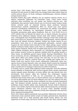 jartzeko baino. Gehi dezaket, Pierce jaunak dioenez, Estatu Batuetako Catskilleko
mendietan bizi den otsoaren bi aldaki direla, bat xarlango bizkor baten tankera duena eta
oreinak jazartzen dituena, eta bestea sendoagoa, hankalaburragoa, artzainen artaldeeei
sarriago erasotzen diena.
Konturatu beharra dago goiko adibidean otso ale argalenez mintzatu naizela, eta ez
indartsu markaturiko aldaketaren bat kontserbatu izanaz. Liburu honen aurreko
edizioetan azken posibilitate hau sarri gertatu izan bailitzen mintzatu naiz. Alde
indibidualek duten garrantzi handia ikusten nuen eta horrexek eraman ninduen banako
baliotsu samarrak gorde eta eskasenak kentzean datzan gizakiaren hautespen
inkontzientearen emaitzak eztabaidatzera. Baita ere, ikusten nuen natur egoeran
egituraren noizbehinkako desbideratze bat, munstrotasun bat adibidez, kontserbatzea
gertaera arraroa litzatekeela; eta, lehenengotan kontserbatu arren, gero banako
normalekin gurutzatzean galdu eginen litzatekeela. Hala ere, North British Review-n
(1867) artikulu trebe eta baliozko bat irakurri arte, ez nintzen konturatu zein gutxitan
betikortzen diren aldakuntza bakanak, berauek arinki nahiz indartsu markatuak izan
arren. Artikulugileak beren bizitzaldian berrehun ondorengo sortzen duen animali pare
baten kasua hartzen du, hauetarik, suntsipen kausa ezberdinengatik, espeziea ugaltzeko
batez beste bik bakarrik bizirauten dutelarik. Kalkulu hau ertzeko samarra da goi-
animaliekiko, baina inola ere ez behe-organismorik gehienekiko. Autoreak orduan
frogatzen du, beste banakoei baino bizitzeko bi bider aukera gehiago emanez nolabait
aldatuko litzatekeen banako bakarra jaioko balitz ere, ahalbideak haren biziraupenaren
kontra egonen liratekeela. Bizirik iraun eta ugaldu egiten dela eta haren kumeen erdiek
aldeko aldaketa heredatzen dutela suposaturik ere, artikulugileak frogatzen segitzen
duen moduan, kumeek biziraun eta ugaltzeko ahalbide pixka bat gehiago besterik ez
lukete izanen; eta ahalbideak gutxituz joanen lirateke hurrengo belaunaldietan. Ohar
hauen zuzentasuna, nik uste, eztabaidagaitza da. Baldin, adibidez, txori espezieren batek
moko okerra edukiz gero jatekoa errezago lortu ahal balu, eta txori bat moko oso
okerrarekin jaio eta, ondorioz, arrakasta izanez gero, ahalbide gutxi legoke, hala ere,
banako honek bere espeziea forma arrunta ezabatzeraino betikortzeko; baina etxe-
egoeran jazotzen ikusten dugunetik, nekez izan daiteke dudarik emaitza hau belaunaldi
askotan zehar nolabaiteko moko makurdun banako pilo handiak bizirik irautearen eta
moko zuzendun pilo are handiagoa suntsitzetzearen ondorio litzatekeela.
Ez litzateke, hala ere, ahantzi behar aldakuntza nahiko markatuak, inork alde indibidual
hustzat sailkatuko ez lituzkeenak, behin eta berriz agertzen direla, antzeko organismoek
antzeko eraginak jasaten dituztelako, eta honen adibide asko aipa daitezke gure etxe-
ekoizkinetan. Kasu hauetan, aldatu den banakoak bere ondorengoei ezaugarri
bereganaberria transmititzen ez badie ere, ziur transmitituko die, ordea, lehengo
baldintzak lehen bezala iraunez gero, era berean aldatzeko joera are indartsuagoa. Ezta
ere ezin da duda handirik egin era berean aldatzeko joera sarri hain indartsua izan dela,
non espezie bateko banako guztiak antzera eraldatuak izan diren ezertariko hautespenik
gabe. Edo banakoen herenak, bostenak edo hamarrenak besterik ez direla horrela
eraldatuak, honetaz hainbat adibide eman daitekeelarik. Horrela Graba-k kalkulatzen
duenez, Faroe irletako martinen bostenak hain aldaki nabarmenekoak dira, non lehenago
espezie ezberdintzat sailkatzen ziren Uria lacrymans izenaz. Honelako kasuetan,
aldakuntza onerakoa izanez gero, eraldaturiko formak laster ordezkatuko luke jatorrizko
forma, egokienen biziraupena bide.
Berriz etorri beharra daukat gurutzaketak mota guztietako aldakuntzak kentzeko dituen
ondorenetara; baina azpimarra daiteke aimalia eta landare gehienak beren eskualdeetan
mantentzen direla eta ez direla premiarik gabe batetik bestera ibiltzen; hau txori
migrarietan ere ikusten dugu, leku berera itzultzen baitira ia beti. Beraz, hasieran aldaki
 
