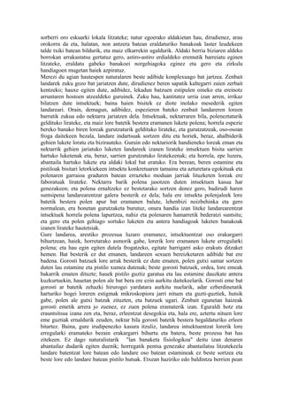 sorberri oro eskuarki lokala litzateke; natur egoerako aldakietan hau, dirudienez, arau
orokorra da eta, halatan, non antzera batean eraldaturiko banakoak laster leudekeen
talde txiki batean bildurik, eta maiz elkarrekin ugaldurik. Aldaki berria biziaren aldeko
borrokan arrakastatsu gertatuz gero, astiro-astiro erdialdeko eremutik barreiatu eginen
litzateke, eraldatu gabeko banakoei norgehiagoka eginez eta gero eta zirkulu
handiagoen mugetan haiek azpiratuz.
Merezi du agian hautespen naturalaren beste adibide konplexuago bat jartzea. Zenbait
landarek zuku gozo bat jariatzen dute, dirudienez beren sapatik kaltegarri zaien zerbait
kentzeko; hauxe egiten dute, adibidez, lekadun batzuen estipulen oineko eta ereinotz
arruntaren hostoen atzealdeko guruinek. Zuku hau, kantitatez urria izan arren, irrikaz
bilatzen dute intsektuek; baina haien bisitek ez diote inolako mesederik egiten
landareari. Orain, demagun, adibidez, espezieren bateko zenbait landareren loreen
barrutik zukua edo nektarra jariatzen dela. Intsektuak, nektarraren bila, poleneztaturik
geldituko lirateke, eta maiz lore batetik bestera eramanen lukete polena; horrela espezie
bereko banako biren loreak gurutzaturik geldituko lirateke, eta gurutzatzeak, oso-osoan
froga daitekeen bezala, landare indartsuak sortzen ditu eta horiek, beraz, ahalbiderik
gehien lukete loratu eta bizirauteko. Guruin edo nektariorik handieneko loreak eman eta
nektarrik gehien jariatuko luketen landareek izanen lirateke intsektuen bisita sarrien
hartuko luketenak eta, beraz, sarrien gurutzatuko liratekeenak; eta horrela, epe luzera,
abantaila hartuko lukete eta aldaki lokal bat eratuko. Era berean, beren estamine eta
pistiloak bisitari letorkiekeen intsektu konkretuaren tamainu eta azturetara egokituak eta
polenaren garraioa graduren batean errazteko moduan jarriak lituzketen loreak ere
faboratuak lirateke. Nektarra barik polena jasotzen duten intsektuen kasua har
genezakeen; eta polena ernaltzeko ez bestetarako sortzen denez gero, badirudi haren
suntsipena landarearentzat galera besterik ez dela; hala ere intsektu polenjaleek lore
batetik bestera polen apur bat eramanen balute, lehenbizi noizbehinka eta gero
normalean, era honetan gurutzaketa burutuz, onura handia izan liteke landarearentzat
intsektuek horrela polena lapurtzea, nahiz eta polenaren hamarretik bederatzi suntsitu;
eta gero eta polen gehiago sortuko luketen eta antera handiagoak luketen banakoak
izanen lirateke hautetsiak.
Gure landarea, arestiko prozesua luzaro eramanez, intsektuentzat oso erakargarri
bihurtzean, haiek, horretarako asmorik gabe, lorerik lore eramanen lukete erregularki
polena; eta hau egin egiten dutela frogatzeko, egitate harrigarri asko erakuts ditzaket
hemen. Bat besterik ez dut emanen, landareen sexuen bereizketaren adibide bat ere
badena. Gorosti batzuek lore arrak besterik ez dute ematen, polen gutxi samar sortzen
duten lau estamine eta pistilo xumea dutenak; beste gorosti batzuek, ordea, lore emeak
bakarrik ematen dituzte; hauek pistilo guztiz garatua eta lau estamine dauzkate antera
kuzkurtuekin, hauetan polen ale bat bera ere ezin aurkitu daitekeelarik. Gorosti eme bat
gorosti ar batetik zehazki hirurogei yardatara aurkitu nuelarik, adar ezberdinetatik
harturiko hogei loreren estigmak mikroskopiora jarri nituen eta guzti-guztiek, hutsik
gabe, polen ale gutxi batzuk zituzten, eta batzuek ugari. Zenbait egunetan haizeak
gorosti emetik arrera jo zuenez, ez zuen polena eramaterik izan. Eguraldi hotz eta
erauntsitsua izana zen eta, beraz, erleentzat desegokia eta, hala ere, aztertu nituen lore
eme guztiak ernaldurik zeuden, nektar bila gorosti batetik bestera hegaldaturiko erleen
bitartez. Baina, gure irudipenezko kasura itzuliz, landarea intsektuentzat lorerik lore
erregularki eramateko bezain erakargarri bihurtu eta batera, beste prozesu bat has
zitekeen. Ez dago naturalistarik "lan banaketa fisiologikoa" deitu izan denaren
abantailaz dudarik egiten duenik; horregatik pentsa genezake abantailatsu litzatekeela
landare batentzat lore batean edo landare oso batean estamineak ez beste sortzea eta
beste lore edo landare batean pistilo hutsak. Etxean haziriko edo baldintza berrien pean
 