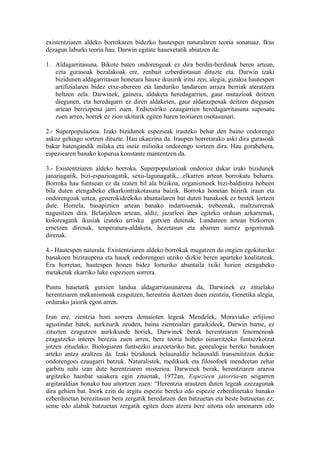 existentziaren aldeko borrokaren bidezko hautespen naturalaren teoria sonatuaz. Ikus
dezagun laburki teoria hau. Darwin egitate hauexetatik abiatzen da:

1. Aldagarritasuna. Bikote baten ondorengoak ez dira berdin-berdinak beren artean,
   ezta gurasoak bezalakoak ere, zenbait ezberdintasun dituzte eta. Darwin izaki
   bizidunen aldagarritasun honetara hauxe ikusirik iritsi zen, alegia, gizakia hautespen
   artifizialaren bidez etxe-abereen eta landuriko landareen arraza berriak ateratzera
   heltzen zela. Darwinek, gainera, aldaketa heredagarrien, gaur mutazioak deitzen
   diegunen, eta heredagarri ez diren aldaketen, gaur aldarazpenak deitzen diegunen
   artean bereizpena jarri zuen. Erdietsiriko ezaugarrien heredagarritasuna suposatu
   zuen arren, horrek ez zion ukiturik egiten haren teoriaren osotasunari.

2.- Superpopulazioa. Izaki bizidunek espezieak irauteko behar den baino ondorengo
askoz gehiago sortzen dituzte. Hau ukaezina da. Iraupen horretarako aski dira gurasoak
bakar batengandik milaka eta inoiz milioika ondorengo sortzen dira. Hau gorabehera,
espeziearen banako kopurua konstante mantentzen da.

3.- Existentziaren aldeko borroka. Superpopulazioak ondorioz dakar izaki bizidunek
janariagatik, bizi-espazioagatik, sexu-lagunagatik,...elkarren artean borrokatu beharra.
Borroka hau funtsean ez da izaten hil ala bizikoa, organismoek bizi-baldintza hobeen
bila duten etengabeko elkarkontrakotasuna baizik. Borroka honetan bizirik iraun eta
ondorengoak uztea, generokideekiko abantailaren bat duten banakoek ez bestek lortzen
dute. Horrela, basapiztien artean banako indartsuenak, trebeenak, maltzurrenak
nagusitzen dira. Belarjaleen artean, aldiz, jazarleei ihes egiteko orduan azkarrenak,
koloreagatik ikusiak izateko arrisku gutxien dutenak. Landareen artean bizkorren
ernetzen direnak, tenperatura-aldaketa, hezetasun eta abarren aurrez gogorrenak
direnak.

4.- Hautespen naturala. Existentziaren aldeko borrokak mugatzen du ongien egokituriko
banakoen biziraupena eta hauek ondorengoei utziko dizkie beren aparteko koalitateak.
Era horretan, hautespen honen bidez lorturiko abantaila txiki horien etengabeko
metaketak ekarriko luke espezieen sorrera.

Puntu hauetatik gutxien landua aldagarritasunarena da, Darwinek ez zituelako
herentziaren mekanismoak ezagutzen, herentzia ikertzen duen zientzia, Genetika alegia,
ordurako jaiorik egon arren.

Izan ere, zientzia honi sorrera demaioten legeak Mendelek, Moraviako erlijioso
agustindar batek, aurkiturik zeuden, baina zientzialari garaikideek, Darwin barne, ez
zituzten ezagutzen aurkikunde horiek, Darwinek berak herentziaren fenomenoak
ezagutzeko interes berezia zuen arren, bere teoria hobeto oinarritzeko funtsezkotzat
jotzen zituelako. Biologiaren funtsezko arazoetariko bat, genealogia bereko banakoen
arteko antza azaltzea da. Izaki bizidunek belaunaldiz belaunaldi transmititzen dizkie
ondorengoei ezaugarri batzuk. Naturalistek, medikuek eta filosofoek mendeetan zehar
garbitu nahi izan dute herentziaren misterioa. Darwinek berak, herentziaren arazoa
argitzeko hainbat saiakera egin zituenak, 1972an, Espezieen jatorria-en seigarren
argitaraldian honako hau aitortzen zuen: “Herentzia arautzen duten legeak ezezagunak
dira gehien bat. Inork ezin du argitu espezie bereko edo espezie ezberdinetako banako
ezberdinetan berezitasun bera zergatik heredatzen den batzuetan eta beste batzuetan ez;
seme edo alabak batzuetan zergatik egiten duen atzera bere aitona edo amonaren edo
 
