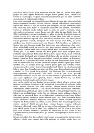 ezberdinen arteko hibrido piloa sortarazten dutenik; izan ere, landare baten polen
propioa eta beste espezie batekoarena estigma berean jartzen badira, lehenbizikoa
halatan da indartsuagoa, non polen arrotzaren eragina hutsik gabe eta erabat suntzitzen
duen, Gartner-ek erakutsi duen moduan.
Lore baten estamineak bat-batean pistilorantz abiatzen direnean, edo astiro-astiro bata
bestearen ondoren hartarantz higitzen direnean, badirudi mekanismoak autoernaltzea
segurtatzeko besterik ez dela, eta dudarik gabe baliagarria da xede honetarako; baina
maiz intsektuen ekina behar da estamineak aurrerantz abia daitezen, Kölreuterrek
berberisari gertatzen zaiola erakutsi duen moduan; eta genero beronetan, antza,
autoernaltzeko mekanismo berezia duena, ongi asko jakina da ezen, baldin forma edo
aldaki hurbilak bata besteen ondoan landatzen badira, ia ezinezko dela hazitik landareño
garbirik sortzea, berez oso sarri gurutzatzen direlako. Beste kasu asko eta askotan,
autoernaltzea faboratua egotetik urrun, mekanismo bereziak daude lore beretik polena
hartzen galarazten dutenak, Sprengelen eta beste batzuen lanen bidez, eta neure
azterlanez ere, demostra nezakeenez: esate baterako, Lobelia fulgens-ak, mekanismo
benetan eder eta elaboratua dauka, lore bakoitzaren antera elkartuetan zehar polen-
aletxo amaigabeki ugariak barreiatzeko, lore horren estigma aletxook hartzeko prest
egon aurretik; eta lore honek, ene lorategian behinik behin, intsektuen bisitarik izaten ez
duenez gero, ez du hazirik ematen, lore baten polena beste baten estigman jarriz,
landareño ugari erdiesten dudan arren. Beste Lobelia espezie batek, erleek bisitatuak,
berez ematen ditu haziak ene lorategian. Beste kasu asko eta askotan, estigmak lore
beraren polena har dezan galarazteko mekanismo berezirik ez badago ere, horregatio,
Sprengelek, eta oraintsuago Hildebrand eta beste batzuek, frogatu duten legez, eta nik
neuk ere berrets dezakedan moduan, edo anterak estigma ernaltzeko gertu egon aurretik
lehertzen dira, edo estigma prest dago lorearen polena gertu egon aurretik; halatan,
dikogamoak deritzen landare hauek, izatez sexu bereiziak dituzte, eta eskuarki gurutzatu
beharra izaten dute. Gauza bera gertatzen zaie lehen aipatu ditugun landare dimorfo edo
trimorfoei ere. Zein bitxiak diren egitateok! Zein bitxia den, lore beraren polena eta
estigma-gainazala, elkarrengandik hain hurbil kokaturik egon arren, prezeski
autoernaltzeko baleude bezala, hain kasu askotan elkarrentzat gauzeztanak izatea! Eta
zein xaloki esplikatzen diren egitateok, banako ezberdin batekin noiz edo behin
gurutzatzea abantailatsu edo ezinbestekotzat joz gero!
Aza, errefau, tipula eta beste landare batzuen zenbait aldakiri elkarren ondoan hazia
botatzen uzten bazaie, horrela sorturiko landareñorik gehien-gehienak, egiaztatu dudan
bezala, mestizu ateratzen dira: esate baterako, elkarren ondoan haziriko aldaki
ezberdinetako zenbait landaretik 233 aza landare lortu nituen, eta beraietatik 78 bakarrik
izan ziren arraza garbikoak, eta azken hauetako batzuk ez ziren erabat garbiak izan. Eta,
hala ere, aza lore bakoitzaren pistiloa bere sei estaminez ezezik, landarearen beste lore
askorenez ere inguraturik dago, eta lore bakoitzaren polena erraz-erraz iristen da bere
estigmaren gainera intsektuen bitartekotasunik gabe; hau, intsektuengandik kontu
handiz babesturiko landereek dagozkien fruitu guztiak ematen dituztela egiaztatuz
frogatua dut. Nola gertatzen da, orduan, hazitik sorturiko hain landare kopuru handia
mestizu ateratzea? Aldaki ezberdin baten polenak lorearen polenean ondorenik
indartsuena edukitzeak eragina bide da; eta espezie bereko banako diferenteen arteko
gurutzaketak onura dakarrela dioen lege orokorraren zati da. Espezie ezberdinak
gurutzatzen direnean alderantziz gertatzen da, landarearen beraren polena ia beti
nagusitzen baitzaie polen arrotzei; baina gai honetara hurrengo kapitulu batean etorriko
naiz berriro.
Kontatu ezin ahala lore duen zuhaitz baten kasuan, eragozpentzat jar daiteke polena
zuhaitzez zuhaitz nekez eraman daitekeela, gehienez ere zuhaitz bereko lorez lore
 
