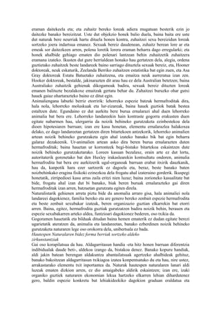 eraman daitekeela eta; eta zuhaitz bereko loreak adiera mugatuan besterik ezin jo
daitezke banako bereizitzat. Uste dut objekzio honek balio duela, baina baita ere uste
dut naturak bere neurriak hartu dituela honen kontra, zuhaitzei sexu bereizidun loreak
sortzeko joera indartsua emanez. Sexuak bereiz daudenean, zuhaitz berean lore ar eta
emeak sor daitezkeen arren, polena loretik lorera eraman beharra dago erregularki; eta
honek ahalbide gehiago ematen dio polenari lantzean behin zuhaitzetik zuhaitzera
eramana izateko. Ikusten dut gure herrialdean honako hau gertatzen dela, alegia, ordena
guztietako zuhaitzek beste landareek baino sarriago dituztela sexuak bereiz, eta, Hooner
doktoreak, neuk eskaturik, Zeelanda Berriko zuhaitzen estatistika bat egin zuen, eta Asa
Gray doktoreak Estatu Batuetako zuhaitzena, eta emaitza neuk aurreratua izan zen.
Hooker doktoreak, bestalde, jakinarazten dit arau hau ez dela Australian betetzen; baina
Australiako zuhaitzik gehienak dikogamoak badira, sexuak bereiz dituzten loreak
emanen balituzte bezalakoxe emaitzak gertatu behar du. Zuhaitzei buruzko ohar gutxi
hauek gaiaz ohartarazteko baino ez ditut egin.
Animaliengana laburki berriz etorririk: lehorreko espezie batzuk hermafroditak dira,
hala nola, lehorreko moluskuak eta lur-zizareak, baina hauek guztiok batak bestea
estaltzen dute. Egundaino ez dut aurkitu bere burua ernalarazi ahal duen lehorreko
animalia bat bera ere. Lehorreko landareekin hain kontraste gogorra erakusten duen
egitate nabarmen hau, ulergarria da noizik behineko gurutzaketa ezinbestekoa dela
dioen hipotesiaren barruan; izan ere kasu honetan, elementu ernalarazlea halakoxea
delako, ez dago landareetan gertatzen diren bitartekoen antzekorik, lehorreko animalien
artean noizik behineko gurutzaketa egin ahal izateko banako bik bat egin beharra
galaraz dezakeenik. Ur-animalien artean asko dira beren burua ernalarazten duten
hermafroditak; baina hauetan ur korronteek begi-bistako bitartekoa eskaintzen dute
noizik behineko gurutzaketarako. Loreen kasuan bezalaxe, orain arte ez dut lortu,
autoritaterik gorenetako bat den Huxley irakaslearekin kontsultatu ondoren, animalia
hermafrodita bat bera ere aurkitzerik ugal-organoak barruan erabat itxirik dauzkanik,
hau da, kanpotik hara ezer sartzerik ez dagoela eta, beraz, beste banako baten
noizbehinkako eragina fisikoki ezinezkoa dela frogatu ahal izateraino gorderik. Ikuspegi
honetatik, zirripedioei kasu arras zaila eritzi nien luzaz; baina zorioneko kasualitate bat
bide, frogatu ahal izan dut bi banako, biak beren buruak ernalarazteko gai diren
hermafroditak izan arren, batzuetan gurutzatu egiten direla.
Naturalistarik gehienen arreta piztu bide du anomalia arraro gisa, hala animaliei nola
landareei dagokienez, familia bereko eta are genero bereko zenbait espezie hermafrodita
eta beste zenbait sexubakar izateak, beren organizazio guztian elkarrekin bat etorri
arren. Baina, egitez, hermafrodita guztiak gurutzatzen badira noizik behin, berauen eta
espezie sexubakarren arteko aldea, funtzioari dagokionez bederen, oso txikia da.
Gogoramen hauetatik eta bilduak ditudan baina hemen ematerik ez dudan egitate berezi
ugarietatik ateratzen da, animalia eta landareetan, banako ezberdinen noizik behineko
gurutzaketa naturaren lege oso orokorra dela, unibertsala ez bada.
Hautespen Naturalaren bidez forma berriak sortzeko aldeko
zirkunstantziak
Gai oso korapilatsua da hau. Aldagarritasun handia -eta hitz honen barruan diferentzia
indibidualak daude beti-, aldekoa izango da, bistakoa denez. Banako kopuru handiak,
aldi jakin batean berengan aldakuntza abantailatsuak agertzeko ahalbideak gehituz,
banako bakoitzean aldagarritasun txikiagoa izatea konpentsatuko du eta hau, nire ustez,
arrakastarako elementu txit inportantea da. Naturak hautespen naturalaren lanari aldi
luzeak ematen dizkion arren, ez dio amaigabeko aldirik eskaintzen; izan ere, izaki
organiko guztiek naturaren ekonomian lekua hartzeko elkarren lehian dihardutenez
gero, baldin espezie konkretu bat lehiakideekiko dagokion graduan eraldatua eta
 