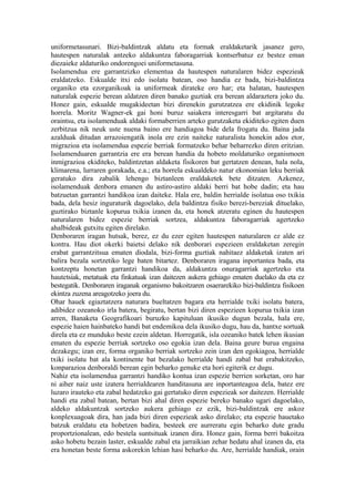 uniformetasunari. Bizi-baldintzak aldatu eta formak eraldaketarik jasanez gero,
hautespen naturalak antzeko aldakuntza faboragarriak kontserbatuz ez bestez eman
diezaieke aldaturiko ondorengoei uniformetasuna.
Isolamendua ere garrantzizko elementua da hautespen naturalaren bidez espezieak
eraldatzeko. Eskualde itxi edo isolatu batean, oso handia ez bada, bizi-baldintza
organiko eta ezorganikoak ia uniformeak dirateke oro har; eta halatan, hautespen
naturalak espezie berean aldatzen diren banako guztiak era berean aldaraztera joko du.
Honez gain, eskualde mugakideetan bizi direnekin gurutzatzea ere ekidinik legoke
horrela. Moritz Wagner-ek gai honi buruz saiakera interesgarri bat argitaratu du
oraintsu, eta isolamenduak aldaki formaberrien arteko gurutzaketa ekiditeko egiten duen
zerbitzua nik neuk uste nuena baino ere handiagoa bide dela frogatu du. Baina jada
azalduak ditudan arrazoiengatik inola ere ezin naiteke naturalista honekin ados etor,
migrazioa eta isolamendua espezie berriak formatzeko behar beharrezko diren eritzian.
Isolamenduaren garrantzia ere era berean handia da hobeto moldaturiko organismoen
inmigrazioa ekiditeko, baldintzetan aldaketa fisikoren bat gertatzen denean, hala nola,
klimarena, lurraren gorakada, e.a.; eta horrela eskualdeko natur ekonomian leku berriak
geratuko dira zabalik lehengo biztanleen eraldaketek bete ditzaten. Azkenez,
isolamenduak denbora emanen du astiro-astiro aldaki berri bat hobe dadin; eta hau
batzuetan garrantzi handikoa izan daiteke. Hala ere, baldin herrialde isolatua oso txikia
bada, dela hesiz inguraturik dagoelako, dela baldintza fisiko berezi-bereziak dituelako,
guztirako biztanle kopurua txikia izanen da, eta honek atzeratu eginen du hautespen
naturalaren bidez espezie berriak sortzea, aldakuntza faboragarriak agertzeko
ahalbideak gutxitu egiten direlako.
Denboraren iragan hutsak, berez, ez du ezer egiten hautespen naturalaren ez alde ez
kontra. Hau diot okerki baietsi delako nik denborari espezieen eraldaketan zeregin
erabat garrantzitsua ematen diodala, bizi-forma guztiak nahitaez aldaketak izaten ari
balira bezala sortzetiko lege baten bitartez. Denboraren iragana inportantea bada, eta
kontzeptu honetan garrantzi handikoa da, aldakuntza onuragarriak agertzeko eta
hautetsiak, metatuak eta finkatuak izan daitezen aukera gehiago ematen duelako da eta ez
bestegatik. Denboraren iraganak organismo bakoitzaren osaerarekiko bizi-baldintza fisikoen
ekintza zuzena areagotzeko joera du.
Ohar hauek egiaztatzera naturara bueltatzen bagara eta herrialde txiki isolatu batera,
adibidez ozeanoko irla batera, begiratu, bertan bizi diren espezieen kopurua txikia izan
arren, Banaketa Geografikoari buruzko kapituluan ikusiko dugun bezala, hala ere,
espezie haien hainbateko handi bat endemikoa dela ikusiko dugu, hau da, hantxe sortuak
direla eta ez munduko beste ezein aldetan. Horregatik, isla ozeaniko batek lehen ikusian
ematen du espezie berriak sortzeko oso egokia izan dela. Baina geure burua engaina
dezakegu; izan ere, forma organiko berriak sortzeko zein izan den egokiagoa, herrialde
txiki isolatu bat ala kontinente bat bezalako herrialde handi zabal bat erabakitzeko,
konparazioa denboraldi berean egin beharko genuke eta hori egiterik ez dugu.
Nahiz eta isolamendua garrantzi handiko kontua izan espezie berrien sorketan, oro har
ni aiher naiz uste izatera herrialdearen handitasuna are inportanteagoa dela, batez ere
luzaro irauteko eta zabal hedatzeko gai gertatuko diren espezieak sor daitezen. Herrialde
handi eta zabal batean, bertan bizi ahal diren espezie bereko banako ugari dagoelako,
aldeko aldakuntzak sortzeko aukera gehiago ez ezik, bizi-baldintzak ere askoz
konplexuagoak dira, han jada bizi diren espezieak asko direlako; eta espezie hauetako
batzuk eraldatu eta hobetzen badira, besteek ere aurreratu egin beharko dute gradu
proportzionalean, edo bestela suntsituak izanen dira. Honez gain, forma berri bakoitza
asko hobetu bezain laster, eskualde zabal eta jarraikian zehar hedatu ahal izanen da, eta
era honetan beste forma askorekin lehian hasi beharko du. Are, herrialde handiak, orain
 