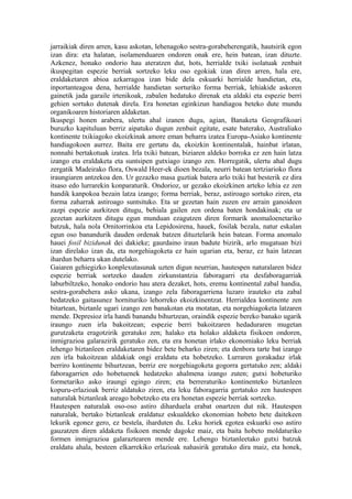 jarraikiak diren arren, kasu askotan, lehenagoko sestra-gorabeherengatik, hautsirik egon
izan dira: eta halatan, isolamenduaren ondoren onak ere, hein batean, izan dituzte.
Azkenez, honako ondorio hau ateratzen dut, hots, herrialde txiki isolatuak zenbait
ikuspegitan espezie berriak sortzeko leku oso egokiak izan diren arren, hala ere,
eraldaketaren abioa azkarragoa izan bide dela eskuarki herrialde handietan, eta,
inportanteagoa dena, herrialde handietan sorturiko forma berriak, lehiakide askoren
gainetik jada garaile irtenikoak, zabalen hedatuko direnak eta aldaki eta espezie berri
gehien sortuko dutenak direla. Era honetan eginkizun handiagoa beteko dute mundu
organikoaren historiaren aldaketan.
Ikuspegi honen arabera, ulertu ahal izanen dugu, agian, Banaketa Geografikoari
buruzko kapituluan berriz aipatuko dugun zenbait egitate, esate baterako, Australiako
kontinente txikiagoko ekoizkinak amore eman beharra izatea Europa-Asiako kontinente
handiagokoen aurrez. Baita ere gertatu da, ekoizkin kontinentalak, hainbat irlatan,
nonnahi bertakotuak izatea. Irla txiki batean, biziaren aldeko borroka ez zen hain latza
izango eta eraldaketa eta suntsipen gutxiago izango zen. Horregatik, ulertu ahal dugu
zergatik Madeirako flora, Oswald Heer-ek dioen bezala, neurri batean tertziarioko flora
iraungiaren antzekoa den. Ur gezazko masa guztiak batera arlo txiki bat besterik ez dira
itsaso edo lurrarekin konparaturik. Ondorioz, ur gezako ekoizkinen arteko lehia ez zen
handik kanpokoa bezain latza izango; forma berriak, beraz, astiroago sortuko ziren, eta
forma zaharrak astiroago suntsituko. Eta ur gezetan hain zuzen ere arrain ganoideen
zazpi espezie aurkitzen ditugu, behiala gailen zen ordena baten hondakinak; eta ur
gezetan aurkitzen ditugu egun munduan ezagutzen diren formarik anomaloenetariko
batzuk, hala nola Ornitorrinkoa eta Lepidosirena, hauek, fosilak bezala, natur eskalan
egun oso banandurik dauden ordenak batzen dituztelarik hein batean. Forma anomalo
hauei fosil bizidunak dei dakieke; gaurdaino iraun badute bizirik, arlo mugatuan bizi
izan direlako izan da, eta norgehiagoketa ez hain ugarian eta, beraz, ez hain latzean
ihardun beharra ukan dutelako.
Gaiaren gehiegizko konplexutasunak uzten digun neurrian, hautespen naturalaren bidez
espezie berriak sortzeko dauden zirkunstantzia faboragarri eta desfaboragarriak
laburbiltzeko, honako ondorio hau atera dezaket, hots, eremu kontinental zabal handia,
sestra-gorabehera asko ukana, izango zela faboragarriena luzaro irauteko eta zabal
hedatzeko gaitasunez hornituriko lehorreko ekoizkinentzat. Herrialdea kontinente zen
bitartean, biztanle ugari izango zen banakotan eta motatan, eta norgehiagoketa latzaren
mende. Depresioz irla handi banandu bihurtzean, oraindik espezie bereko banako ugarik
iraungo zuen irla bakoitzean; espezie berri bakoitzaren hedaduraren mugetan
gurutzaketa eragotzirik geratuko zen; halako eta holako aldaketa fisikoen ondoren,
inmigrazioa galarazirik geratuko zen, eta era honetan irlako ekonomiako leku berriak
lehengo biztanleen eraldaketaren bidez bete beharko ziren; eta denbora tarte bat izango
zen irla bakoitzean aldakiak ongi eraldatu eta hobetzeko. Lurraren gorakadaz irlak
berriro kontinente bihurtzean, berriz ere norgehiagoketa gogorra gertatuko zen; aldaki
faboragarrien edo hobetuenek hedatzeko ahalmena izango zuten; gutxi hobeturiko
formetariko asko iraungi egingo ziren; eta berreraturiko kontinenteko biztanleen
kopuru-erlazioak berriz aldatuko ziren, eta leku faboragarria gertatuko zen hautespen
naturalak biztanleak areago hobetzeko eta era honetan espezie berriak sortzeko.
Hautespen naturalak oso-oso astiro diharduela erabat onartzen dut nik. Hautespen
naturalak, bertako biztanleak eraldatuz eskualdeko ekonomian hobeto bete daitekeen
lekurik egonez gero, ez bestela, iharduten du. Leku horiek egotea eskuarki oso astiro
gauzatzen diren aldaketa fisikoen mende dagoke maiz, eta baita hobeto moldaturiko
formen inmigrazioa galaraztearen mende ere. Lehengo biztanleetako gutxi batzuk
eraldatu ahala, besteen elkarrekiko erlazioak nahasirik geratuko dira maiz, eta honek,
 