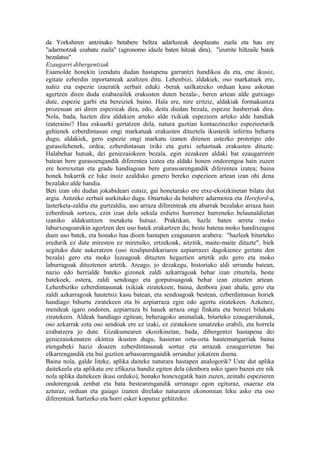 da Yorkshiren antzinako betabere beltza adarluzeak desplazatu zuela eta hau ere
"adarmotzak ezabatu zuela" (agronomo idazle baten hitzak dira), "izurrite hiltzaile batek
bezalatsu".
Ezaugarri dibergentziak
Esamolde honekin izendatu dudan hastapena garrantzi handikoa da eta, ene ikusiz,
egitate ezberdin inportanteak azaltzen ditu. Lehenbizi, aldakiek, oso markatuek ere,
nahiz eta espezie izaeratik zerbait eduki -berak sailkatzeko orduan kasu askotan
agertzen diren duda ezabazailek erakusten duten bezala-, beren artean alde gutxiago
dute, espezie garbi eta bereiziek baino. Hala ere, nire eritziz, aldakiak formakuntza
prozesuan ari diren espezieak dira, edo, deitu diedan bezala, espezie hasberriak dira.
Nola, bada, hazten dira aldakien arteko alde txikiak espezieen arteko alde handiak
izateraino? Hau eskuarki gertatzen dela, natura guztian kontaezinezko espezieetarik
gehienek ezberdintasun ongi markatuak erakusten dituztela ikustetik inferitu beharra
dugu; aldakiek, gero espezie ongi markatu izanen direnen ustezko prototipo edo
gurasolehenek, ordea, ezberdintasun txiki eta gutxi zehaztuak erakusten dituzte.
Halabehar hutsak, dei geniezaiokeen bezala, egin zezakeen aldaki bat ezaugarriren
batean bere gurasoengandik diferentea izatea eta aldaki honen ondorengoa hain zuzen
ere horrexetan eta gradu handiagoan bere gurasoarengandik diferentea izatea; baina
honek bakarrik ez luke inoiz azalduko genero bereko espezieen artean izan ohi dena
bezalako alde handia.
Beti izan ohi dudan jokabideari eutsiz, gai honetarako ere etxe-ekoizkinetan bilatu dut
argia. Antzeko zerbait aurkituko dugu. Onartuko da betabere adarmotza eta Hereford-a,
lasterketa-zaldia eta gurtzaldia, uso arraza diferenteak eta abarrak bezalako arraza hain
ezberdinak sortzea, ezin izan dela sekula erdietsi hurrenez hurreneko belaunaldietan
izaniko aldakuntzen metaketa hutsaz. Praktikan, hazle baten arreta moko
laburxeagoarekin agertzen den uso batek erakartzen du; beste batena moko handixeagoa
duen uso batek, eta honako hau dioen hastapen ezagunaren arabera: "hazleek bitarteko
eredurik ez dute miresten ez miretsiko, ertzekoak, aitzitik, maite-maite dituzte", biek
segituko dute aukeratzen (uso itzulipurdikariaren azpiarrazei dagokienez gertatu den
bezala) gero eta moko luzeagoak dituzten hegaztien artetik edo gero eta moko
laburragoak dituztenen artetik. Areago, jo dezakegu, historiako aldi urrundu batean,
nazio edo herrialde bateko gizonek zaldi azkarragoak behar izan zituztela, beste
batekoek, ostera, zaldi sendoago eta gorputsuagoak behar izan zituzten artean.
Lehenbiziko ezberdintasunak txikiak ziratekeen; baina, denbora joan ahala, gero eta
zaldi azkarragoak hautetsiz kasu batean, eta sendoagoak bestean, ezberdintasun horiek
handiago bihurtu ziratekeen eta bi azpiarraza egin edo agertu ziratekeen. Azkenez,
mendeak igaro ondoren, azpiarraza bi hauek arraza ongi finkatu eta bereizi bilakatu
ziratekeen. Aldeak handiago egitean, beheragoko animaliak, bitarteko ezaugarridunak,
oso azkarrak ezta oso sendoak ere ez izaki, ez ziratekeen umatzeko erabili, eta horrela
ezabatzera jo dute. Gizakumearen ekoizkinetan, bada, dibergentzi hastapena dei
geniezaiokenaren ekintza ikusten dugu, hasieran ozta-ozta hautemangarriak baina
etengabeki haziz doazen ezberdintasunak sortuz eta arrazak ezaugarrietan bai
elkarrengandik eta bai guztien arbasoarengandik urrunduz jokatzen duena.
Baina nola, galde liteke, aplika daiteke naturara hastapen analogorik? Uste dut aplika
daitekeela eta aplikatu ere efikazia handiz egiten dela (denbora asko igaro bazen ere nik
nola aplika daitekeen ikusi orduko), honako honexegatik hain zuzen, zeinahi espezieren
ondorengoak zenbat eta bata bestearengandik urrunago egon egituraz, osaeraz eta
azturaz, orduan eta gaiago izanen direlako naturaren ekonomian leku asko eta oso
diferenteak hartzeko eta horri esker kopuruz gehitzeko.
 