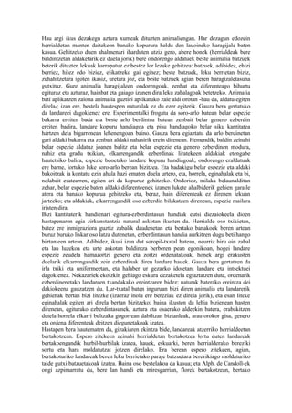 Hau argi ikus dezakegu aztura xumeak dituzten animaliengan. Har dezagun edozein
herrialdetan manten daitekeen banako kopurura heldu den lauoineko haragijale baten
kasua. Gehitzeko duen ahalmenari iharduten utziz gero, abere honek (herrialdeak bere
baldintzetan aldaketarik ez duela jorik) bere ondorengo aldatuek beste animalia batzuek
beterik dituzten lekuak harrapatuz ez bestez lor lezake gehitzea: batzuek, adibidez, ehizi
berriez, hilez edo biziez, elikatzeko gai eginez; beste batzuek, leku berrietan biziz,
zuhahitzetara igoten ikasiz, uretara joz, eta beste batzuek agian beren haragizaletasuna
gutxituz. Gure animalia haragijaleen ondorengoak, zenbat eta diferenteago bihurtu
egituraz eta azturaz, hainbat eta gaiago izanen dira leku zabalagoak betetzeko. Animalia
bati aplikatzen zaiona animalia guztiei aplikatuko zaie aldi orotan -hau da, aldatu egiten
direla-; izan ere, bestela hautespen naturalak ez du ezer egiterik. Gauza bera gertatuko
da landareei dagokienez ere. Esperimentalki frogatu da soro-arlo batean belar espezie
bakarra ereiten bada eta beste arlo berdintsu batean zenbait belar genero ezberdin
ereiten badira, landare kopuru handiagoa eta pisu handiagoko belar siku kantitatea
hartzen dela bigarrenean lehenengoan baino. Gauza bera egiaztatu da arlo berdinetan
gari aldaki bakarra eta zenbait aldaki nahasirik erein direnean. Hemendik, baldin zeinahi
belar espezie aldatuz joanen balitz eta belar espezie eta genero ezberdinen modura,
nahiz eta gradu txikian, elkarrengandik ezberdinak liratekeen aldakiak etengabe
hautetsiko balira, espezie honetako landare kopuru handiagoak, ondorengo eraldatuak
ere barne, lortuko luke soro-arlo berean bizitzea. Eta badakigu belar espezie eta aldaki
bakoitzak ia kontatu ezin ahala hazi ematen duela urtero, eta, horrela, eginahalak eta bi,
nolabait esatearren, egiten ari da kopuruz gehitzeko. Ondorioz, milaka belaunalditan
zehar, belar espezie baten aldaki diferenteenek izanen lukete ahalbiderik gehien garaile
atera eta banako kopurua gehitzeko eta, beraz, hain diferenteak ez direnen lekuan
jartzeko; eta aldakiak, elkarrengandik oso ezberdin bilakatzen direnean, espezie mailara
iristen dira.
Bizi kantitaterik handienari egitura-ezberdintasun handiak eutsi diezaiokeela dioen
hastapenaren egia zirkunstantzia natural askotan ikusten da. Herrialde oso txikietan,
batez ere inmigraziora guztiz zabalik daudenetan eta bertako banakoek beren artean
buruz buruko liskar oso latza dutenetan, ezberdintasun handia aurkitzen dugu beti hango
biztanleen artean. Adibidez, ikusi izan dut soropil-txatal batean, neurriz hiru oin zabal
eta lau luzekoa eta urte askotan baldintza berberen pean egonikoan, hogei landare
espezie zeudela hamazortzi genero eta zortzi ordenatakoak, honek argi erakusten
duelarik elkarrengandik zein ezberdinak diren landare hauek. Gauza bera gertatzen da
irla txiki eta uniformeetan, eta halaber ur gezazko idoietan, landare eta intsektuei
dagokienez. Nekazariek ekoizkin gehiago eskura dezaketela egiaztatzen dute, ordenarik
ezberdinenetako landareen txandakako ereintzaren bidez; naturak baterako ereintza dei
dakiokeena gauzatzen du. Lur-txatal baten inguruan bizi diren animalia eta landarerik
gehienak bertan bizi litezke (izaeraz inola ere bereziak ez direla jorik), eta esan liteke
eginahalak egiten ari direla bertan bizitzeko; baina ikusten da lehia bizienean hasten
direnean, egiturako ezberdintasunek, aztura eta osaerako aldeekin batera, erabakitzen
dutela horrela elkarri bultzaka gogorrean dabiltzan biztanleak, arau orokor gisa, genero
eta ordena diferenteak deitzen diegunetakoak izatea.
Hastapen bera hautematen da, gizakiaren ekintza bide, landareak atzerriko herrialdeetan
bertakotzean. Espero zitekeen zeinahi herrialdetan bertakotzea lortu duten landareak
bertakoengandik hurbil-hurbilak izatea, hauek, eskuarki, beren herrialderako bereziki
sortu eta hara moldatutzat jotzen direlako. Era berean espero zitekeen, agian,
bertakoturiko landareak beren leku berrietako paraje batzuetara berezikiago moldaturiko
talde gutxi batzuetakoak izatea. Baina oso bestelakoa da kasua; eta Alph. de Candoll-ek
ongi azpimarratu du, bere lan handi eta miresgarrian, florek bertakotzean, bertako
 