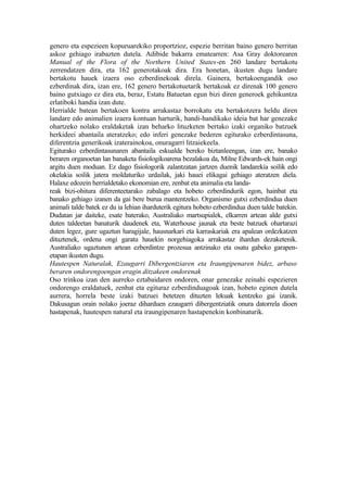 genero eta espezieen kopuruarekiko proportzioz, espezie berritan baino genero berritan
askoz gehiago irabazten dutela. Adibide bakarra ematearren: Asa Gray doktorearen
Manual of the Flora of the Northern United States-en 260 landare bertakotu
zerrendatzen dira, eta 162 generotakoak dira. Era honetan, ikusten dugu landare
bertakotu hauek izaera oso ezberdinekoak direla. Gainera, bertakoengandik oso
ezberdinak dira, izan ere, 162 genero bertakotuetarik bertakoak ez direnak 100 genero
baino gutxiago ez dira eta, beraz, Estatu Batuetan egun bizi diren generoek gehikuntza
erlatiboki handia izan dute.
Herrialde batean bertakoen kontra arrakastaz borrokatu eta bertakotzera heldu diren
landare edo animalien izaera kontuan harturik, handi-handikako ideia bat har genezake
ohartzeko nolako eraldaketak izan beharko lituzketen bertako izaki organiko batzuek
herkideei abantaila ateratzeko; edo inferi genezake bederen egiturako ezberdintasuna,
diferentzia generikoak izaterainokoa, onuragarri litzaiekeela.
Egiturako ezberdintasunaren abantaila eskualde bereko biztanleengan, izan ere, banako
beraren organoetan lan banaketa fisiologikoarena bezalakoa da, Milne Edwards-ek hain ongi
argitu duen moduan. Ez dago fisiologorik zalantzatan jartzen duenik landarekia soilik edo
okelakia soilik jatera moldaturiko urdailak, jaki hauei elikagai gehiago ateratzen diela.
Halaxe edozein herrialdetako ekonomian ere, zenbat eta animalia eta landa-
reak bizi-ohitura diferenteetarako zabalago eta hobeto ezberdindurik egon, hainbat eta
banako gehiago izanen da gai bere burua mantentzeko. Organismo gutxi ezberdindua duen
animali talde batek ez du ia lehian iharduterik egitura hobeto ezberdindua duen talde batekin.
Dudatan jar daiteke, esate baterako, Australiako martsupialek, elkarren artean alde gutxi
duten taldeetan banaturik daudenek eta, Waterhouse jaunak eta beste batzuek ohartarazi
duten legez, gure ugaztun haragijale, hausnarkari eta karraskariak era apalean ordezkatzen
dituztenek, ordena ongi garatu hauekin norgehiagoka arrakastaz ihardun dezaketenik.
Australiako ugaztunen artean ezberdintze prozesua antzinako eta osatu gabeko garapen-
etapan ikusten dugu.
Hautespen Naturalak, Ezaugarri Dibergentziaren eta Iraungipenaren bidez, arbaso
beraren ondorengoengan eragin ditzakeen ondorenak
Oso trinkoa izan den aurreko eztabaidaren ondoren, onar genezake zeinahi espezieren
ondorengo eraldatuek, zenbat eta egituraz ezberdinduagoak izan, hobeto eginen dutela
aurrera, horrela beste izaki batzuei betetzen dituzten lekuak kentzeko gai izanik.
Dakusagun orain nolako joeraz diharduen ezaugarri dibergentziatik onura datorrela dioen
hastapenak, hautespen natural eta iraungipenaren hastapenekin konbinaturik.
 