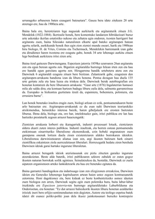 urrunagoko arbasoren baten ezaugarri batzuetara”. Gauza bera idatz zitekeen 28 urte
atzerago ere, hau da 1900era arte.

Baina hala ere, herentziaren lege nagusiak aurkiturik eta argitaraturik zituen J.G.
Mendelek (1822-1884). Ikertzaile honek, bere komentuko landareen hibridazioari buruz
urte askotako ikerlan estatistiko nekoso eta zehatza egin ondoren, txosten harrigarri bat
argitaratu zuen, baina Silesiako naturalisten elkarte apal bateko argitarapen batean
agertu zelarik, aurkikunde honek ihes egin zion zientzi mundu osoari, harik eta 1900ean
hiru biologo, H. de Vries, Correns eta Tschermack, Mendelekin harremanik izan gabe
eta dirudienez haren txostena ere ezagutu gabe, honek 34 urte lehenago aurkitu zituen
lege berdinak aurkitzera iritsi ziren arte.

Baina itzul gaitezen Darwinengana. Espezieen jatorria 1859ko azaroaren 26an argitaratu
zen eta egun berean agortu zen. Bigarren argitaraldia hurrengo hilean irten zen eta hau
ere handik egun gutxitara agortu zen. Hirugarrena handik urtebetera atera zen eta
Darwinek 6 argitaraldi ezagutu zituen bere bizitzan. Zalantzarik gabe, ezagutzen den
argitarapen-arrakasta handiena izan da liburu honena. Pentsa dezagun hau duela 135
urte gertatu zela eta lana luzea eta trinkoa dela. Darwinek berak autobiografian era
honetan kontatzen du bere liburuaren arrakasta: “Gaur arte (1876) Ingalaterran hamasei
mila ale saldu dira; eta kontuan hartzen badugu liburu zaila dela, salmenta garrantzitsua
da. Europako ia hizkuntza guztietara itzuli da, espainiera, bohemiera, poloniera, eta
errusiera barne”.

Lan honek benetako iraultza eragin zuen, biologi arloan ez ezik, pentsamenduaren beste
arlo batzuetan ere. Argitarapen-arrakastak ez du esan nahi Darwinen teoriarekiko
atxikimendua, berarekiko interesa baizik, haren gibeljaleek ere erosten baitzuten
liburua. Dena dela, biologo eta, oro har, intelektualez gain, iritzi publikoa ere lan hau
hartzeko prestaturik zegoen arrazoi hauexengatik:

Zientzien arrakasta lorberri eta ikaragarriek, industri prozesuari lotuek, zientziaren
aldera ekarri zuten interes publikoa. Industri iraultzak, eta horren ostean pentsamendu
etekintsuan oinarrituriko liberalismo ekonomikoak, ezin hobeki engranatzen zuen
garaipena onenak lortzen duela zioen existentziaren aldeko borrokaren ideiekin.
Liberalismoa darwinismoaren aliatua izan zen, argi ikusten baitzuen hark oinarri
zientifikoa eskaintzen ziola aurrezaletasun liberalari. Horrexegatik hedatu ziren berehala
Darwinen ideiak garai hartako ingurune liberaletan.

Baina arrazoi beragatik ideiok areriotasunak ere piztu zituzten garaiko ingurune
atzerakoietan. Beste alde batetik, iritzi publikoaren sektore zabalek ez zuten gogoz
ikusten naturan borrokak soilik agintzea. Seinalatzekoa da, bestalde, Darwinek ez zuela
aipatzen organismoen arteko lankidetzarik eta hau ere benetako egitatea da.

Baina garrantzi handiagokoa eta indartsuago izan zen elizgizonen erreakzioa, Darwinen
ideien eta Genesiko lehenengo kapituluaren artean haien ustez zegoen kontraesanetik
zetorrena. Honi dagokionez eta, bere kideak ez beste konbentzitzeko asmoz idazten
zuen biologoa zen arren, Darwinek segitu egin zuen polemika hura, baita labur-labur
iruzkindu ere Espezieen jatorria-ren hurrengo argitaraldietako Laburbilduma eta
Ondorioetan, era honetan: “Ez dut arrazoi baliozkorik ikusten liburu honetan azalduriko
iritziek inori bere erlijio-sentimenduetan min degioten..Autore eta teologo ospetsu batek
idatzi dit esanez poliki-poliki joan dela ikusiz jainkotasunari buruzko kontzepzio
 
