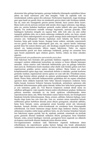 ekonomian leku gehiago harrapatuz, gutxiago hedaturiko lehenagoko azpitaldeen lekuaz
jabetu eta haiek suntsitzera joko dute etengabe. Talde eta azpitalde txiki eta
etenduradunak ezabatu eginen dira azkenean. Etorkizunera begiraturik, iragar dezakegu
gaur egun handi eta garaile diren eta etendurarik gutxien duten izaki bizidunen taldeak,
hau da, orain arte iraungipenik gutxien pairatu dutenak, haziz joanen direla luzaro.
Baina inork ezin du aurresan zeintzuk talde aterako diren nagusi azkenean; ongi dakigu,
jakin ere, antzina hedadura handienez garaturik zeuden talderik asko gaur iraungirik
dagoela. Eta etorkizunera oraindik urrunago begiraturik, aurresan genezake, talde
handiagoen hazkuntza etengabe eta segurua bide, talde txiki asko eta asko erabat
iraungirik geldituko dela, eta ez duela ondorengo eraldaturik utziko, eta, beraz, zeinahi
alditan bizi diren ondorengoetarik oso-oso gutxik emango duela ondorengorik etorkizun
urrunera arte. Sailkapenari buruzko kapituluan etorri beharko dut berriro kontu
honetara, baina gehi nezake hemen, ikuspegi honen arabera, antzinako espezieetarik
oso-oso gutxik eman duela ondorengorik gaur arte, eta, espezie bereko ondorengo
guztiek klase bat osatzen dutenez gero, uler dezakegu zergatik hain klase gutxi dagoen
animali eta landare-erreinuko dibisio nagusi bakoitzean. Nahiz eta espezie
zaharrenetariko gutxik utzi duen ondorengo eraldaturik, geologi aro urrunetan lurra
egun bezain populaturik egon zitekeen genero, familia, ordena eta klase askotako
espeziez.
Organizazioak zein gradutaraino aurreratzeko joera duen
Izaki bakoitzari bere bizitzako aldi guztietako baldintza organiko eta ezorganikoetan
onuragarri zaizkion aldakuntzak kontserbatu eta metatuz ez bestez dihardu hautespen
naturalak. Azken emaitza izaki bakoitzak baldintzekiko gero eta gehiago hobetzeko
duen joera da. Hobekuntza honek munduan zehar ahalik izaki bizidun gehien nork bere
organizazioan graduka aurrera egitera darama nahitaez. Baina hemen oso arazo
korapilatsuarekin egiten dugu topo, naturalistek definitu ez dutelako, guztiak konforme
geratzeko moduan, organizazioan aurrera egiteaz zer esan nahi den. Ornodunen artean,
garbi dago honetan adimen graduak eta egituraz gizakiarengana hurbiltzeak jokatzen
dutela. Pentsa liteke enbrioitik helduarorainoko garabidean atal eta organo ezberdinek
igarotzen duten aldaketa kopuruak balio behar lukeeela konparazio eredutzat; baina
badira kasuak, krustazeo bizkarroi batzuena bezalakoak, animaliaren egituraren alde
ezberdinek hobezintasunean galdu egiten dutenak, heldua bere larba baino goragokotzat
jo ezin izateraino, galdu ere. Von Bear-en konparazio ereduak dirudi onena eta
zabalkien aplikagarria: izaki organiko beraren atalen ezberdintasun graduan -helduaroan
gehitzen ausartuko nintzateke ni- eta haiek eginkizun ezberdinetarako duten
espezializazioan datza; edo, Milne Edwardsek esanen lukeen bezala, lan fisiologikoaren
banaketan lorturiko hobezintasunean. Baina, arrainei, adibidez, behatzen badiegu, laster
ikusiko dugu kontu hau zein iluna den. Izan ere, arrainen artean naturalista batzuek
anfibioetara gehien hurbiltzen direnak jotzen dituzte gorengotzat, eskualoak adibidez,
baina beste batzuek, ostera, gorengotzat arrain hezurdun arrunt edo teleosteoak
dauzkate, berauek direlako arrain-itxurakoenak eta ornodunen beste klaseengandik
ezberdinenak. Gai honen iluntasuna areago ikusten dugu landareez ohartuz, hauetan
adimenaren erizpidea erabat kanpo gelditzen baita; eta arlo honetan botanikari batzuek
lore bakoitzean organo guztiak, hau da, sepaloak, petaloak, estamineak eta pistiloak
guztiz garaturik dituzten landareak sailkatzen dituzte gorengotzat, beste botanikari
batzuek, ordea, arrazoi handiagoz ziurrenik, gorengotzat beren organoak oso aldaturik
eta kopuruz murrizturik dituzten landareak jotzen dituzten artean.
Goi-organizazioaren eredutzat izaki bakoitzaren organoek helduaroan duten
ezberdintasun eta espezializazio gradua hartzen badugu (eta honek adimenduzko
xedeetarako burmuinaren aurreramendua ere hartzen du), hautespen naturalak standard
 