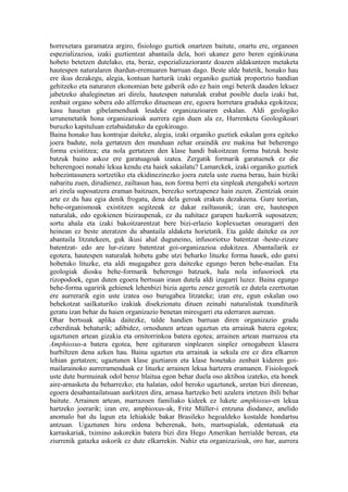 horrexetara garamatza argiro, fisiologo guztiek onartzen baitute, onartu ere, organoen
espezializazioa, izaki guztientzat abantaila dela, hori ukanez gero beren eginkizuna
hobeto betetzen dutelako, eta, beraz, espezializaziorantz doazen aldakuntzen metaketa
hautespen naturalaren ihardun-eremuaren barruan dago. Beste alde batetik, honako hau
ere ikus dezakegu, alegia, kontuan harturik izaki organiko guztiak proportzio handian
gehitzeko eta naturaren ekonomian bete gaberik edo ez hain ongi beterik dauden lekuez
jabetzeko ahaleginetan ari direla, hautespen naturalak erabat posible duela izaki bat,
zenbait organo sobera edo alferreko dituenean ere, egoera horretara graduka egokitzea;
kasu hauetan gibelamenduak leudeke organizazioaren eskalan. Aldi geologiko
urrunenetatik hona organizazioak aurrera egin duen ala ez, Hurrenketa Geologikoari
buruzko kapituluan eztabaidatuko da egokiroago.
Baina honako hau kontrajar daiteke, alegia, izaki organiko guztiek eskalan gora egiteko
joera badute, nola gertatzen den munduan zehar oraindik ere makina bat beherengo
forma existitzea; eta nola gertatzen den klase handi bakoitzean forma batzuk beste
batzuk baino askoz ere garatuagoak izatea. Zergatik formarik garatuenek ez die
beherengoei nonahi lekua kendu eta haiek sakailatu? Lamarckek, izaki organiko guztiek
hobezintasunera sortzetiko eta ekidinezinezko joera zutela uste zuena berau, hain biziki
nabaritu zuen, dirudienez, zailtasun hau, non forma berri eta sinpleak etengabeki sortzen
ari zirela suposatzera eraman baitzuen, berezko sortzapenez hain zuzen. Zientziak orain
arte ez du hau egia denik frogatu, dena dela geroak erakuts dezakeena. Gure teorian,
behe-organismoak existitzen segitzeak ez dakar zailtasunik; izan ere, hautespen
naturalak, edo egokienen biziraupenak, ez du nahitaez garapen hazkorrik suposatzen;
sortu ahala eta izaki bakoitzarentzat bere bizi-erlazio koplexuetan onuragarri den
heinean ez beste ateratzen du abantaila aldaketa horietatik. Eta galde daiteke ea zer
abantaila litzatekeen, guk ikusi ahal duguneino, infusoriotxo batentzat -heste-zizare
batentzat- edo are lur-zizare batentzat goi-organizazioa edukitzea. Abantailarik ez
egotera, hautespen naturalak hobetu gabe utzi beharko lituzke forma hauek, edo gutxi
hobetuko lituzke, eta aldi mugagabez gera daitezke egungo beren behe-mailan. Eta
geologiak diosku behe-formarik beherengo batzuek, hala nola infusorioek eta
rizopodoek, egun duten egoera bertsuan iraun dutela aldi izugarri luzez. Baina egungo
behe-forma ugaririk gehienek lehenbizi bizia agertu zenez geroztik ez dutela ezertxotan
ere aurrerarik egin uste izatea oso burugabea litzateke; izan ere, egun eskalan oso
behekotzat sailkaturiko izakiak disekzionatu dituen zeinahi naturalistak txunditurik
geratu izan behar du haien organizazio benetan miresgarri eta ederraren aurrean.
Ohar bertsuak aplika daitezke, talde handien barruan diren organizazio gradu
ezberdinak behaturik; adibidez, ornodunen artean ugaztun eta arrainak batera egotea;
ugaztunen artean gizakia eta ornitorrinkoa batera egotea; arrainen artean marrazoa eta
Amphioxus-a batera egotea, bere egituraren sinplearen sinplez ornogabeen klasera
hurbiltzen dena azken hau. Baina ugaztun eta arrainak ia sekula ere ez dira elkarren
lehian gertatzen; ugaztunen klase guztiaren eta klase honetako zenbait kideren goi-
mailarainoko aurreramenduak ez lituzke arrainen lekua hartzera eramanen. Fisiologoek
uste dute burmuinak odol beroz blaitua egon behar duela oso aktiboa izateko, eta honek
aire-arnasketa du beharrezko; eta halatan, odol beroko ugaztunek, uretan bizi direnean,
egoera desabantailatsuan aurkitzen dira, arnasa hartzeko beti azalera irtetzen ibili behar
baitute. Arrainen artean, marrazoen familiako kideek ez lukete amphioxus-en lekua
hartzeko joerarik; izan ere, amphioxus-ak, Fritz Müller-i entzuna diodanez, anelido
anomalo bat du lagun eta lehiakide bakar Brasileko hegoaldeko kostalde hondartsu
antzuan. Ugaztunen hiru ordena beherenak, hots, martsupialak, edentatuak eta
karraskariak, tximino askorekin batera bizi dira Hego Amerikan herrialde berean, eta
ziurrenik gatazka askorik ez dute elkarrekin. Nahiz eta organizazioak, oro har, aurrera
 