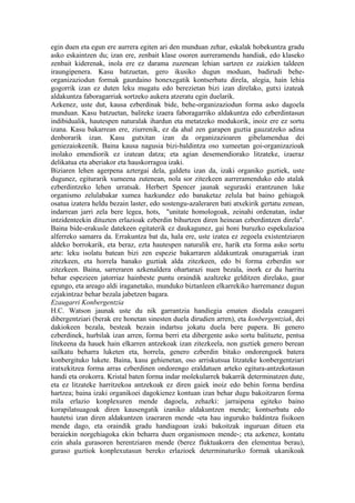 egin duen eta egun ere aurrera egiten ari den munduan zehar, eskalak hobekuntza gradu
asko eskaintzen du; izan ere, zenbait klase osoren aurreramendu handiak, edo klaseko
zenbait kiderenak, inola ere ez darama zuzenean lehian sartzen ez zaizkien taldeen
iraungipenera. Kasu batzuetan, gero ikusiko dugun moduan, badirudi behe-
organizaziodun formak gaurdaino honexegatik kontserbatu direla, alegia, hain lehia
gogorrik izan ez duten leku mugatu edo berezietan bizi izan direlako, gutxi izateak
aldakuntza faboragarriak sortzeko aukera atzeratu egin duelarik.
Azkenez, uste dut, kausa ezberdinak bide, behe-organizaziodun forma asko dagoela
munduan. Kasu batzuetan, baliteke izaera faboragarriko aldakuntza edo ezberdintasun
indibidualik, hautespen naturalak ihardun eta metatzeko modukorik, inoiz ere ez sortu
izana. Kasu bakarrean ere, ziurrenik, ez da ahal zen garapen guztia gauzatzeko adina
denborarik izan. Kasu gutxitan izan da organizazioaren gibelamendua dei
geniezaiokeenik. Baina kausa nagusia bizi-baldintza oso xumeetan goi-organizazioak
inolako emendiorik ez izatean datza; eta agian desemendiorako litzateke, izaeraz
delikatua eta aberiakor eta hauskorragoa izaki.
Biziaren lehen agerpena aztergai dela, galdetu izan da, izaki organiko guztiek, uste
dugunez, egiturarik xumeena zutenean, nola sor zitezkeen aurreramenduko edo atalak
ezberdintzeko lehen urratsak. Herbert Spencer jaunak seguraski erantzunen luke
organismo zelulabakar xumea hazkundez edo banaketaz zelula bat baino gehiagok
osatua izatera heldu bezain laster, edo sostengu-azaleraren bati atxekirik gertatu zenean,
indarrean jarri zela bere legea, hots, "unitate homologoak, zeinahi ordenatan, indar
intzidenteekin dituzten erlazioak ezberdin bihurtzen diren heinean ezberdintzen direla".
Baina bide-erakusle datekeen egitaterik ez daukagunez, gai honi buruzko espekulazioa
alferreko samarra da. Errakuntza bat da, hala ere, uste izatea ez zegoela existentziaren
aldeko borrokarik, eta beraz, ezta hautespen naturalik ere, harik eta forma asko sortu
arte: leku isolatu batean bizi zen espezie bakarraren aldakuntzak onuragarriak izan
zitezkeen, eta horrela banako guztiak alda zitezkeen, edo bi forma ezberdin sor
zitezkeen. Baina, sarreraren azkenaldera ohartarazi nuen bezala, inork ez du harritu
behar espezieen jatorriaz hainbeste puntu oraindik azaltzeke gelditzen direlako, gaur
egungo, eta areago aldi iraganetako, munduko biztanleen elkarrekiko harremanez dugun
ezjakintzaz behar bezala jabetzen bagara.
Ezaugarri Konbergentzia
H.C. Watson jaunak uste du nik garrantzia handiegia ematen diodala ezaugarri
dibergentziari (berak ere honetan sinesten duela dirudien arren), eta konbergentziak, dei
dakiokeen bezala, besteak bezain indartsu jokatu duela bere papera. Bi genero
ezberdinek, hurbilak izan arren, forma berri eta dibergente asko sortu balituzte, pentsa
litekeena da hauek hain elkarren antzekoak izan zitezkeela, non guztiek genero berean
sailkatu beharra luketen eta, horrela, genero ezberdin bitako ondorengoek batera
konbergituko lukete. Baina, kasu gehienetan, oso arriskutsua litzateke konbergentziari
iratxekitzea forma arras ezberdinen ondorengo eraldatuen arteko egitura-antzekotasun
handi eta orokorra. Kristal baten forma indar molekularrek bakarrik determinatzen dute,
eta ez litzateke harritzekoa antzekoak ez diren gaiek inoiz edo behin forma berdina
hartzea; baina izaki organikoei dagokienez kontuan izan behar dugu bakoitzaren forma
mila erlazio konplexuren mende dagoela, zehazki: jarraipena egiteko baino
korapilatsuagoak diren kausengatik izaniko aldakuntzen mende; kontserbatu edo
hautetsi izan diren aldakuntzen izaeraren mende -eta hau inguruko baldintza fisikoen
mende dago, eta oraindik gradu handiagoan izaki bakoitzak inguruan dituen eta
beraiekin norgehiagoka ekin beharra duen organismoen mende-; eta azkenez, kontatu
ezin ahala gurasoren herentziaren mende (berez fluktuakorra den elementua berau),
guraso guztiok konplexutasun bereko erlazioek determinaturiko formak ukanikoak
 
