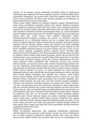 direlarik. Ez da sinesgarri sorreran nabarmenki ezberdinak izaniko bi organismoren
ondorengoek, gero organismo biok beren organizazio guztian ia berdin-berdinak izatera
eramateraino konbergitzea. Hau gertatu balitz, forma bera topatuko genuke behin eta
berriro, konexio genetikoa albo batera utzita, formazio geologiko oso urrunduetan; eta
frogen balantzea hau onartzearen kontra dago.
Watson jaunak halaber objektatu du hautespen naturalak, ezaugarri dibergentziarekin
batera, forma espezifikoak amaigabeki ugaltzera joko lukeela. Baldintza ezorganiko
hutsei dagokienez, daitekeena dirudi behar adina espezie laster moldatzeak berotasun,
hezetasun eta horrelako hainbat inguruabar diferentetara; baina nik erabat onartzen dut
izaki organikoen elkarrekiko erlazioak inportanteagoak direla, eta, zeinahi herrialdetan
espezieen kopurua gehituz doanez gero, bizi-baldintza organikoek gero eta konplexuago
bihurtu behar dute. Lehen ikusian, beraz, badirudi abantailazko egitura-
ezberdintasunarentzat mugarik ez dagoela, eta, ondorioz, sor daitezkeen espezieen
kopuruarentzat ere ez. Herrialderik ugariena bera ere ez dakigu forma espezifikoz
beterik ote dagoen; Esperantza Oneko Lurmuturrean eta Australian, hain espezie kopuru
harrigarria bizi den lekuetan, landare europar asko bertakotu dira. Baina geologiak
erakusten digunez, neozoikoaren lehen partetik maskorren espezie kopurua eta aldi
horren erdialdetik ugaztunen kopurua ez da gauza handirik edo ezer ere hazi. Zer da,
bada, espezie kopuruak mugagabeki gehitzea eragozten duena? Herrialde batek
mantentzen duen bizi kopuruak (ez diot forma espezifikoen kopuruak) muga izan behar
du, baldintza fisikoen mende erabat egonik; horregatik, espezie asko eta asko bizi den
herrialde batean, espezie guztiek edo ia guztiek banako gutxi izanen dute; eta horrelako
espezie horiek suntsitzeko arriskuan egonen dira, urtaroen nolakotasunean edo beren
etsaien kopuruan izaniko gorabeherak bide. Suntsitzeko prozesua, kasu hauetan,
bizkorra litzateke, eta espezieen sorrera, ordea, astirokoa. Imajina dezagun ertzeko kasu
bat, hots, Ingalaterran zenbat banako hainbat espezie egotea; kasu honetan lehenengo
negu gogorrak edo lehenengo uda lehor-lehorrak milaka eta milaka espezie sakailatuko
lituzke. Espezie bakanek -eta espezie oro bakan bilakatuko da, espezie kopurua
mugagabeki gehitzen bada-, hainbat aldiz azaldu dugun hastapenaren arabera, aldi jakin
baten barruan aldaketa faboragarri gutxi agertuko dute; ondorioz, modu honetan
geroratu eginen litzateke espezie berriak sortzeko prozesua. Espezie bat oso bakan
bihurtzen denean, hurbilekoen arteko gurutzaketek hura suntsitzen lagunduko dute;
zenbait autorek pentsatu izan dute hauxe izan dela Lituanian bisonteen gainbehera,
Eskozian orein gorriarena, Norvegian hartzarena eta abarrak ekarri dituena. Azkenez,
-eta aiher naiz pentsatzera hauxe dela elementurik inpotanteena- espezie gailen batek,
jada bere sorterrian lehiakide asko azpiratu dituenak, hedatzera eta beste askori lekua
kentzera joko du. Alph. de Candollek frogatu du zabal hedatzen diren espezie hauek oso
zabal hedatzeko joera dutela; horregatik hainbat herrialdetan hainbat espezie ordezkatu
eta sakailatzera joko dute, eta era horretan munduan formak desordenaz gehitzea
galaraziko dute. Hooker doktoreak frogatu du oraintsu Australiako hego-ekialdeko
ertzean, jakina denez, munduko hainbat aldetik etorririko inbaditzaile asko dagoen
lekuan, Australiako bertako espezieen kopuruak beherakada handia izan duela. Ez dut
esanen nolako garrantzia eman behar zaion gogoramen ezberdin hauetako bakoitzari;
baina guztiek batera mugatu egin behar dute forma espezifikoek herrialde bakoitzean
mugagabeki gehitzera duten joera.
Kapituluaren laburpena
Baldin, bizi-baldintza aldakorretan, izaki organikoek ezberdintasun indibidualak
agertzen badituzte beren egituraren ia alde guztietan -eta hau, ene ustez, eztaibadagaitza
da-, eta baldin, progresio geometrikoan ugaltzen direlako, adin, urtaro edo urteren
batean biziaren aldeko borroka latza gertatzen bada, eta hau ere eztabaidagaitza da,
 