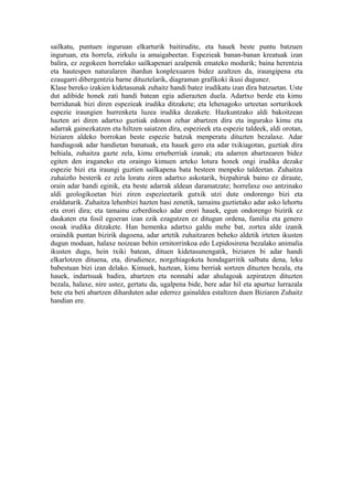 sailkatu, puntuen inguruan elkarturik baitirudite, eta hauek beste puntu batzuen
inguruan, eta horrela, zirkulu ia amaigabeetan. Espezieak banan-banan kreatuak izan
balira, ez zegokeen horrelako sailkapenari azalpenik emateko modurik; baina herentzia
eta hautespen naturalaren ihardun konplexuaren bidez azaltzen da, iraungipena eta
ezaugarri dibergentzia barne dituztelarik, diagraman grafikoki ikusi dugunez.
Klase bereko izakien kidetasunak zuhaitz handi batez irudikatu izan dira batzuetan. Uste
dut adibide honek zati handi batean egia adierazten duela. Adartxo berde eta kimu
berridunak bizi diren espezieak irudika ditzakete; eta lehenagoko urteetan sorturikoek
espezie iraungien hurrenketa luzea irudika dezakete. Hazkuntzako aldi bakoitzean
hazten ari diren adartxo guztiak edonon zehar abartzen dira eta inguruko kimu eta
adarrak gainezkatzen eta hiltzen saiatzen dira, espezieek eta espezie taldeek, aldi orotan,
biziaren aldeko borrokan beste espezie batzuk menperatu dituzten bezalaxe. Adar
handiagoak adar handietan banatuak, eta hauek gero eta adar txikiagotan, guztiak dira
behiala, zuhaitza gazte zela, kimu erneberriak izanak; eta adarren abartzearen bidez
egiten den iraganeko eta oraingo kimuen arteko lotura honek ongi irudika dezake
espezie bizi eta iraungi guztien sailkapena bata besteen menpeko taldeetan. Zuhaitza
zuhaizño besterik ez zela loratu ziren adartxo askotarik, bizpahiruk baino ez diraute,
orain adar handi eginik, eta beste adarrak aldean daramatzate; horrelaxe oso antzinako
aldi geologikoetan bizi ziren espezieetarik gutxik utzi dute ondorengo bizi eta
eraldaturik. Zuhaitza lehenbizi hazten hasi zenetik, tamainu guztietako adar asko lehortu
eta erori dira; eta tamainu ezberdineko adar erori hauek, egun ondorengo bizirik ez
daukaten eta fosil egoeran izan ezik ezagutzen ez ditugun ordena, familia eta genero
osoak irudika ditzakete. Han hemenka adartxo galdu mehe bat, zortea alde izanik
oraindik puntan bizirik dagoena, adar artetik zuhaitzaren beheko aldetik irteten ikusten
dugun moduan, halaxe noizean behin ornitorrinkoa edo Lepidosirena bezalako animalia
ikusten dugu, hein txiki batean, dituen kidetasunengatik, biziaren bi adar handi
elkarlotzen dituena, eta, dirudienez, norgehiagoketa hondagarritik salbatu dena, leku
babestuan bizi izan delako. Kimuek, haztean, kimu berriak sortzen dituzten bezala, eta
hauek, indartsuak badira, abartzen eta nonnahi adar ahulagoak azpiratzen dituzten
bezala, halaxe, nire ustez, gertatu da, ugalpena bide, bere adar hil eta apurtuz lurrazala
bete eta beti abartzen diharduten adar ederrez gainaldea estaltzen duen Biziaren Zuhaitz
handian ere.
 