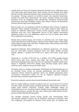 nobleak direla era berean, bai Jainkoak, beharrezko bestelako forma bilakatzeko gauza
ziren lehen forma gutxi batzuk kreatu zituela sinestea, eta bai Jainkoak, bere legeen
ekintzak sorturiko hutsuneak betetzeko, berriz kreatu beharra izan zuela sinestea ere”.
Eta geroago: “Gorengo autoreek oso konforme ematen dute espezieak banan-banan
kreatuak izan direla dioen hipotesiarekin. Ene aburuz, munduko lehengo eta oraingo
biztanleen sortze eta iraungipena kausa sekundarioek, banakoaren jaiotza-heriotzak
determinatzen dituztenak bezalakoek eragina izatea hobeto uztartzen da Kreatzaileka
materiari jarririko legeei buruz dakigunarekin”.

Hala eta guztiz ere, ia-ia dogmatzat hartzen zen Bibliaren hitzez hitzezko esanahiaren
defentsak, Natura etengabe kontrolatzen ari den Jainko arduratsu baten ideiak eta
gizakia ere inplizituki eboluzioaren barruan sartzeak (geroago, gainera, Darwinek
esplizituki sartu zuen 1971n argitaraturiko Descent of Man lanean), darwinismoa
arbuiatzera eraman zuen iritzi publikoaren sektore bat. Ezin da ahantzi garai hartan
Eliza Anglikarrak zuen garrantzia.

Biologi arlora itzultzen bagara, arlo honetan ere polemika sortu zela ikusiko dugu.
Aipatu dugu Darwinen ideiek Biologian suposatzen zuten aldaketa sakona. Darwinistek
biologi legeetara mugatu nahi zuten dena. Antidarwinistek, ordea, biologi arloan bertan
ere legeoi balioa ukatzen zieten.

Ingalaterran Darwinen ideien defendatzaile eta zabaltzaile eginkorrena, T.H. Huxley
izan zen (1825-1895). Frantzian hoztasunez hartu ziren ideiok. Garaiko ikertzaile
handiak, adibidez C. Bernard (1813-1878) eta L. Pateur (1822-1895), kontra agertu
ziren.

Alemanian, E. von Baer (1792-1876) eta A. Kölliker (1817-1905) bezalako biologo
batzuk kontra egon arren, onarpen asko hobea izan zuten. Radlek dio (1931)
darwinismoa Ingalaterran jaio zela, baina bere etxe espirituala Alemanian aurkitu zuela.
Hemen E. Haeckelek (1834-1919) zabaldu zituen Darwinen ideiak; ideion aldeko
amorratua izanik, ezagutzen den guztira hedatu zituen.

Alemanian, batez ere Anatomia konparatuan, Enbriologian eta Paleontologian egin zen
lan jarraibide berrien arabera eta emaitzak garrantzitsuak izan ziren. Darwinen
suposamen askoren zehaztasuna egiaztatuz zihoan. Eta, adibidez paleontologi arloan
Archaeopterix lithographica aurkitu zen, hau da, hegaztiari dagozkion ezaugarri
batzuekin batera narrastiari dagozkionak zituena.

Kontua da mendearen amaieran darwinismoak hedakunde handia hartu zuela.

Hala ere, mendez aldatzean, kontrako erreakzioa sortu zen, darwinismoaren krisia deitu
izan dena, alegia. Ikertzaile gazteak, jarraibide darwinisten arabera lanean ari izanik, ez
zeuden pozik lorturiko emaitzekin. Zoologia erabat morfologiko bihurtu eta
Fisiologiatik bereizi zen. Genetikak, jaioberri oraindik, hasieran eragozpen handiak jarri
zizkion darwinismoari, geroago alde egin arren. Kultur giroa kontra bihurtu zitzaion,
ekonomi politika liberalak desengainaturik.

XX. mendeko lehenengo urteetan biologo guztiak ziren eboluzionistak, baina
darwinismotik aldenduz zihoazen, hau da, Darwinek eboluzioaren mekanikari eman
zion azalpenetik. Horrexegatik dio Ostoyak (1951) teoriak gero eta kanpoko etsai
 