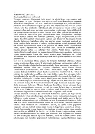 V
ALDAKUNTZA LEGEAK
Baldintzak aldatzearen ondorenak
Honaino, batzuetan, aldakuntzak -hain arrunt eta askotarikoak etxe-egoerako izaki
organikoetan, eta gradu txikiagoan natur egoeran daudenetan- kasualitatearen ondorio
balira bezala hitz egin dut. Hau, noski, esamolde erabat desegokia da, baina aldakuntza
partikular bakoitzaren kausaz dugun ezjakintza bete-betean aitortzeko balio du. Autore
batzuek uste dute aldakuntza indibidualak edo ezberdintasun txikiak sortzea ugal-
aparatuaren lana dela umea gurasoen antzeko egitea bezainbatean. Baina aldakuntzak
eta munstrotasunak etxe-egoeran natur egoeran baino askoz maizago gertzatzeak, eta
zabal hedaturiko espezieetan gutxi hedaturikoetan baino aldagarritasun handiagoa
izateak honako ondorio hau ateratzera garamatza, alegia, aldagarritasuna eskuarki
espezie bakoitzak zenbait belaunalditan segituan izan dituen bizi-baldintzekin loturik
dagoela. Lehenengo kapituluan saiatu naiz agerian jartzen baldintzak aldatzeak era
bitara eragiten duela: zuzenean organismo guztiarengan edo zenbait organotan soilik,
eta zeharka ugal-sistemaren bidez. Kasu guztietan bi faktore daude, organismoaren
izaera, bietarik inportanteena, eta baldintzen izaera. Baldintzak aldatzearen ekintza
zuzenak emaitza zehatz edo zehazgabeetara darama. Azken kasuan organizazioa
plastiko bihurtzen dela dirudi, eta aldagarritasun fluktuakorragoa daukagu. Lehenengo
kasuan organismoaren izaera aise amore ematen duen horietakoa da, zenbait
baldintzaren pean dagoenean, eta banako guztiak edo ia guztiak era berean eraldaturik
gelditzen dira.
Oso zail da erabakitzen klima, jatekoa eta horrelako baldintzak aldatzeak zehazki
noraino eragin duen. Bada arrazoirik uste izateko denboraren joanean ondorenak, froga
argiz froga daitezkeen baino handiagoak izan direla. Baina segurtasunez atera dezakegu
ondoriotzat naturan zehar izaki organiko ezberdinen artean ikusten ditugun
kontaezinezko elkar-moldaerak ezin iratxeki dakizkiokeela eragin horri. Ondoko
kasuetan badirudi baldintzek eragin dutela ondoren txiki zehatzen bat: E. Forbes-ek
baiezten du maskorrak, hegoaldean eta zingo txikiko uretan bizi direnean, kolore
biziagokoak direla, iparralderago eta ur sakonagoetan bizi diren espezie berekoak baino;
baina hau, dudarik gabe, ez da beti horrela. Gould jaunak uste du espezie bereko txoriak
kolore distiratsuagokoak direla atmosfera argia dagoen tokietan, kostaldean edo irletan
bizi direnean baino; eta Wollaston komentziturik dago itsasaldean bizitzeak eragina
duela intsektuen kolorean. Moquin-Tandon-ek kostaldean hazten direnean hosto
mamitsu samarrak dituzten landareen zerrenda bat ematen du, beste inon ere mamitsurik
ez izan arren. Pixka bat aldatzen diren organismo hauek interesgarriak dira antzeko
baldintzetara mugaturik dauden espezieen antzeko ezaugarriak dauzkatelako.
Izakiren batentzat aldakuntza bat emendiorik txikienekoa denean, ez dago esaterik
zenbat iratxeki behar zaion hautespen naturalaren ekintza metatzaileari eta zenbat bizi-
baldintzen eragin zehatzari. Horrela, larruontzaileek ongi dakite espezie bereko
animaliek zenbat eta iparrerago bizi hainbat eta larru iletsuago eta hobea dutela; baina
nork esan dezake ezberdintasun honen zenbat zor zaion banako jantzienak belaunaldi
askotan zehar faboratuak eta kontserbatuak izateari, eta zenbat klima gogorraren
eraginari? Izan ere, badirudi klimak eragin zuzena duela gure etxe-lauoinekoen larruan.
Espezie berengandik pentsa litezkeen bizi-baldintza ezberdin guztien pean sorturiko
antzeko aldakien adibideak jar litezke; eta, aitzitik, itxuraz kanpo-baldintza beretan
sorturiko aldaki ezberdinenak ere. Honez gain, naturalista orok ezagutzen ditu lehenean
edo ezer aldatu gabe dirauten espezieen adibideak, nahiz eta elkarren kontrako klima
nabarmenetan bizi. Horrelako gogoramenek bultzatzen naute inguruko baldintzen eragin
 